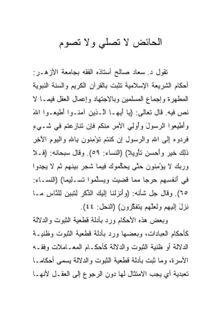 ‫ﺍﻟﺤﺎﺌﺽ ﻻ ﺘﺼﻠﻲ ﻭﻻ ﺘﺼﻭﻡ‬

‫ﺘﻘﻭل ﺩ. ﺴﻌﺎﺩ ﺼﺎﻟﺢ ﺃﺴﺘﺎﺫﻩ ﺍﻟﻔﻘﻪ ﺒﺠﺎﻤﻌﺔ ﺍﻷﺯﻫـﺭ:‬
‫ﺃﺤﻜﺎﻡ ﺍﻟﺸﺭﻴﻌﺔ ﺍﻹﺴﻼﻤﻴﺔ ﺘﺜﺒﺕ ﺒﺎﻟﻘﺭﺁﻥ ﺍﻟﻜﺭﻴﻡ ﻭﺍﻟﺴﻨﺔ ﺍﻟﻨﺒﻭﻴﺔ‬
‫ﺍﻟﻤﻁﻬﺭﺓ ﻭﺇﺠﻤﺎﻉ ﺍﻟﻤﺴﻠﻤﻴﻥ ﻭﺒﺎﻻﺠﺘﻬﺎﺩ ﻭﺇﻋﻤﺎل ﺍﻟﻌﻘل ﻓﻴﻤـﺎ ﻻ‬
‫ﻨﺹ ﻓﻴﻪ. ﻗﺎل ﺘﻌﺎﻟﻰ: ) ‪‬ﺎ ﺃﻴ ‪‬ـﺎ ﺍﱠـ ِﻴﻥ ﺁﻤ ﹸـﻭﺍ ﺃ ِﻴ ‪‬ـﻭﺍ ﺍﷲ‬
‫َ‬     ‫َﻁ ﻌ‬      ‫ﻴ َ ‪‬ﻬ ﻟ ﺫ ‪ ‬ﻨ‬
‫ﻭﺃ ِﻴ ‪‬ﻭﺍ ﺍﻟﺭ ‪‬ﻭل ﻭُﻭ ِﻲ ﺍﻷﻤﺭ ﻤﻨﻜﻡ ﻓ ِﻥ ﺘ ﹶﺎﺯﻋﺘﻡ ِﻲ ﹶـﻲﺀ‬
‫‪ ِ ِ ‬ﹾ ﹸ ‪ ‬ﹶﺈ ﹶﻨ ‪  ‬ﹸ ‪ ‬ﻓ ﺸ ‪ٍ ‬‬ ‫‪‬ﺴ َ ‪ ‬ﺃ ﻟ‬     ‫‪َ‬ﻁ ﻌ‬
‫ﻓﺭ ‪‬ﻭﻩ ﺇ ﹶﻰ ﺍﷲ ‪‬ﺍﻟﺭ ‪‬ﻭل ِﻥ ﻜﻨﺘﻡ ﺘﺅﻤ ﹸﻭﻥ ِﺎﷲ ‪‬ﺍﻟﻴﻭﻡ ﺍﻵ ِ ِ‬
‫ِ ﻭ ‪‬ﺴ ِ ﺇ ﹸ ﹾ ﹸ ‪ ‬ﹸ ْ ِﻨ ‪ ‬ﺒ ِ ﻭ ﹾ ‪َ ِ  ‬ﺨﺭ‬  ‫ﹶ ‪‬ﺩ ‪ِ ‬ﻟ‬
‫ﺫ ِ ‪ ‬ﺨﻴﺭ ‪‬ﺃﺤ ‪‬ﻥ ﺘﺄ ِﻴﻼ( )ﺍﻟﻨﺴﺎﺀ: ٩٥(. ﻭﻗﺎل ﺴﺒﺤﺎﻨﻪ: ) ﹶـﻼ‬
‫ﻓ ﹶ‬                               ‫ﹶﻟﻙ ﹶ ‪  ‬ﻭَ ‪‬ﺴ ‪ ‬ﹶ ْﻭ ﹰ‬
‫ﻭﺭﺒﻙ ﻻ ﻴﺅﻤ ﹸﻭﻥ ﺤ ﱠﻰ ﻴﺤﻜ ‪‬ﻭﻙ ِﻴ ‪‬ﺎ ﺸ ‪  ‬ﺒﻴﻨﻬﻡ ﺜ ‪ ‬ﻻ ﻴﺠ ‪‬ﻭﺍ‬
  ‫‪    ‬ﹶ ‪ِ ْ ‬ﻨ ‪ ‬ﺘ ‪  ‬ﱢﻤ ‪ ‬ﻓ ﻤ ﹶﺠﺭ ‪  ‬ﹶ ‪  ‬ﹸﻡ ﹶ ‪ِ ‬ﺩ‬
‫ِﻲ ﺃﻨﻔ ِ ِﻡ ﺤﺭ ‪‬ﺎ ﻤ ‪‬ﺎ ﻗ ‪‬ﻴﺕ ﻭﻴﺴﱢ ‪‬ﻭﺍ ﺘﺴ‪‬ـ ِﻴ ‪‬ﺎ( )ﺍﻟﻨﺴـﺎﺀ:‬
            ‫ﻓ َ ﹾ ﹸﺴﻬ ‪  ‬ﺠ ‪‬ﻤ ﹶﻀ ‪ ‬ﹶ ‪  ‬ﻠﻤ ﹶ ﻠ ﻤ‬
‫٥٦(. ﻭﻗﺎل ﺠل ﺸﺄﻨﻪ: )ﻭﺃﻨﺯﻟ ﹶﺎ ِﻟﻴ ‪ ‬ﺍﻟﺫﻜﺭ ﻟﺘﺒﻴﻥ ِﻠ ﱠﺎﺱ ‪‬ـﺎ‬
  ‫‪ َ‬ﹾ ‪ ‬ﹾﻨ ﺇ ﹶ ‪‬ﻙ ﱢ ﹾ ‪ ِ ‬ﹸ ‪   ‬ﻟ ﻨ ِ ﻤ‬
                  ‫ﻨﺯل ﺇﻟﻴﻬﻡ ‪‬ﻟ ‪‬ﻠﻬﻡ ﻴﺘﻔﻜ ‪‬ﻭﻥ( )ﺍﻟﻨﺤل: ٤٤(.‬
                                ‫ﹸ ‪ ِ َ ‬ﹶ ‪  ِ ‬ﻭ ﹶﻌ ﱠ ‪   ‬ﹶ ﹶ ﱠ ﺭ ‪‬‬
‫ﻭﺒﻌﺽ ﻫﺫﻩ ﺍﻷﺤﻜﺎﻡ ﻭﺭﺩ ﺒﺄﺩﻟﺔ ﻗﻁﻌﻴﺔ ﺍﻟﺜﺒﻭﺕ ﻭﺍﻟﺩﻻﻟﺔ‬
‫ﻜﺄﺤﻜﺎﻡ ﺍﻟﻌﺒﺎﺩﺍﺕ، ﻭﺒﻌﻀﻬﺎ ﻭﺭﺩ ﺒﺄﺩﻟﺔ ﻗﻁﻌﻴﺔ ﺍﻟﺜﺒﻭﺕ ﻭﻅﻨﻴـﺔ‬
‫ﺍﻟﺩﻻﻟﺔ ﺃﻭ ﻅﻨﻴﺔ ﺍﻟﺜﺒﻭﺕ ﻭﺍﻟﺩﻻﻟﺔ ﻜﺄﺤﻜـﺎﻡ ﺍﻟﻤﻌـﺎﻤﻼﺕ ﻭﻓﻘـﻪ‬
‫ﺍﻷﺴﺭﺓ، ﻭﻤﺎ ﺜﺒﺕ ﺒﺄﺩﻟﺔ ﻗﻁﻌﻴﺔ ﺍﻟﺜﺒﻭﺕ ﻭﺍﻟﺩﻻﻟﺔ ﻴﺴﻤﻰ ﺃﺤﻜﺎ ‪‬ـﺎ‬
  ‫ﻤ‬
‫ﺘﻌﺒﺩﻴﺔ ﺃﻱ ﻴﺠﺏ ﺍﻻﻤﺘﺜﺎل ﻟﻬﺎ ﺩﻭﻥ ﺍﻟﺭﺠﻭﻉ ﺇﻟﻰ ﺍﻟﻌﻘـل ﻷﻨﻬـﺎ‬
 