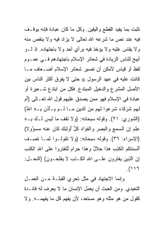 ‫ﺘﺜﺒﺕ ﺒﻤﺎ ﻴﻔﻴﺩ ﺍﻟﻘﻁﻊ ﻭﺍﻟﻴﻘﻴﻥ. ﻭﻜل ﻤﺎ ﻜﺎﻥ ﻋﺒﺎﺩﺓ ﻓﺈﻨﻪ ﻴﻭﻗـﻑ‬
‫ﻓﻴﻪ ﻋﻨﺩ ﻨﺹ ﻤﺎ ﺸﺭﻋﻪ ﺍﷲ ﺘﻌﺎﻟﻰ ﻻ ﻴﺯﺍﺩ ﻓﻴﻪ ﻭﻻ ﻴﻨﻘﺹ ﻤﻨﻪ‬
‫ﻭﻻ ﻴﻘﺎﺱ ﻋﻠﻴﻪ ﻭﻻ ﻴﺅﺨﺫ ﻓﻴﻪ ﺒﺭﺃﻱ ﺃﺤﺩ ﻭﻻ ﺒﺎﺠﺘﻬﺎﺩﻩ. ﺇﺫ ﻟـﻭ‬
‫ﺃﺒﻴﺢ ﻟﻠﻨﺎﺱ ﺍﻟﺯﻴﺎﺩﺓ ﻓﻲ ﺸﻌﺎﺌﺭ ﺍﻹﺴﻼﻡ ﺒﺎﺠﺘﻬﺎﺩﻫﻡ ﻓـﻲ ﻋﻤـﻭﻡ‬
‫ﻟﻔﻅ ﺃﻭ ﻗﻴﺎﺱ ﻷﻤﻜﻥ ﺃﻥ ﺘﺼﻴﺭ ﺸﻌﺎﺌﺭ ﺍﻹﺴﻼﻡ ﺃﻀـﻌﺎﻑ ﻤـﺎ‬
‫ﻜﺎﻨﺕ ﻋﻠﻴﻪ ﻓﻲ ﻋﻬﺩ ﺍﻟﺭﺴﻭل ‪ ‬ﺤﺘﻰ ﻻ ﻴﻔﺭﻕ ﺃﻜﺜﺭ ﺍﻟﻨﺎﺱ ﺒﻴﻥ‬
‫ﺍﻷﺼل ﺍﻟﻤﺸﺭﻉ ﻭﺍﻟﺩﺨﻴل ﺍﻟﻤﺒﺘﺩﻉ. ﻓﻜل ﻤﻥ ﺍﺒﺘﺩﻉ ﺸـﻌﻴﺭﺓ ﺃﻭ‬
‫ﻋﺒﺎﺩﺓ ﻓﻲ ﺍﻹﺴﻼﻡ ﻓﻬﻭ ﻤﻤﻥ ﻴﺼﺩﻕ ﻋﻠﻴﻬﻡ ﻗﻭل ﺍﷲ ﺘﻌـﺎﻟﻰ )ﺃﻡ‬
‫َ‪‬‬
‫ﻟﻬﻡ ﺸﺭ ﹶﺎﺀ ﺸﺭ ‪‬ﻭﺍ ﻟ ‪‬ﻡ ﻤﻥ ﺍﻟ ‪‬ﻴﻥ ‪‬ـﺎ ﹶـﻡ ‪‬ـﺄ ﹶﻥ ِـﻪ ﺍﷲ(‬
 ‫ﹶ ‪  ‬ﹸ ‪‬ﻜ ‪ ‬ﹶ ‪‬ﻋ ﹶﻬ ‪  ‬ﺩ ِ ﻤ ﻟ ‪ ‬ﻴ ْﺫ ﺒ ِ ُ‬
‫)ﺍﻟﺸﻭﺭﻱ: ١٢(. ﻭﻗﻭﻟﻪ ﺴﺒﺤﺎﻨﻪ: ) ‪‬ﻻ ﺘﻘﻑ ‪‬ﺎ ﻟﻴ ‪ ‬ﹶـﻙ ِـﻪ‬
‫ﻭ ﹶ ﹶ ﹾ ﹸ ﻤ ﹶ ‪‬ﺱ ﻟ ‪ ‬ﺒ ِ‬
‫ﻋﻠﻡ ﺇﻥ ﺍﻟﺴﻤﻊ ‪‬ﺍﻟﺒﺼﺭ ‪‬ﺍﻟﻔ َﺍﺩ ﻜ ﱡ ُﻭﻟ ِ ‪ ‬ﹶﺎﻥ ﻋﻨﻪ ﻤﺴ ُﻭﻻ(‬
 ‫ِ ﹾ ‪     ِ ‬ﻭ ﹾ ‪   ‬ﻭ ﹾ ﹸﺅ ‪ ‬ﹸل ﺃ ﹶﺌﻙ ﻜ ‪  ‬ﹾ ‪  ‬ﺅ ﹰ‬
‫)ﺍﻹﺴﺭﺍﺀ: ٦٣(. ﻭﻗﻭﻟﻪ ﺴﺒﺤﺎﻨﻪ: ) ‪‬ﻻ ﺘ ﹸﻭﹸـﻭﺍ ﻟ ‪‬ـﺎ ﺘ ِـﻑ‬
‫ِ ﻤ ﹶﺼ ﹸ‬       ‫ﻭ ﹶ ﹶﻘ ﻟ‬
‫ﺃﻟﺴﻨﺘﻜﻡ ﺍﻟﻜ ِ ‪ ‬ﻫ ﹶﺍ ﺤﻼل ﻭﻫ ﹶﺍ ﺤ ‪‬ﺍﻡ ﻟﺘﻔﺘ ‪‬ﻭﺍ ﻋ ﹶﻰ ﺍﷲ ﺍﻟﻜ ِ ‪‬‬
‫ِ ﹾ ﹶﺫﺏ‬     ‫َ ﹾ ِ ﹶ ﹸ ﹸ ‪ ‬ﹾ ﹶﺫﺏ ‪‬ﺫ ‪ ‬ﹶ ٌ ‪ ‬ﺫ ‪‬ﺭ ‪ ‬ﱢ ﹶ ﹾ ﹶﺭ ‪‬ﻠ‬
‫ﺇﻥ ﺍﻟ ِﻴﻥ ﻴﻔﺘ ‪‬ﻭﻥ ﻋ ﹶـﻰ ﺍﷲ ﺍﻟ ﹶـﺫﺏ ﻻ ﻴﻔﻠ ‪‬ـﻭﻥ( )ﺍﻟﻨﺤـل:‬
          ‫ِ ﹾﻜ ِ ‪ ‬ﹶ ‪ ‬ﹾ ِﺤ ‪‬‬     ‫ِ ‪ ‬ﱠﺫ ‪  ‬ﹾ ﹶ ﺭ ‪  ‬ﻠ‬
                                                      ‫٦١١(.‬
‫ﻭﺇﻨﻤﺎ ﺍﻻﺠﺘﻬﺎﺩ ﻓﻲ ﻤﺜل ﺘﺤﺭﻱ ﺍﻟﻘﺒﻠـﺔ ﻤـﻥ ﺍﻟﻌﻤـل‬
‫ﺍﻟﺘﻌﺒﺩﻱ. ﻭﻤﻥ ﺍﻟﻌﺒﺙ ﺃﻥ ﻴﻌﻤل ﺍﻹﻨﺴﺎﻥ ﻤﺎ ﻻ ﻴﻌﺭﻑ ﻟﻪ ﻓﺎﺌـﺩﺓ‬
‫ﻜﻘﻭل ﻤﻥ ﻫﻭ ﻤﺜﻠﻪ ﻭﻫﻭ ﻤﺴﺘﻌﺩ، ﻷﻥ ﻴﻔﻬﻡ ﻜل ﻤﺎ ﻴﻔﻬﻤـﻪ. ﻭﻻ‬
 