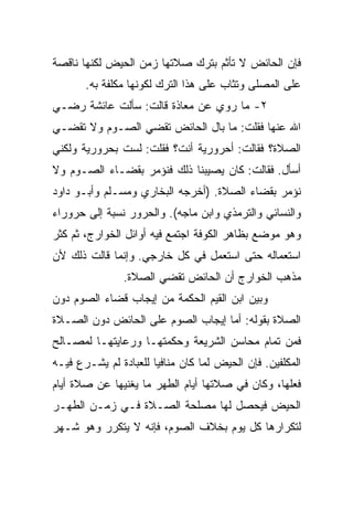 ‫ﻓﺈﻥ ﺍﻟﺤﺎﺌﺽ ﻻ ﺘﺄﺜﻡ ﺒﺘﺭﻙ ﺼﻼﺘﻬﺎ ﺯﻤﻥ ﺍﻟﺤﻴﺽ ﻟﻜﻨﻬﺎ ﻨﺎﻗﺼﺔ‬
       ‫ﻋﻠﻰ ﺍﻟﻤﺼﻠﻰ ﻭﺘﺜﺎﺏ ﻋﻠﻰ ﻫﺫﺍ ﺍﻟﺘﺭﻙ ﻟﻜﻭﻨﻬﺎ ﻤﻜﻠﻔﺔ ﺒﻪ.‬
‫٢- ﻤﺎ ﺭﻭﻱ ﻋﻥ ﻤﻌﺎﺫﺓ ﻗﺎﻟﺕ: ﺴﺄﻟﺕ ﻋﺎﺌﺸﺔ ﺭﻀـﻲ‬
‫ﺍﷲ ﻋﻨﻬﺎ ﻓﻘﻠﺕ: ﻤﺎ ﺒﺎل ﺍﻟﺤﺎﺌﺽ ﺘﻘﻀﻲ ﺍﻟﺼـﻭﻡ ﻭﻻ ﺘﻘﻀـﻲ‬
‫ﺍﻟﺼﻼﺓ؟ ﻓﻘﺎﻟﺕ: ﺃﺤﺭﻭﺭﻴﺔ ﺃﻨﺕ؟ ﻓﻘﻠﺕ: ﻟﺴﺕ ﺒﺤﺭﻭﺭﻴﺔ ﻭﻟﻜﻨﻲ‬
‫ﺃﺴﺄل. ﻓﻘﺎﻟﺕ: ﻜﺎﻥ ﻴﺼﻴﺒﻨﺎ ﺫﻟﻙ ﻓﻨﺅﻤﺭ ﺒﻘﻀـﺎﺀ ﺍﻟﺼـﻭﻡ ﻭﻻ‬
‫ﻨﺅﻤﺭ ﺒﻘﻀﺎﺀ ﺍﻟﺼﻼﺓ. )ﺃﺨﺭﺠﻪ ﺍﻟﺒﺨﺎﺭﻱ ﻭﻤﺴـﻠﻡ ﻭﺃﺒـﻭ ﺩﺍﻭﺩ‬
‫ﻭﺍﻟﻨﺴﺎﺌﻲ ﻭﺍﻟﺘﺭﻤﺫﻱ ﻭﺍﺒﻥ ﻤﺎﺠﻪ(. ﻭﺍﻟﺤﺭﻭﺭ ﻨﺴﺒﺔ ﺇﻟﻰ ﺤﺭﻭﺭﺍﺀ‬
‫ﻭﻫﻭ ﻤﻭﻀﻊ ﺒﻅﺎﻫﺭ ﺍﻟﻜﻭﻓﺔ ﺍﺠﺘﻤﻊ ﻓﻴﻪ ﺃﻭﺍﺌل ﺍﻟﺨﻭﺍﺭﺝ، ﺜﻡ ﻜﺜﺭ‬
‫ﺍﺴﺘﻌﻤﺎﻟﻪ ﺤﺘﻰ ﺍﺴﺘﻌﻤل ﻓﻲ ﻜل ﺨﺎﺭﺠﻲ. ﻭﺇﻨﻤﺎ ﻗﺎﻟﺕ ﺫﻟﻙ ﻷﻥ‬
                ‫ﻤﺫﻫﺏ ﺍﻟﺨﻭﺍﺭﺝ ﺃﻥ ﺍﻟﺤﺎﺌﺽ ﺘﻘﻀﻲ ﺍﻟﺼﻼﺓ.‬
‫ﻭﺒﻴﻥ ﺍﺒﻥ ﺍﻟﻘﻴﻡ ﺍﻟﺤﻜﻤﺔ ﻤﻥ ﺇﻴﺠﺎﺏ ﻗﻀﺎﺀ ﺍﻟﺼﻭﻡ ﺩﻭﻥ‬
‫ﺍﻟﺼﻼﺓ ﺒﻘﻭﻟﻪ: ﺃﻤﺎ ﺇﻴﺠﺎﺏ ﺍﻟﺼﻭﻡ ﻋﻠﻰ ﺍﻟﺤﺎﺌﺽ ﺩﻭﻥ ﺍﻟﺼـﻼﺓ‬
‫ﻓﻤﻥ ﺘﻤﺎﻡ ﻤﺤﺎﺴﻥ ﺍﻟﺸﺭﻴﻌﺔ ﻭﺤﻜﻤﺘﻬـﺎ ﻭﺭﻋﺎﻴﺘﻬـﺎ ﻟﻤﺼـﺎﻟﺢ‬
‫ﺍﻟﻤﻜﻠﻔﻴﻥ. ﻓﺈﻥ ﺍﻟﺤﻴﺽ ﻟﻤﺎ ﻜﺎﻥ ﻤﻨﺎﻓﻴﺎ ﻟﻠﻌﺒﺎﺩﺓ ﻟﻡ ﻴﺸـﺭﻉ ﻓﻴـﻪ‬
                       ‫‪‬‬
‫ﻓﻌﻠﻬﺎ، ﻭﻜﺎﻥ ﻓﻲ ﺼﻼﺘﻬﺎ ﺃﻴﺎﻡ ﺍﻟﻁﻬﺭ ﻤﺎ ﻴﻐﻨﻴﻬﺎ ﻋﻥ ﺼﻼﺓ ﺃﻴﺎﻡ‬
‫ﺍﻟﺤﻴﺽ ﻓﻴﺤﺼل ﻟﻬﺎ ﻤﺼﻠﺤﺔ ﺍﻟﺼـﻼﺓ ﻓـﻲ ﺯﻤـﻥ ﺍﻟﻁﻬـﺭ‬
‫ﻟﺘﻜﺭﺍﺭﻫﺎ ﻜل ﻴﻭﻡ ﺒﺨﻼﻑ ﺍﻟﺼﻭﻡ، ﻓﺈﻨﻪ ﻻ ﻴﺘﻜﺭﺭ ﻭﻫﻭ ﺸـﻬﺭ‬
 