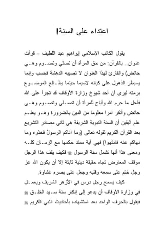 ‫ﺍﻋﺘﺩﺍﺀ ﻋﻠﻰ ﺍﻟﺴﻨﺔ!‬

‫ﻴﻘﻭل ﺍﻟﻜﺎﺘﺏ ﺍﻹﺴﻼﻤﻲ ﺇﺒﺭﺍﻫﻴﻡ ﻋﺒﺩ ﺍﻟﻠﻁﻴﻑ – ﻗﺭﺃﺕ‬
‫ﻋﻨﻭﺍﻥ.. ﺒﺎﻟﻘﺭﺁﻥ: ﻤﻥ ﺤﻕ ﺍﻟﻤﺭﺃﺓ ﺃﻥ ﺘﺼﻠﻲ ﻭﺘﺼـﻭﻡ ﻭﻫـﻲ‬
‫ﺤﺎﺌﺽ( ﻭﺍﻟﻘﺎﺭﺉ ﻟﻬﺫﺍ ﺍﻟﻌﻨﻭﺍﻥ ﻻ ﺘﺼﻴﺒﻪ ﺍﻟﺩﻫﺸﺔ ﻓﺤﺴﺏ ﻭﺇﻨﻤﺎ‬
‫ﻴﺴﻴﻁﺭ ﺍﻟﺫﻫﻭل ﻋﻠﻰ ﻜﻴﺎﻨﻪ ﻻﺴﻴﻤﺎ ﺤﻴﻨﻤﺎ ﻴﻁـﺎﻟﻊ ﺍﻟﻤﻭﻀـﻭﻉ‬
‫ﺒﺭﻤﺘﻪ ﻟﻴﺭﻯ ﺃﻥ ﺃﺤﺩ ﺸﻴﻭﺥ ﻭﺯﺍﺭﺓ ﺍﻷﻭﻗﺎﻑ ﻗﺩ ﺘﺠﺭﺃ ﻋﻠﻰ ﺍﷲ‬
‫ﻓﺄﺤل ﻤﺎ ﺤﺭﻡ ﺍﷲ ﻭﺃﺒﺎﺡ ﻟﻠﻤﺭﺃﺓ ﺃﻥ ﺘﺼـﻠﻲ ﻭﺘﺼـﻭﻡ ﻭﻫـﻲ‬
‫ﺤﺎﺌﺽ ﻭﺃﻨﻜﺭ ﺃﻤﺭﺍ ﻤﻌﻠﻭﻤﺎ ﻤﻥ ﺍﻟﺩﻴﻥ ﺒﺎﻟﻀﺭﻭﺭﺓ ﻭﻫـﻭ ﻴﻌﻠـﻡ‬
                              ‫‪‬‬      ‫‪‬‬
‫ﻋﻠﻡ ﺍﻟﻴﻘﻴﻥ ﺃﻥ ﺍﻟﺴﻨﺔ ﺍﻟﻨﺒﻭﻴﺔ ﺍﻟﺸﺭﻴﻔﺔ ﻫﻲ ﺜﺎﻨﻲ ﻤﺼﺎﺩﺭ ﺍﻟﺘﺸﺭﻴﻊ‬
‫ﺒﻌﺩ ﺍﻟﻘﺭﺁﻥ ﺍﻟﻜﺭﻴﻡ ﻟﻘﻭﻟﻪ ﺘﻌﺎﻟﻰ )ﻭ ‪‬ﺎ ﺁ ﹶﺎ ﹸﻡ ﺍﻟﺭ ‪‬ﻭل ﻓﺨ ﹸﻭﻩ ﻭ ‪‬ﺎ‬
 ‫‪ ‬ﻤ ﺘ ﻜ ‪ ‬ﺴ ُ ﹶ ﹸ ﺫ ‪  ‬ﻤ‬
‫ﻨ ‪‬ﺎﻜﻡ ﻋﻨﻪ ﹶﺎﻨﺘ ‪‬ﻭﺍ( ﻓﻬﻲ ﺁﻴﺔ ﻤﻤﺘﺩ ﺤﻜﻤﻬﺎ ﻤﻊ ﺍﻟﺯﻤـﺎﻥ ﻜﻠـﻪ‬
                                      ‫ﹶﻬ ﹸ ‪  ‬ﹾ ‪ ‬ﻓ ﹾ ﹶﻬ‬
‫ﻭﻤﻌﻨﻰ ﻫﺫﺍ ﺃﻨﻬﺎ ﺘﺸﻤل ﺴﻨﺔ ﺍﻟﺭﺴﻭل ‪ ‬ﻓﻜﻴﻑ ﻴﻘﻑ ﻫﺫﺍ ﺍﻟﺭﺠل‬
‫ﻤﻭﻗﻑ ﺍﻟﻤﻌﺎﺭﺽ ﺘﺠﺎﻩ ﺤﻘﻴﻘﺔ ﺩﻴﻨﻴﺔ ﺜﺎﺒﺘﺔ ﺇﻻ ﺃﻥ ﻴﻜﻭﻥ ﺍﷲ ﻋﺯ‬
       ‫ﻭﺠل ﺨﺘﻡ ﻋﻠﻰ ﺴﻤﻌﻪ ﻭﻗﻠﺒﻪ ﻭﺠﻌل ﻋﻠﻰ ﺒﺼﺭﻩ ﻏﺸﺎﻭﺓ.‬
‫ﻜﻴﻑ ﻴﺴﻤﺢ ﺭﺠل ﺩﺭﺱ ﻓﻲ ﺍﻷﺯﻫﺭ ﺍﻟﺸﺭﻴﻑ ﻭﻴﻌﻤـل‬
‫ﻓﻲ ﻭﺯﺍﺭﺓ ﺍﻷﻭﻗﺎﻑ ﺃﻥ ﻴﺩﻋﻭ ﺇﻟﻰ ﺇﻨﻜﺎﺭ ﺴﻨﺔ ﺴـﻴﺩ ﺍﻟﺨﻠـﻕ ‪‬‬
‫ﻓﻴﻘﻭل ﺒﺎﻟﺤﺭﻑ ﺍﻟﻭﺍﺤﺩ ﺒﻌﺩ ﺍﺴﺘﺸﻬﺎﺩﻩ ﺒﺄﺤﺎﺩﻴﺙ ﺍﻟﻨﺒﻲ ﺍﻟﻜﺭﻴﻡ ‪‬‬
 