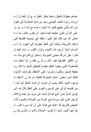 ‫ﻋﻨﺩﻫﻡ ﻤﻌﻘﻭﻟﺔ ﺒﺎﻟﻌﻘل ﻭﺍﺠﺒﺔ ﺒﻨﻅﺭ ﺍﻟﻌﻘل ﻤـﻊ ﺃﻥ ﺍﻟﻌﻘـل ﻟـﻪ‬
‫ﻨﺯﻭﺍﺕ ﻭﻋﺭﺓ ﺩﻓﻌﺕ ﺍﻟﺠﺒﺎﺌﻲ ﻭﻫﻭ ﻤﻥ ﺃﺌﻤﺔ ﺍﻟﻤﻌﺘﺯﻟﺔ ﺇﻟﻰ ﺍﻟﻘﻭل‬
‫ﺒﺄﻥ ﺍﷲ ﺘﻌﺎﻟﻰ ﻤﻁﻴﻊ ﻟﻠﻌﺒﺩ ﺇﺫﺍ ﺃﺠﺎﺏ ﺩﻋﺎﺀﻩ ﻤﻊ ﺃﻨﻪ ﻟـﻭ ﺠـﺎﺯ‬
‫ﻋﻠﻰ ﺍﷲ ﺃﻥ ﻴﻜﻭﻥ ﻤﻁﻴﻌﺎ ﻟﻌﺒﺩﻩ ﻟﺠﺎﺯ ﺃﻥ ﻴﻜﻭﻥ ﺨﺎﻀـﻌﺎ ﻟـﻪ‬
     ‫‪‬‬                         ‫‪‬‬
‫ﺘﻌﺎﻟﻰ ﺍﷲ ﻋﻥ ﺫﻟﻙ ﻋﻠﻭﺍ ﻜﺒﻴﺭﺍ، ﻓﺘﻠﻙ ﻫﻲ ﻤﺼﻴﺒﺔ ﺍﻟﻔﻠﺴﻔﺔ ﺍﻟﺘﻲ‬
‫ﺘﺭﻜﺕ ﺍﻟﺸﺭﻴﻌﺔ ﻭﻟﺠﺄﺕ ﺇﻟﻰ ﺍﻟﻌﻘل ﻟﻴﻘﻭﺩﻫﺎ ﺇﻟﻰ ﺍﻟﻬﺎﻭﻴـﺔ، ﺜـﻡ‬
‫ﺃﺘﺴﺎﺀل ﻟﻤﺎﺫﺍ ﺃﺭﺴل ﺍﷲ ﺍﻷﻨﺒﻴﺎﺀ ﻭﺃﻨﺯل ﺍﻟﻜﺘﺏ ﻤـﺎﺩﺍﻡ ﺍﻟﻌﻘـل‬
‫ﻗﺎﺩﺭﺍ ﻋﻠﻰ ﺇﺩﺭﺍﻙ ﻤﻌﺎﻨﻲ ﺍﻟﻌﺒﻭﺩﻴﺔ ﻭﺍﺴﺘﺨﺭﺍﺝ ﺍﻟﺸﺭﺍﺌﻊ ﺒﺫﺍﺘـﻪ،‬
                                                   ‫‪‬‬
‫ﺇﻥ ﺍﻷﻓﻜﺎﺭ ﺍﻟﻔﻠﺴﻔﻴﺔ ﺘﻘﻭﺩ ﺍﻷﻤـﻡ ﺇﻟـﻰ ﺍﻟﻜﻔـﺭ ﺇﺫﺍ ﺍﻋﺘﻨﻘـﺕ،‬
‫ﻓﺎﻟﻤﻌﺘﺯﻟﺔ ﺍﻟﺫﻴﻥ ﺠﻌﻠﻭﺍ ﺍﻟﻌﻘل ﻤﻘﻴﺎﺴﺎ ﻟﻠﺤﻘﺎﺌﻕ ﺍﻟﺩﻴﻨﻴـﺔ ﺃﻨﻜـﺭﻭﺍ‬
                          ‫‪‬‬
‫ﺤﻘﻴﻘﺔ ﺍﻟﺴﺤﺭ ﻭﺘﺄﺜﻴﺭﻩ ﻭﺘﻤﺭﺩﻭﺍ ﻋﻠﻰ ﺍﻻﻋﺘﻘﺎﺩ ﺒﻜﺭﺍﻤﺎﺕ ﺍﻷﻭﻟﻴﺎﺀ‬
‫ﻜﺫﻟﻙ ﺘﻤﺭﺩ ﺒﻌﺽ ﺃﻋﻼﻡ ﺍﻟﻤﻌﺘﺯﻟﺔ ﻜﺎﻟﻨﻅـﺎﻡ ﻋﻠـﻰ ﺍﻻﻋﺘﻘـﺎﺩ‬
‫ﺒﻭﺠﻭﺩ ﺍﻟﺠﻥ، ﻟﺫﻟﻙ ﻴﺠﺏ ﺃﻥ ﻨﻌﺭﻑ ﺃﻥ ﻓﺴﺎﺩ ﺍﻟﻌﺎﻟﻡ ﺇﻨﻤﺎ ﻨﺸـﺄ‬
‫ﻤﻥ ﺘﻘﺩﻴﻤﻪ ﺍﻟﺭﺃﻱ ﻋﻠﻰ ﺍﻟﻭﺤﻲ ﻭﺍﻟﻬﻭﻯ ﻋﻠﻰ ﺍﻟﻌﻘل ﻗﺎل ﺘﻌـﺎﻟﻰ‬
‫)ﻭﻤﻥ ﺃﻀل ﻤﻤﻥ ﺍﺘﺒﻊ ﻫ ‪‬ﺍﻩ( ﻭﻟﻨﻌﺩ ﺇﻟﻰ ﻤﺯﻴﺩ ﻤﻥ ﺇﻴﻀﺎﺡ ﻜﻼﻡ‬
                             ‫‪  َ   ‬ﱡ ِ ‪  ‬ﱠ ‪  ‬ﻭ ‪‬‬
‫ﺍﻟﺭﺠل ﺍﻟﺫﻱ ﺃﺤل ﺤﺭﻤﺔ ﻤﻨﻊ ﺍﻟﻤﺭﺃﺓ ﻤﻥ ﺍﻟﺼﻼﺓ ﻭﺍﻟﺼﻭﻡ ﺃﺜﻨﺎﺀ‬
‫ﺍﻟﺤﻴﺽ ﻓﺎﻟﺭﺠل ﻗﺩ ﺍﻋﺘﻤﺩ ﻓﻲ ﻗﻭﻟﻪ ﻋﻠﻰ ﺃﻥ ﺁﻴﺔ ﺴﻭﺭﺓ ﺍﻟﻨﺴـﺎﺀ‬
‫) ‪‬ﺎ ﺃﻴ ‪‬ﺎ ﺍﻟ ِﻴﻥ ﺁﻤ ﹸﻭﺍ ﻻ ﺘﻘﺭ ‪‬ﻭﺍ ﺍﻟﺼﻼﺓ ﻭﺃﻨﺘﻡ ‪‬ـ ﹶﺎ ‪‬ﻯ ﺤ ﱠـﻰ‬
  ‫‪ ‬ﹶ ﹶ ‪ َ‬ﹾ ﹸ ‪ ‬ﺴ ﻜ ﺭ ‪‬ﺘ‬    ‫ﻴ َ ‪‬ﻬ ﱠﺫ ‪ ‬ﻨ ﹶ ﹶ ﹾ ‪‬ﺒ‬
 