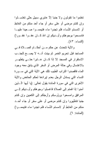 ‫ﺘﻌﻠ ‪‬ﻭﺍ ‪‬ﺎ ﺘ ﹸﻭﹸﻭ ‪ ‬ﻻ ﺠﻨ ‪‬ﺎ ﺇﻻ ‪‬ﺎﺒ ِﻱ ﺴ ِﻴل ﺤ ﱠﻰ ﺘﻐﺘ ِـﹸﻭﺍ‬
  ‫ﹶ ‪ ‬ﹶﻤ ﻤ ﹶﻘ ﻟ ﻥ ﻭ ﹶ ‪ ‬ﹸﺒ ِ ﱠ ﻋ ِﺭ ‪‬ﺒ ٍ ‪‬ﺘ ﹶ ﹾ ﹶﺴ ﻠ‬
‫ﻭﺇﻥ ﻜﻨ ﹸﻡ ﻤﺭ ‪‬ﻰ ﺃﻭ ﻋ ﹶﻰ ‪‬ﻔ ٍ ﺃﻭ ‪‬ﺎﺀ ﺃﺤﺩ ﻤﻨ ﹸﻡ ﻤﻥ ﺍﻟ ﹶﺎﺌﻁ‬
‫‪  ِ‬ﹸ ﹾﺘ ‪ ‬ﻀ َ ‪ ‬ﻠ ﺴ ﹶﺭ َ ‪ ‬ﺠ ‪    َ ‬ﹾﻜ ‪ ‬ﹾﻐ ِ ِ‬
‫ﺃﻭ ﻻﻤﺴ ﹸﻡ ﺍﻟﻨ ‪‬ﺎﺀ ﻓﻠﻡ ﺘﺠ ‪‬ﻭﺍ ‪‬ﺎﺀ ﻓﺘﻴﻤ ‪‬ـﻭﺍ ‪‬ـ ِﻴ ‪‬ﺍ ﻁﻴ ‪‬ـﺎ‬
  ‫ﺼ ﻌ ﺩ ﹶ ‪‬ﺒ‬       ‫َ ‪ ‬ﹶ ‪ ‬ﺘ ‪ ‬ﱢﺴ ‪ ‬ﹶ ﹶ ‪ ‬ﹶ ِﺩ ﻤ ‪ ‬ﹶ ﹶ ‪ ‬ﻤ‬
‫ﹶﺎﻤﺴ ‪‬ﻭﺍ ﺒﻭ ‪‬ﻭﻫﻜﻡ ﻭﺃﻴ‪‬ـ ِﻴﻜﻡ ﺇﻥ ﺍﷲ ﹶـﺎ ‪ ‬ﻋ ﹸـ ‪‬ﺍ ﻏ ﹸـﻭ ‪‬ﺍ(‬
  ‫ﻓ ‪ ‬ﺤ ِ ‪‬ﺠ ِ ﹸ ‪ َ ‬ﺩ ﹸ ‪ َ  ِ ‬ﻜ ﻥ ‪‬ﻔ ﻭ ﹶﻔ ﺭ‬
                                               ‫)ﺍﻟﻨﺴﺎﺀ: ٣٤(.‬
‫ﻭﺍﻵﻴﺔ ﺘﺘﺤﺩﺙ ﻋﻥ ﺤﻜﻡ ﻤـﻥ ﺃﺤﻜـﺎﻡ ﺍﻟﺼـﻼﺓ ﻓـﻲ‬
‫ﺍﻟﻤﺴﺎﺠﺩ ﻗﺒل ﺘﺤﺭﻴﻡ ﺍﻟﺨﻤﺭ ﺜﻡ ﺒﻴﻨﺕ ﺃﻨـﻪ ﻻ ﻴﺼـﺢ ﻟﻠﺠﻨـﺏ‬
‫ﺍﻻﺴﺘﻘﺭﺍﺭ ﻓﻲ ﺍﻟﻤﺴﺠﺩ ﺇﻻ ﺇﺫﺍ ﻜـﺎﻥ ﻋـﺎﺒﺭﺍ ﺤﺘـﻰ ﻴﺘﻁﻬـﺭ‬
             ‫‪‬‬
‫ﺒﺎﻻﻏﺘﺴﺎل ﻭﻓﻲ ﺤﺎﻟﺔ ﺍﻟﻤﺭﺽ ﺃﻭ ﺍﻟﺴﻔﺭ ﺍﻟﺫﻱ ﻴﺸﻕ ﻤﻌﻪ ﻭﺠﻭﺩ‬
‫ﺍﻟﻤﺎﺀ ﻓﺎﻗﺼﺩﻭﺍ ﺍﻟﺘﺭﺍﺏ ﺍﻟﻁﻴﺏ ﺘﻠﻙ ﻫﻲ ﺍﻵﻴﺔ ﺍﻟﺘﻲ ﻓﻲ ﺴـﻭﺭﺓ‬
‫ﺍﻟﻨﺴﺎﺀ ﺍﻟﺘﻲ ﻴﺴﺘﺩل ﺍﻟﺭﺠل ﺒﻌﺩﻡ ﺇﻴﺭﺍﺩﻫﺎ ﻟﺤﻜﻡ ﺍﻟﺤﺎﺌﺽ ﻭﺍﻵﻴﺔ‬
‫ﺍﻷﺨﺭﻯ ﺍﻟﺘﻲ ﻓﻲ ﺴﻭﺭﺓ ﺍﻟﻤﺎﺌﺩﺓ ﻴﻘﻭل ﺘﻌﺎﻟﻰ: ) ‪‬ﺎ ﺃﻴ ‪‬ﺎ ﺍﱠـ ِﻴﻥ‬
‫ﻴ َ ‪‬ﻬ ﻟ ﺫ ‪‬‬
‫ﺁﻤ ﹸﻭﺍ ﺇ ﹶﺍ ﻗﻤﺘﻡ ﺇ ﹶﻰ ﺍﻟﺼﻼ ِ ﻓﺎﻏﺴﹸﻭﺍ ﻭ ‪‬ﻭﻫﻜﻡ ﻭﺃﻴ‪‬ـﺩﻴﻜﻡ ﺇ ﹶـﻰ‬
  ‫‪ ‬ﹶ ﺓ ﹾ ِ ﻠ ‪‬ﺠ ‪ ‬ﹸ ‪  ِ َ  ‬ﹸ ‪ ِ ‬ﻟ‬  ‫‪‬ﻨ ِﺫ ﹸ ‪ ‬ﹸ ‪ِ ‬ﻟ‬
‫ﺍﻟﻤ ‪‬ﺍﻓﻕ ‪‬ﺍﻤﺴ ‪‬ﻭﺍ ﺒﺭ ُﻭﺴﻜﻡ ﻭﺃﺭﺠﻠﻜﻡ ﺇ ﹶﻰ ﺍﻟﻜﻌ ‪‬ﻴﻥ ﻭِﻥ ﻜﻨﺘﻡ‬
‫ﹾ ‪‬ﺭ ِ ِ ﻭ ‪ ‬ﺤ ِ ‪‬ﺅ ِ ﹸ ‪   َ ‬ﹶ ﹸ ‪ِ ‬ﻟ ﹾ ﹶ ‪‬ﺒ ِ ‪‬ﺇ ﹸ ﹾ ﹸ ‪‬‬
‫ﺠﻨ ‪‬ﺎ ﹶﺎ ﱠ ‪ ‬ﻭﺍ ﻭِﻥ ﻜﻨ ﹸﻡ ﻤﺭ ‪‬ﻰ ﺃﻭ ﻋ ﹶﻰ ‪‬ﻔ ٍ ﺃﻭ ‪‬ﺎﺀ ﺃ ‪‬ـﺩ‬
‫‪ ‬ﹸﺒ ﻓ ﻁﻬﺭ ‪‬ﺇ ﹸ ﹾﺘ ‪ ‬ﻀ َ ‪ ‬ﻠ ﺴ ﹶﺭ َ ‪ ‬ﺠ ‪َ ‬ﺤ ‪‬‬
‫ﻤﻨ ﹸﻡ ﻤﻥ ﺍﻟ ﹶﺎﺌﻁ ﺃﻭ ﻻﻤﺴ ﹸﻡ ﺍﻟﻨ ‪‬ﺎﺀ ﻓﻠﻡ ﺘﺠ ‪‬ﻭﺍ ‪‬ﺎﺀ ﻓﺘﻴﻤ ‪‬ـﻭﺍ(‬
    ‫‪ ‬ﹾﻜ ‪  ‬ﹾﻐ ِ ِ َ ‪ ‬ﹶ ‪ ‬ﺘ ‪ ‬ﱢﺴ ‪ ‬ﹶ ﹶ ‪ ‬ﹶ ِﺩ ﻤ ‪ ‬ﹶ ﹶ ‪ ‬ﻤ‬
                                                 ‫)ﺍﻟﻤﺎﺌﺩﺓ: ٦(.‬
 