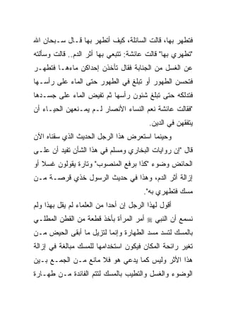 ‫ﻓﺘﻁﻬﺭ ﺒﻬﺎ، ﻗﺎﻟﺕ ﺍﻟﺴﺎﺌﻠﺔ، ﻜﻴﻑ ﺃﺘﻁﻬﺭ ﺒﻬﺎ ﻗـﺎل ﺴـﺒﺤﺎﻥ ﺍﷲ‬
‫"ﺘﻁﻬﺭﻱ ﺒﻬﺎ" ﻗﺎﻟﺕ ﻋﺎﺌﺸﺔ: ﺘﺘﺒﻌﻲ ﺒﻬﺎ ﺃﺜﺭ ﺍﻟﺩﻡ.. ﻗﺎﻟﺕ ﻭﺴﺄﻟﺘﻪ‬
‫ﻋﻥ ﺍﻟﻐﺴل ﻤﻥ ﺍﻟﺠﻨﺎﺒﺔ ﻓﻘﺎل ﺘﺄﺨﺫﻥ ﺇﺤﺩﺍﻜﻥ ﻤﺎﺀﻫـﺎ ﻓﺘﻁﻬـﺭ‬
‫ﻓﺘﺤﺴﻥ ﺍﻟﻁﻬﻭﺭ ﺃﻭ ﺘﺒﻠﻎ ﻓﻲ ﺍﻟﻁﻬﻭﺭ ﺤﺘﻰ ﺍﻟﻤﺎﺀ ﻋﻠﻰ ﺭﺃﺴـﻬﺎ‬
‫ﻓﺘﺩﻟﻜﻪ ﺤﺘﻰ ﺘﺒﻠﻎ ﺸﺌﻭﻥ ﺭﺃﺴﻬﺎ ﺜﻡ ﺘﻔﻴﺽ ﺍﻟﻤﺎﺀ ﻋﻠﻰ ﺠﺴـﺩﻫﺎ‬
‫"ﻓﻘﺎﻟﺕ ﻋﺎﺌﺸﺔ ﻨﻌﻡ ﺍﻟﻨﺴﺎﺀ ﺍﻷﻨﺼﺎﺭ ﻟـﻡ ﻴﻤـﻨﻌﻬﻥ ﺍﻟﺤﻴـﺎﺀ ﺃﻥ‬
                                         ‫ﻴﺘﻔﻘﻬﻥ ﻓﻲ ﺍﻟﺩﻴﻥ.‬
‫ﻭﺤﻴﻨﻤﺎ ﺍﺴﺘﻌﺭﺽ ﻫﺫﺍ ﺍﻟﺭﺠل ﺍﻟﺤﺩﻴﺙ ﺍﻟﺫﻱ ﺴﻘﻨﺎﻩ ﺍﻵﻥ‬
‫ﻗﺎل "ﺇﻥ ﺭﻭﺍﻴﺎﺕ ﺍﻟﺒﺨﺎﺭﻱ ﻭﻤﺴﻠﻡ ﻓﻲ ﻫﺫﺍ ﺍﻟﺸﺄﻥ ﺘﻔﻴﺩ ﺃﻥ ﻋﻠـﻰ‬
‫ﺍﻟﺤﺎﺌﺽ ﻭﻀﻭﺀ "ﻜﺫﺍ ﺒﺭﻓﻊ ﺍﻟﻤﻨﺼﻭﺏ" ﻭﺘﺎﺭﺓ ﻴﻘﻭﻟﻭﻥ ﻏﺴﻼ ﺃﻭ‬
‫ﺇﺯﺍﻟﺔ ﺃﺜﺭ ﺍﻟﺩﻡ، ﻭﻫﺫﺍ ﻓﻲ ﺤﺩﻴﺙ ﺍﻟﺭﺴﻭل ﺨﺫﻱ ﻗﺭﺼـﺔ ﻤـﻥ‬
                                       ‫ﻤﺴﻙ ﻓﺘﻁﻬﺭﻱ ﺒﻪ".‬
‫ﺃﻗﻭل ﻟﻬﺫﺍ ﺍﻟﺭﺠل ﺇﻥ ﺃﺤﺩﺍ ﻤﻥ ﺍﻟﻌﻠﻤﺎﺀ ﻟﻡ ﻴﻘل ﺒﻬﺫﺍ ﻭﻟﻡ‬
                            ‫‪‬‬
‫ﻨﺴﻤﻊ ﺃﻥ ﺍﻟﻨﺒﻲ ‪ ‬ﺃﻤﺭ ﺍﻟﻤﺭﺃﺓ ﺒﺄﺨﺫ ﻗﻁﻌﺔ ﻤﻥ ﺍﻟﻘﻁﻥ ﺍﻟﻤﻁﻠـﻲ‬
‫ﺒﺎﻟﻤﺴﻙ ﻟﺘﺴﺩ ﻤﺴﺩ ﺍﻟﻁﻬﺎﺭﺓ ﻭﺇﻨﻤﺎ ﻟﺘﺯﻴل ﻤﺎ ﺃﺒﻘﻰ ﺍﻟﺤﻴﺽ ﻤـﻥ‬
‫ﺘﻐﻴﺭ ﺭﺍﺌﺤﺔ ﺍﻟﻤﻜﺎﻥ ﻓﻴﻜﻭﻥ ﺍﺴﺘﺨﺩﺍﻤﻬﺎ ﻟﻠﻤﺴﻙ ﻤﺒﺎﻟﻐﺔ ﻓﻲ ﺇﺯﺍﻟﺔ‬
‫ﻫﺫﺍ ﺍﻷﺜﺭ ﻭﻟﻴﺱ ﻜﻤﺎ ﻴﺩﻋﻲ ﻫﻭ ﻓﻼ ﻤﺎﻨﻊ ﻤـﻥ ﺍﻟﺠﻤـﻊ ﺒـﻴﻥ‬
‫ﺍﻟﻭﻀﻭﺀ ﻭﺍﻟﻐﺴل ﻭﺍﻟﺘﻁﻴﺏ ﺒﺎﻟﻤﺴﻙ ﻟﺘﺘﻡ ﺍﻟﻔﺎﺌﺩﺓ ﻤـﻥ ﻁﻬـﺎﺭﺓ‬
 