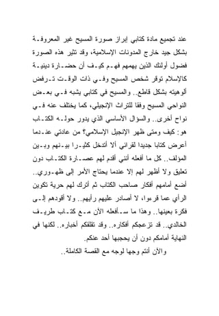 ‫ﻋﻨﺩ ﺘﺠﻤﻴﻊ ﻤﺎﺩﺓ ﻜﺘﺎﺒﻲ ﺇﺒﺭﺍﺯ ﺼﻭﺭﺓ ﺍﻟﻤﺴﻴﺢ ﻏﻴﺭ ﺍﻟﻤﻌﺭﻭﻓـﺔ‬
‫ﺒﺸﻜل ﺠﻴﺩ ﺨﺎﺭﺝ ﺍﻟﻤﺩﻭﻨﺎﺕ ﺍﻹﺴﻼﻤﻴﺔ، ﻭﻗﺩ ﺘﺜﻴﺭ ﻫﺫﻩ ﺍﻟﺼﻭﺭﺓ‬
‫ﻓﻀﻭل ﺃﻭﻟﺌﻙ ﺍﻟﺫﻴﻥ ﻴﻬﻤﻬﻡ ﻓﻬـﻡ ﻜﻴـﻑ ﺃﻥ ﺤﻀـﺎﺭﺓ ﺩﻴﻨﻴـﺔ‬
‫ﻜﺎﻹﺴﻼﻡ ﺘﻭﻗﺭ ﺸﺨﺹ ﺍﻟﻤﺴﻴﺢ ﻭﻓـﻲ ﺫﺍﺕ ﺍﻟﻭﻗـﺕ ﺘـﺭﻓﺽ‬
‫ﺃﻟﻭﻫﻴﺘﻪ ﺒﺸﻜل ﻗﺎﻁﻊ.. ﻭﺍﻟﻤﺴﻴﺢ ﻓﻲ ﻜﺘﺎﺒﻲ ﻴﺸﺒﻪ ﻓـﻲ ﺒﻌـﺽ‬
‫ﺍﻟﻨﻭﺍﺤﻲ ﺍﻟﻤﺴﻴﺢ ﻭﻓﻘﺎ ﻟﻠﺘﺭﺍﺙ ﺍﻹﻨﺠﻴﻠﻲ، ﻜﻤﺎ ﻴﺨﺘﻠﻑ ﻋﻨﻪ ﻓـﻲ‬
                                   ‫ﹰ‬
‫ﻨﻭﺍﺡ ﺃﺨﺭﻯ.. ﻭﺍﻟﺴﺅﺍل ﺍﻷﺴﺎﺴﻲ ﺍﻟﺫﻱ ﻴﺩﻭﺭ ﺤﻭﻟـﻪ ﺍﻟﻜﺘـﺎﺏ‬
‫ﻫﻭ: ﻜﻴﻑ ﻭﻤﺘﻰ ﻅﻬﺭ ﺍﻹﻨﺠﻴل ﺍﻹﺴﻼﻤﻲ؟ ﻤﻥ ﻋﺎﺩﺘﻲ ﻋﻨـﺩﻤﺎ‬
‫ﺃﻋﺭﺽ ﻜﺘﺎﺒﺎ ﺠﺩﻴﺩﺍ ﻟﻘﺭﺍﺌﻲ ﺃﻻ ﺃﺘﺩﺨل ﻜﺜﻴـﺭﺍ ﺒﻴـﻨﻬﻡ ﻭﺒـﻴﻥ‬
              ‫‪‬‬                      ‫‪‬‬     ‫‪‬‬
‫ﺍﻟﻤﺅﻟﻑ.. ﻜل ﻤﺎ ﺃﻓﻌﻠﻪ ﺃﻨﻨﻲ ﺃﻗﺩﻡ ﻟﻬﻡ ﻋﺼـﺎﺭﺓ ﺍﻟﻜﺘـﺎﺏ ﺩﻭﻥ‬
‫ﺘﻌﻠﻴﻕ ﻭﻻ ﺃﻅﻬﺭ ﻟﻬﻡ ﺇﻻ ﻋﻨﺩﻤﺎ ﻴﺤﺘﺎﺝ ﺍﻷﻤﺭ ﺇﻟﻰ ﻅﻬـﻭﺭﻱ..‬
‫ﺃﻀﻊ ﺃﻤﺎﻤﻬﻡ ﺃﻓﻜﺎﺭ ﺼﺎﺤﺏ ﺍﻟﻜﺘﺎﺏ ﺜﻡ ﺃﺘﺭﻙ ﻟﻬﻡ ﺤﺭﻴﺔ ﺘﻜﻭﻴﻥ‬
‫ﺍﻟﺭﺃﻱ ﻋﻤﺎ ﻗﺭﺀﻭﺍ، ﻻ ﺃﺼﺎﺩﺭ ﻋﻠﻴﻬﻡ ﺭﺃﻴﻬﻡ.. ﻭﻻ ﺃﻗﻭﺩﻫﻡ ﺇﻟـﻰ‬
‫ﻓﻜﺭﺓ ﺒﻌﻴﻨﻬﺎ.. ﻭﻫﺫﺍ ﻤﺎ ﺴـﺄﻓﻌﻠﻪ ﺍﻵﻥ ﻤـﻊ ﻜﺘـﺎﺏ ﻁﺭﻴـﻑ‬
‫ﺍﻟﺨﺎﻟﺩﻱ.. ﻗﺩ ﺘﺯﻋﺠﻜﻡ ﺃﻓﻜﺎﺭﻩ.. ﻭﻗﺩ ﺘﻘﻠﻘﻜﻡ ﺃﺨﺒﺎﺭﻩ.. ﻟﻜﻨﻬﺎ ﻓﻲ‬
                  ‫ﺍﻟﻨﻬﺎﻴﺔ ﺃﻤﺎﻤﻜﻡ ﺩﻭﻥ ﺃﻥ ﻴﺤﺠﺒﻬﺎ ﺃﺤﺩ ﻋﻨﻜﻡ.‬
          ‫ﻭﺍﻵﻥ ﺃﻨﺘﻡ ﻭﺠﻬﺎ ﻟﻭﺠﻪ ﻤﻊ ﺍﻟﻘﺼﺔ ﺍﻟﻜﺎﻤﻠﺔ..‬
                                   ‫‪‬‬
 