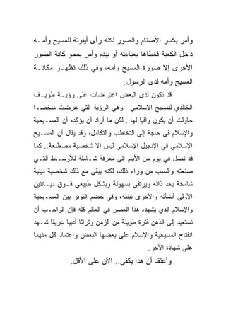 ‫ﻭﺃﻤﺭ ﺒﻜﺴﺭ ﺍﻷﺼﻨﺎﻡ ﻭﺍﻟﺼﻭﺭ ﻟﻜﻨﻪ ﺭﺃﻯ ﺃﻴﻘﻭﻨﺔ ﻟﻠﻤﺴﻴﺢ ﻭﺃﻤـﻪ‬
‫ﺩﺍﺨل ﺍﻟﻜﻌﺒﺔ ﻓﻐﻁﺎﻫﺎ ﺒﻌﺒﺎﺀﺘﻪ ﺃﻭ ﺒﻴﺩﻩ ﻭﺃﻤﺭ ﺒﻤﺤﻭ ﻜﺎﻓﺔ ﺍﻟﺼﻭﺭ‬
‫ﺍﻷﺨﺭﻯ ﺇﻻ ﺼﻭﺭﺓ ﺍﻟﻤﺴﻴﺢ ﻭﺃﻤﻪ، ﻭﻓﻲ ﺫﻟﻙ ﺘﻅﻬـﺭ ﻤﻜﺎﻨـﺔ‬
                                  ‫ﺍﻟﻤﺴﻴﺢ ﻭﺃﻤﻪ ﻟﺩﻯ ﺍﻟﺭﺴﻭل.‬
‫ﻗﺩ ﺘﻜﻭﻥ ﻟﺩﻯ ﺍﻟﺒﻌﺽ ﺍﻋﺘﺭﺍﻀﺎﺕ ﻋﻠﻰ ﺭﺅﻴـﺔ ﻁﺭﻴـﻑ‬
‫ﺍﻟﺨﺎﻟﺩﻱ ﻟﻠﻤﺴﻴﺢ ﺍﻹﺴﻼﻤﻲ.. ﻭﻫﻲ ﺍﻟﺭﺅﻴﺔ ﺍﻟﺘﻲ ﻋﺭﻀﺕ ﻤﻠﺨ ‪‬ـﺎ‬
  ‫ﺼ‬
‫ﺤﺎﻭﻟﺕ ﺃﻥ ﻴﻜﻭﻥ ﻭﺍﻓﻴﺎ ﻟﻬﺎ.. ﻟﻜﻥ ﻤﺎ ﺃﺭﺍﺩ ﺃﻥ ﻴﺅﻜﺩﻩ ﺃﻥ ﺍﻟﻤﺴـﻴﺤﻴﺔ‬
                                         ‫‪‬‬
‫ﻭﺍﻹﺴﻼﻡ ﻓﻲ ﺤﺎﺠﺔ ﺇﻟﻰ ﺍﻟﺘﺨﺎﻁﺏ ﻭﺍﻟﺘﻜﺎﻤل، ﻭﻗﺩ ﻴﻘﺎل ﺃﻥ ﺍﻟﻤﺴـﻴﺢ‬
‫ﺍﻹﺴﻼﻤﻲ ﻓﻲ ﺍﻹﻨﺠﻴل ﺍﻹﺴﻼﻤﻲ ﻟﻴﺱ ﺇﻻ ﺸﺨﺼﻴﺔ ﻤﺼﻁﻨﻌﺔ.. ﻜﻤﺎ‬
‫ﻗﺩ ﻨﺼل ﻓﻲ ﻴﻭﻡ ﻤﻥ ﺍﻷﻴﺎﻡ ﺇﻟﻰ ﻤﻌﺭﻓﺔ ﺸـﺎﻤﻠﺔ ﻟﻸﻭﺴـﺎﻁ ﺍﻟﺘـﻲ‬
‫ﺼﻨﻌﺘﻪ ﻭﺍﻟﺴﺒﺏ ﻤﻥ ﻭﺭﺍﺀ ﺫﻟﻙ، ﻟﻜﻨﻪ ﻴﺒﻘﻰ ﻤﻊ ﺫﻟﻙ ﺸﺨﺼﻴﺔ ﺩﻴﻨﻴﺔ‬
‫ﺸﺎﻤﺨﺔ ﺒﺤﺩ ﺫﺍﺘﻪ ﻭﻴﺭﺘﻘﻲ ﺒﺴﻬﻭﻟﺔ ﻭﺒﺸﻜل ﻁﺒﻴﻌﻲ ﻓـﻭﻕ ﺩﻴـﺎﻨﺘﻴﻥ‬
‫ﺍﻷﻭﻟﻰ ﺃﻨﺸﺄﺘﻪ ﻭﺍﻷﺨﺭﻯ ﺘﺒﻨﺘﻪ، ﻭﻓﻲ ﺨﻀﻡ ﺍﻟﺘﻭﺘﺭ ﺒﻴﻥ ﺍﻟﻤﺴـﻴﺤﻴﺔ‬
‫ﻭﺍﻹﺴﻼﻡ ﺍﻟﺫﻱ ﻴﺸﻬﺩﻩ ﻫﺫﺍ ﺍﻟﻌﺼﺭ ﻓﻲ ﺍﻟﻌﺎﻟﻡ ﻜﻠﻪ ﻓﺈﻥ ﺍﻟﻭﺍﺠـﺏ ﺃﻥ‬
‫ﻨﺴﺘﻌﻴﺩ ﺇﻟﻰ ﺍﻟﺫﻫﻥ ﻓﺘﺭﺓ ﻁﻭﻴﻠﺔ ﻤﻥ ﺍﻟﺯﻤﻥ ﻭﺘﺭﺍﺜﺎ ﺃﺩﺒﻴﺎ ﻋﺭﻴﻘﺎ ﺸـﻬﺩ‬
      ‫ﹰ‬     ‫ﹰ ‪‬‬
‫ﺍﻨﻔﺘﺎﺡ ﺍﻟﻤﺴﻴﺤﻴﺔ ﻭﺍﻹﺴﻼﻡ ﻋﻠﻰ ﺒﻌﻀﻬﺎ ﺍﻟﺒﻌﺽ ﻭﺍﻋﺘﻤﺎﺩ ﻜل ﻤﻨﻬﻤﺎ‬
                                           ‫ﻋﻠﻰ ﺸﻬﺎﺩﺓ ﺍﻵﺨﺭ.‬
             ‫ﻭﺃﻋﺘﻘﺩ ﺃﻥ ﻫﺫﺍ ﻴﻜﻔﻲ.. ﺍﻵﻥ ﻋﻠﻰ ﺍﻷﻗل.‬
 