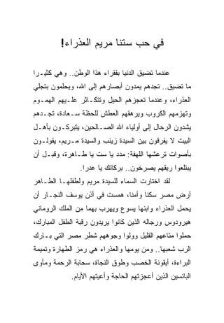 ‫ﻓﻲ ﺤﺏ ﺴﺘﻨﺎ ﻤﺭﻴﻡ ﺍﻟﻌﺫﺭﺍﺀ!‬

‫ﻋﻨﺩﻤﺎ ﺘﻀﻴﻕ ﺍﻟﺩﻨﻴﺎ ﺒﻔﻘﺭﺍﺀ ﻫﺫﺍ ﺍﻟﻭﻁﻥ.. ﻭﻫﻲ ﻜﺜﻴـﺭﺍ‬
 ‫‪‬‬
‫ﻤﺎ ﺘﻀﻴﻕ.. ﺘﺠﺩﻫﻡ ﻴﻤﺩﻭﻥ ﺃﺒﺼﺎﺭﻫﻡ ﺇﻟﻰ ﺍﷲ، ﻭﻴﺤﻠﻤﻭﻥ ﺒﺘﺠﻠﻲ‬
‫ﺍﻟﻌﺫﺭﺍﺀ، ﻭﻋﻨﺩﻤﺎ ﺘﻌﺠﺯﻫﻡ ﺍﻟﺤﻴل ﻭﺘﺘﻜـﺎﺜﺭ ﻋﻠـﻴﻬﻡ ﺍﻟﻬﻤـﻭﻡ‬
‫ﻭﺘﻬﺯﻤﻬﻡ ﺍﻟﻜﺭﻭﺏ ﻭﻴﺭﻫﻘﻬﻡ ﺍﻟﻌﻁﺵ ﻟﻠﺤﻅﺔ ﺴـﻌﺎﺩﺓ، ﺘﺠـﺩﻫﻡ‬
‫ﻴﺸﺩﻭﻥ ﺍﻟﺭﺤﺎل ﺇﻟﻰ ﺃﻭﻟﻴﺎﺀ ﺍﷲ ﺍﻟﺼـﺎﻟﺤﻴﻥ، ﻴﺘﺒﺭﻜـﻭﻥ ﺒﺄﻫـل‬
‫ﺍﻟﺒﻴﺕ ﻻ ﻴﻔﺭﻗﻭﻥ ﺒﻴﻥ ﺍﻟﺴﻴﺩﺓ ﺯﻴﻨﺏ ﻭﺍﻟﺴﻴﺩﺓ ﻤـﺭﻴﻡ، ﻴﻘﻭﻟـﻭﻥ‬
‫ﺒﺄﺼﻭﺍﺕ ﺘﺭﻋﺸﻬﺎ ﺍﻟﻠﻬﻔﺔ: ﻤﺩﺩ ﻴﺎ ﺴﺕ ﻴﺎ ﻁـﺎﻫﺭﺓ، ﻭﻗﺒـل ﺃﻥ‬
                ‫ﻴﺒﺘﻠﻌﻭﺍ ﺭﻴﻘﻬﻡ ﻴﺼﺭﺨﻭﻥ.. ﺒﺭﻜﺎﺘﻙ ﻴﺎ ﻋﺩﺭﺍ.‬
‫ﻟﻘﺩ ﺍﺨﺘﺎﺭﺕ ﺍﻟﺴﻤﺎﺀ ﻟﻠﺴﻴﺩﺓ ﻤﺭﻴﻡ ﻭﻟﻁﻔﻠﻬـﺎ ﺍﻟﻁـﺎﻫﺭ‬
‫ﺃﺭﺽ ﻤﺼﺭ ﺴﻜﻨﺎ ﻭﺃﻤﻨﺎ، ﻫﻤﺴﺕ ﻓﻲ ﺃﺫﻥ ﻴﻭﺴﻑ ﺍﻟﻨﺠـﺎﺭ ﺃﻥ‬
                              ‫ﹰ‬     ‫ﹰ‬
‫ﻴﺤﻤل ﺍﻟﻌﺫﺭﺍﺀ ﻭﺍﺒﻨﻬﺎ ﻴﺴﻭﻉ ﻭﻴﻬﺭﺏ ﺒﻬﻤﺎ ﻤﻥ ﺍﻟﻤﻠﻙ ﺍﻟﺭﻭﻤﺎﻨﻲ‬
‫ﻫﻴﺭﻭﺩﻭﺱ ﻭﺭﺠﺎﻟﻪ ﺍﻟﺫﻴﻥ ﻜﺎﻨﻭﺍ ﻴﺭﻴﺩﻭﻥ ﺭﻗﺒﺔ ﺍﻟﻁﻔل ﺍﻟﻤﺒﺎﺭﻙ،‬
‫ﺤﻤﻠﻭﺍ ﻤﺘﺎﻋﻬﻡ ﺍﻟﻘﻠﻴل ﻭﻭﻟﻭﺍ ﻭﺠﻭﻫﻬﻡ ﺸﻁﺭ ﻤﺼﺭ ﺍﻟﺘﻲ ﺒـﺎﺭﻙ‬
‫ﺍﻟﺭﺏ ﺸﻌﺒﻬﺎ.. ﻭﻤﻥ ﻴﻭﻤﻬﺎ ﻭﺍﻟﻌﺫﺭﺍﺀ ﻫﻲ ﺭﻤﺯ ﺍﻟﻁﻬﺎﺭﺓ ﻭﺘﻤﻴﻤﺔ‬
‫ﺍﻟﺒﺭﺍﺀﺓ، ﺃﻴﻘﻭﻨﺔ ﺍﻟﺨﺼﺏ ﻭﻁﻭﻕ ﺍﻟﻨﺠﺎﺓ، ﺴﺤﺎﺒﺔ ﺍﻟﺭﺤﻤﺔ ﻭﻤﺄﻭﻯ‬
             ‫ﺍﻟﺒﺎﺌﺴﻴﻥ ﺍﻟﺫﻴﻥ ﺃﻋﺠﺯﺘﻬﻡ ﺍﻟﺤﺎﺠﺔ ﻭﺃﻋﻴﺘﻬﻡ ﺍﻷﻴﺎﻡ.‬
 