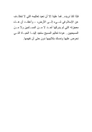 ‫ﻓﺈﺫﺍ ﻜﻨﺎ ﻨﺭﻴﺩﻩ.. ﻓﻤﺎ ﻋﻠﻴﻨﺎ ﺇﻻ ﺃﻥ ﻨﻌﻴﺩ ﺘﻌﺎﻟﻴﻤﻪ ﺍﻟﺘﻲ ﻻ ﺘﺨﺘﻠـﻑ‬
‫ﻋﻥ ﺍﻹﺴﻼﻡ ﻓﻲ ﺸـﻲﺀ ﺇﻟـﻰ ﺍﻷﺭﺽ، - ﻭﺃﻋﺘﻘـﺩ ﺃﻥ ﻫـﺫﻩ‬
‫ﻤﻌﺠﺯﺘﻪ ﺍﻟﺘﻲ ﻟﻡ ﻴﺩﺭﻜﻬﺎ ﺃﺤـﺩ ﻻ ﻤـﻥ ﺍﻟﻤﺴـﻠﻤﻴﻥ ﻭﻻ ﻤـﻥ‬
‫ﺍﻟﻤﺴﻴﺤﻴﻴﻥ.. ﻋﻭﺩﺓ ﺘﻌﺎﻟﻴﻡ ﺍﻟﻤﺴﻴﺢ ﺴﺘﻌﻴﺩ ﺇﻟﻴﻨـﺎ ﺍﻟﺤﻴـﺎﺓ ﺍﻟﺘـﻲ‬
        ‫ﻨﺤﺭﺹ ﻋﻠﻴﻬﺎ ﻭﻨﻤﺴﻙ ﺒﺘﻼﺒﻴﺒﻬﺎ ﺩﻭﻥ ﺤﺘﻰ ﺃﻥ ﻨﻔﻬﻤﻬﺎ.‬
 