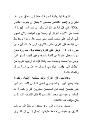 ‫ﺍﻟﺭﺅﻴﺔ ﺍﻷﻤﺭﻴﻜﻴﺔ ﺍﻟﺠﺩﻴﺩﺓ ﺘﺴﺤﺒﻨﺎ ﺇﻟﻰ ﺃﻋﻤﺎﻕ ﺠﺩﻴـﺩﺓ،‬
‫ﻓﺎﻟﻘﺭﺁﻥ ﻭﺍﻹﻨﺠﻴل ﻜﻜﺘﺎﺒﻴﻥ ﻤﻘﺩﺴﻴﻥ ﻻ ﻴﻤﻜﻥ ﺃﻥ ﻴﻜﻭﻨـﺎ ﺃﻜﺜـﺭ‬
‫ﺍﺨﺘﻼﻓﺎ، ﻓﻔﻲ ﻜل ﺁﻴﺔ ﻤﻥ ﺍﻟﻘﺭﺁﻥ ﻴﻤﻜﻥ ﺃﻥ ﻨﺠﺩ ﺃﻤﺭﺍ ﺇﻟﻬ ‪‬ـﺎ ﺃﻭ‬
     ‫‪ ‬ﻴ‬                                           ‫ﹰ‬
‫ﻗﺼﺔ ﻋﻥ ﺍﻷﻨﺒﻴﺎﺀ ﺍﻷﻭﺍﺌل ﺃﻭ ﻭﺼﻔﺎ ﻟﻴﻭﻡ ﺍﻟﻘﻴﺎﻤﺔ، ﻭﻷﻥ ﺍﻟﺴﻭﺭ‬
                         ‫ﹰ‬
‫ﺍﻟﺘﻲ ﺃﻨﺯﻟﺕ ﻋﻠﻰ ﻤﺤﻤﺩ ﻜﺎﻨﺕ ﺘﺄﺘﻲ ﻤﺴﻤﻭﻋﺔ، ﻭﺘﻘﺭﺃ ﻭﺘﺤﻔـﻅ‬
‫ﻤﻥ ﺃﺘﺒﺎﻋﻪ، ﻓﺈﻥ ﺍﻟﻘﺭﺁﻥ ﺤﺎﻓل ﺒﺎﻟﺘﻜﺭﺍﺭ، ﻟﻴﺱ ﻫﻨـﺎﻙ ﺃﻱ ﻤـﻥ‬
‫ﺴﻭﺭﻩ ﺍﻟـ ٤١١ ﺘﺭﻜﺯ ﻋﻠﻰ ﻓﻜﺭﺓ ﻭﺍﺤﺩﺓ، ﻭﻜل ﺴـﻭﺭﺓ ﻤـﻥ‬
‫ﺴﻭﺭﻩ ﺘﺤﻤل ﻋﻨﻭﺍﻨﺎ ﻤﻥ ﻜﻠﻤﺔ ﻭﺍﺤﺩﺓ، ﻭﺤﻴﻥ ﻜﺘﺒﺕ ﺍﻟﺴﻭﺭ ﺍﻟﺘﻲ‬
                                     ‫ﹰ‬
‫ﺃﻭﺤﻰ ﺒﻬﺎ ﻟﻤﺤﻤﺩ ﻭﺠﻤﻌﺕ ﺒﻌﺩ ﻭﻓﺎﺘﻪ ﻓﺈﻨﻪ ﺘﻡ ﺘﺭﺘﻴﺒﻬﺎ ﺘﻘﺭﻴﺒﺎ ﻤﻥ‬
    ‫‪‬‬
‫ﺍﻷﻁﻭل ﺇﻟﻰ ﺍﻷﻗﺼﺭ ﻓﻬﺫﻩ ﻫﻲ ﺃﻗـﻭﺍل ﺍﷲ ﻋﻠـﻰ ﺃﻴـﺔ ﺤـﺎل‬
                                          ‫ﻭﻜﻠﻤﺎﺘﻪ ﺨﺎﻟﺩﺓ.‬
‫ﻭﻜﺎﻹﻨﺠﻴل ﻓﺈﻥ ﺍﻟﻘﺭﺁﻥ ﻴﺅﻜﺩ ﺴﻠﻁﺎﺘﻪ ﺍﻹﻟﻬﻴﺔ، ﻭﻟﻜﻨـﻪ‬
‫ﺒﻴﻨﻤﺎ ﻴﻌﺘﺒﺭ ﺍﻟﻴﻬﻭﺩ ﻭﺍﻟﻤﺴﻴﺤﻴﻭﻥ ﺍﻟﻨﺹ ﺍﻟﻤﻘﺩﺱ ﻜﻠﻤﺎﺕ ﻟﻤﺅﻟﻔﻴﻥ‬
‫ﺒﺸﺭ ﻤﻠﻬﻤﻴﻥ ﺇﻟﻬﻴﺎ، ﻓﺈﻥ ﺍﻟﻤﺴﻠﻤﻴﻥ ﻴﻌﺘﺒﺭﻭﻥ ﺍﻟﻘﺭﺁﻥ ﻜﻠﻤـﺔ ﺍﷲ‬
                                       ‫‪‬‬
‫ﺍﻟﺨﺎﻟﺩﺓ، ﻭﻋﻠﻴﻪ ﻓﺈﻥ ﻤﺤﻤﺩﺍ ﻜﺎﻥ ﺒﻤﻨﺯﻟﺔ ﻨﺎﻗل ﻟﻜﻠﻤﺎﺕ ﺍﷲ، ﻭﻟـﻡ‬
                                 ‫‪‬‬
                                 ‫ﻴﻜﻥ ﻤﺅﻟﻑ ﻫﺫﻩ ﺍﻟﻜﻠﻤﺎﺕ.‬
‫ﻴﺴﺘﻨﺩ ﻭﻭﺩﻭﺍﺭﺩ ﺇﻟﻰ ﺭﺅﻯ ﻤﺘﺤﺩﺓ ﺃﺴـﺘﺎﺫ ﺍﻟﺩﺭﺍﺴـﺎﺕ‬
‫ﺍﻟﺸﺭﻕ ﺃﻭﺴﻁﻴﺔ ﻓﻲ ﺠﺎﻤﻌﺔ ﻫﺎﺭﻓﺎﺭﺩ ﻟﻴﺼل ﺇﻟـﻰ ﺃﻥ ﺍﻟﻘـﺭﺁﻥ‬
 