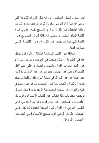 ‫ﻟﻴﺱ ﻤﺠﺭﺩ ﺇﻨﺠﻴل ﺍﻟﻤﺴﻠﻤﻴﻥ، ﺒل ﺇﻨﻪ ﻤﺜل ﺍﻟﺘﻭﺭﺍﺓ ﺍﻟﺸﻔﻭﻴﺔ ﺍﻟﺘﻲ‬
‫ﺃﻭﺤﻰ ﺍﷲ ﺒﻬﺎ ﺃﻭﻻ ﻟﻤﻭﺴﻰ ﺸﻔﻭﻴﺎ، ﺜﻡ ﺘﻡ ﺘﺩﻭﻴﻨﻬﺎ ﺒﻌـﺩ ﺫﻟـﻙ،‬
                           ‫‪‬‬          ‫ﹰ‬
‫ﻭﺒﻠﻐﺔ ﺍﻹﻨﺠﻴل، ﻓﺈﻥ ﺍﻟﻘﺭﺁﻥ ﻴﻭﺍﺯﻱ ﺍﻟﻤﺴﻴﺢ ﻨﻔﺴﻪ، ﻋﻠـﻰ ﺃﻨـﻪ‬
‫ﺍﻟﻜﻠﻤﺔ ﺍﻟﺨﺎﻟﺩﺓ ﻟﻸﺏ، ﺃﻭ ﺒﻤﻌﻨﻰ ﺃﺩﻕ ﻓﺈﺫﺍ ﻜـﺎﻥ ﺍﻟﻤﺴـﻴﺢ ﻫـﻭ‬
‫ﺍﻟﻜﻠﻤﺔ ﺍﻟﺘﻲ ﺼﺎﺭﺕ ﺠﺴﺩﺍ، ﻓﺈﻥ ﺍﻟﻘـﺭﺁﻥ ﻫـﻭ ﺍﻟﻜﻠﻤـﺔ ﺍﻟﺘـﻲ‬
                                ‫‪‬‬
                                           ‫ﺼﺎﺭﺕ ﻜﺘﺎﺒﺎ.‬
                                             ‫‪‬‬
‫ﺍﻟﻌﻼﻗﺔ ﺒﻴﻥ ﺍﻟﻜﺘﺏ ﺍﻟﺴﻤﺎﻭﻴﺔ ﺍﻟﺜﻼﺜﺔ – ﺍﻟﺘﻭﺭﺍﺓ ﺘـﺩﺨل‬
‫ﻫﻨﺎ ﻓﻲ ﺍﻟﻤﻘﺎﺭﻨﺔ – ﺘﻤﺜل ﻫﺎﺠﺴﺎ ﻓﻲ ﺍﻟﻐﺭﺏ، ﻭﺘﻔﺭﺽ ﺴـﺅﺍﻻ‬
‫ﹰ‬                      ‫‪‬‬
‫ﻫﻭ.. ﻟﻤﺎﺫﺍ ﻴﻌﺘﺭﻑ ﺍﻟﻘﺭﺁﻥ ﺒﺎﻟﻴﻬﻭﺩ ﻭﺍﻟﻨﺼﺎﺭﻯ ﻋﻠﻰ ﺃﻨﻬﻡ "ﺃﻫل‬
‫ﺍﻟﻜﺘﺎﺏ"؟ ﻭﻋﻠﻰ ﻫﺫﺍ ﺍﻷﺴﺎﺱ ﻴﻤﻴﺯﻫﻡ ﻋﻥ ﻏﻴﺭ ﺍﻟﻤﺅﻤﻨﻴﻥ؟ ﻟـﻥ‬
‫ﻨﺠﺩ ﺇﺠﺎﺒﺔ ﻋﻥ ﻫﺫﺍ ﺍﻟﺴﺅﺍل ﻓﻲ ﻤﺠﻠﺔ "ﻨﻴﻭﺯﻭﻴﻙ" ﻭﻟﻜﻨﻨﺎ ﺴـﻨﺠﺩ‬
‫ﺘﻘﺭﻴﺭﺍ ﻴﺅﻜﺩ ﺃﻥ ﺍﻟﻜﺘﺎﺏ ﻫﻨﺎ ﻟﻴﺱ ﺍﻹﻨﺠﻴل، ﺒل ﻫﻭ ﻨﺹ ﺴﻤﺎﻭﻱ‬
                                               ‫‪‬‬
‫ﻜﺘﺒﻪ ﻭﺍﻟﻘﺭﺁﻥ ﻫﻭ ﻨﺴﺨﺘﻪ ﺍﻟﻤﻀﺒﻭﻁﺔ ﺍﻟﻭﺤﻴـﺩﺓ، ﻓـﺎﷲ ﺃﻨـﺯل‬
‫ﺒﺭﺤﻤﺘﻪ ﻤﺤﺘﻭﻴﺎﺕ ﻫﺫﺍ ﺍﻟﻜﺘﺎﺏ ﻋﺒﺭ ﻜﻠﻤﺎﺕ ﺍﻷﻨﺒﻴـﺎﺀ ﻭﺍﻟﺭﺴـل‬
‫ﺍﻷﻗﺩﻤﻴﻥ، ﻭﺍﻷﺸﺨﺎﺹ ﻏﻴﺭ ﻤﻌﺭﻭﻓﻴﻥ، ﻭﻫﻭ ﻤـﺎ ﻴﻌﻨـﻲ ﻓـﻲ‬
‫ﺍﻟﺘﻔﺴﻴﺭ ﺍﻟﻐﺭﺒﻲ ﺃﻥ ﺍﻟﻘﺭﺁﻥ ﻟﻴﺱ ﺍﻟﻨﺴﺨﺔ ﺍﻟﺠﺩﻴﺩﺓ ﻟﻤﺎ ﺠﺎﺀ ﻓـﻲ‬
‫ﺍﻹﻨﺠﻴل.. ﺒل ﻫﻭ ﺍﻟﻭﺤﻲ ﺍﻟﺫﻱ ﺼﺤﺢ ﺍﻷﺨﻁﺎﺀ ﻓـﻲ ﺍﻟﻨﺼـﻴﻥ‬
                                      ‫"ﺍﻹﻨﺠﻴل ﻭﺍﻟﺘﻭﺭﺍﺓ".‬
 