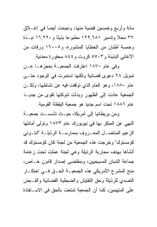 ‫ﻤﺎﺌﺔ ﻭﺃﺭﺒﻊ ﻭﺨﻤﺴﻴﻥ ﻗﻀﻴﺔ ﻤﻨﻬﺎ، ﻭﻨﺠﺤﺕ ﺃﻴﻀﺎ ﻓﻲ ﺇﻏـﻼﻕ‬
          ‫‪‬‬
‫٧٣ ﻤﺤﻼ ﻭﺘﺩﻤﻴﺭ ١٨٦,٩٢١ ﻤﻁﺒﻭﻋﺎ ﺒﺫﻴﺌﺎ ﻭ٠٢٢,٦١ ﻨﺒـﺫﺓ‬
               ‫‪ً ‬‬                        ‫ﹰ‬
‫ﻭﺨﻤﺴﺔ ﺃﻁﻨﺎﻥ ﻤﻥ ﺍﻟﺨﻁﺎﻴﺎ ﺍﻟﻤﻨﺸﻭﺭﺓ، ﻭ٥٠٠٦١ ﻭﺭﻗﺎﺕ ﻤﻥ‬
     ‫ﺍﻷﻏﺎﻨﻲ ﺍﻟﺒﺫﻴﺌﺔ ﻭ٣٠٥٥ ﻜﺭﻭﺕ ﻭ٤٤٨ ﻤﺤﻔﻭﺭﺓ ﻤﻌﺩﻨﻴﺔ.‬
‫ﻭﻓﻲ ﻋﺎﻡ ٠٧٨١ ﺍﻋﺘﺭﻓﺕ ﺍﻟﺠﻤﻌﻴـﺔ ﺒﻌﺠﺯﻫـﺎ ﻋـﻥ‬
‫ﺘﻤﻭﻴل ٨٢ ﺩﻋﻭﻯ ﻗﻀﺎﺌﻴﺔ ﻭﻟﻜﻨﻬﺎ ﺍﺴﺘﻤﺭﺕ ﻓﻲ ﺍﻟﻭﺠﻭﺩ ﺤﺘـﻰ‬
‫ﻋﺎﻡ ٠٨٨١، ﻭﻫﻭ ﺍﻟﻌﺎﻡ ﺍﻟﺫﻱ ﺘﻭﻗﻔﺕ ﻓﻴﻪ ﻋﻥ ﻨﺸﺎﻁﻬﺎ، ﻭﻟﻜـﻥ‬
‫ﺍﻟﺠﻤﻌﻴﺔ ﻋﺎﺩﺕ ﺇﻟﻰ ﺍﻟﻅﻬﻭﺭ ﻭﺒﺩﺃﺕ ﺸﻭﻜﺘﻬﺎ ﺘﻘﻭﻯ ﻤﻥ ﺠﺩﻴـﺩ‬
      ‫ﻋﺎﻡ ٦٨٨١ ﺘﺤﺕ ﺍﺴﻡ ﺠﺩﻴﺩ ﻫﻭ ﺠﻤﻌﻴﺔ ﺍﻟﻴﻘﻅﺔ ﺍﻟﻘﻭﻤﻴﺔ.‬
‫ﻭﻤﻥ ﺒﺭﻴﻁﺎﻨﻴﺎ ﺇﻟﻰ ﺃﻤﺭﻴﻜﺎ، ﺤﻴـﺙ ﺘﺄﺴﺴـﺕ ﺠﻤﻌﻴـﺔ‬
‫ﺍﻟﻨﻬﻲ ﻋﻥ ﺍﻟﻤﻨﻜﺭ ﺒﻬﺎ ﻓﻲ ﻨﻴﻭﻴﻭﺭﻙ ﻋﺎﻡ ٣٧٨١ ﻭﺘﻭﻟﻰ ﺃﻤﺎﻨﺘﻬﺎ‬
‫ﺍﻟﺯﻋﻴﻡ ﺍﻟﻤﻨﺎﻀـل ﺍﻟﻤﻌـﺭﻭﻑ ﺒﻤﻤﺎﺭﺴـﺔ ﺍﻟﺭﺫﻴﻠـﺔ "ﺃﻨﺘـﻭﻨﻲ‬
‫ﻜﻭﻤﺴﺘﻭﻙ" ﻭﺨﺭﺠﺕ ﻫﺫﻩ ﺍﻟﺠﻤﻌﻴﺔ ﻤﻥ ﻟﺠﻨﺔ ﻜﺎﻥ ﻜﻭﻤﺴﺘﻭﻙ ﻗﺩ‬
‫ﺃﻨﺸﺄﻫﺎ ﺒﻬﺩﻑ ﻤﺤﺎﺭﺒﺔ ﺍﻟﺭﺫﻴﻠﺔ ﻭﻫﻲ ﻟﺠﻨﺔ ﻋﻤﻠﺕ ﺘﺤﺕ ﺯﻋﺎﻤﺔ‬
‫ﺠﻤﺎﻋﺔ ﺍﻟﺸﺒﺎﻥ ﺍﻟﻤﺴﻴﺤﻴﻴﻥ، ﻭﺒﻤﻘﺘﻀﻰ ﺇﺼﺩﺍﺭ ﻗﺎﻨﻭﻥ ﺨـﺎﺹ،‬
‫ﻤﻨﺢ ﺍﻟﻤﺸﺭﻉ ﺍﻷﻤﺭﻴﻜﻲ ﻫﺫﻩ ﺍﻟﺠﻤﻌﻴـﺔ ﺍﻟﺤـﻕ ﻓـﻲ ﺍﺤﺘﻜـﺎﺭ‬
‫ﺍﻟﺘﺼﺩﻱ ﻟﻠﺭﺫﻴﻠﺔ ﻭﺤﻕ ﺍﻟﺘﻔﺘﻴﺵ ﻭﺍﻟﻀﺒﻁﻴﺔ ﺍﻟﻘﻀﺎﺌﻴﺔ ﻭﺍﻟﻘـﺒﺽ‬
‫ﻋﻠﻰ ﺍﻟﻤﺘﻬﻤﻴﻥ، ﻜﻤﺎ ﺃﻥ ﺍﻟﺠﻤﻌﻴﺔ ﺘﻤﺘﻌﺕ ﺒﺎﻟﺤﻕ ﻓﻲ ﺍﻻﺴـﺘﻔﺎﺩﺓ‬
 