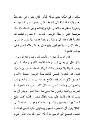 ‫ﻴﺒﺎﻟﻐﻭﻥ ﻓﻲ ﺇﻴﺫﺍﺌﻪ ﺤﺘﻰ ﺸﻤﻠﻪ ﺍﻟﻴﺄﺱ ﺍﻟﺫﻱ ﺘﺤﻭل ﺇﻟﻰ ﺇﺤﺒـﺎﻁ‬
‫ﺒﻌﺩ ﺯﻴﺎﺭﺘﻪ ﺍﻟﻔﺎﺸﻠﺔ ﺇﻟﻰ ﺍﻟﻁﺎﺌﻑ ﺍﻟﺘﻲ ﺭﻓﺽ ﺃﻫﻠﻬـﺎ ﺩﻋﻭﺘـﻪ‬
‫ﻭﺃﻏﺭﻭﺍ ﺼﻐﺎﺭﻫﻡ ﺒﺎﻟﺘﻌﺩﻱ ﻋﻠﻴﻪ ﻭﺇﻫﺎﻨﺘﻪ، ﻭﻷﻥ ﺍﻟﺴﻤﺎﺀ ﻜﺎﻨـﺕ‬
‫ﺤﺭﻴﺼﺔ ﻋﻠﻰ ﺃﻥ ﻴﻅل ﺍﻟﺭﺴﻭل ﺜﺎﺒ ﹰـﺎ.. ﻻ ﺘﻬـﺯﻩ ﺍﻟﺘﻘﻠﺒـﺎﺕ‬
                      ‫ﺘ‬
‫ﺍﻟﻨﻔﺴﻴﺔ ﻓﻘﺩ ﺩﻋﺘﻪ ﺇﻟﻰ ﺭﺤﻠﺔ ﺘﺭﻭﻴﺤﻴﺔ ﻫﺩﺃﺕ ﺒﻬﺎ ﻨﻔﺴـﻪ، ﻫـﻲ‬
‫ﺭﺤﻠﺔ ﺍﻹﺴﺭﺍﺀ ﻭﺍﻟﻤﻌﺭﺍﺝ.. ﻭﻟﻴﻭﺍﺼل ﺒﻌﺩﻫﺎ ﺭﺤﻠﺘﻪ ﺍﻟﻁﻭﻴﻠﺔ ﻓﻲ‬
                                         ‫ﻤﻭﻜﺏ ﺍﻟﺩﻋﻭﺓ!‬
‫ﻜﺎﻥ ﺍﻟﺭﺴﻭل ﻴﺤﺯﻥ ﻭﻴﺄﺴﻑ ﻟﻤﺎ ﻭﺼل ﺇﻟﻴﻪ ﻗﻭﻤـﻪ..‬
‫ﻭﻜﺎﻥ ﻗﺒل ﺃﻥ ﻴﺼل ﺇﻟﻰ ﻤﺭﺤﻠﺔ ﺍﻟﻘﻨﻭﻁ ﺍﻟﺘﺎﻡ ﻭﺍﻹﺤﺒﺎﻁ ﺍﻟـﺫﻱ‬
‫ﻴﺠﻌل ﺍﻟﺤﻴﺎﺓ ﺒﻼ ﻗﻴﻤﺔ.. ﻜﺎﻨﺕ ﺘﺩﺭﻜﻪ ﺍﻟﺴﻤﺎﺀ ﻗﺒـل ﺃﻥ ﺘـﺯل‬
‫ﻗﺩﻤﻪ، ﻫﺫﺍ ﺍﻟﺘﻜﻭﻴﻥ ﺍﻟﻨﻔﺴﻲ ﺍﻟﺜﺎﺒﺕ ﺠﻌل ﺍﻟﺭﺴﻭل ﻴﺘﺤﻤل ﺍﻷﻟـﻡ‬
‫ﺍﻟﺠﺴﺩﻱ ﺍﻟﺫﻱ ﺍﺴﺘﻀﺎﻓﺘﻪ ﻤﻼﻤﺢ ﺠﺴﻤﻪ ﻤﻥ ﺠـﺭﺍﺀ ﺍﻟﺤـﺭﻭﺏ‬
‫ﻭﺍﻟﻤﻌﺎﺭﻙ.. ﻭﻤﺎ ﺤﺩﺙ ﻓﻲ ﺃﺤﺩ ﻜﺎﻥ ﻜﺎﻓﻴﺎ.. ﻓﻲ ﻫﺫﻩ ﺍﻟﻤﻌﺭﻜـﺔ‬
                   ‫‪‬‬
‫ﻜﺴﺭﺕ ﺭﺒﺎﻋﻴﺘﻪ ﻭﺸﺞ ﺭﺃﺴﻪ ﺤﺘﻰ ﺴﺎل ﻤﻨﻪ ﺍﻟﺩﻡ.. ﻭﻴﺒﺩﻭ ﺃﻥ ﻤﺎ‬
‫ﺤﺩﺙ ﻟﻪ ﻜﺎﻥ ﻗﺎﺴﻴﺎ ﻋﻠﻰ ﻨﻔﺴﻪ ﻭﻟﺫﻟﻙ ﺘﺤﺴﺭ ﻭﻗﺎل: "ﻜﻴﻑ ﻴﻔﻠﺢ‬
                                     ‫‪‬‬
‫ﻗﻭﻡ ﺸﺠﻭﺍ ﻭﺠﻪ ﻨﺒﻴﻬﻡ ﻭﻜﺴﺭﻭﺍ ﺭﺒﺎﻋﻴﺘﻪ ﻭﻫﻭ ﻴـﺩﻋﻭﻫﻡ ﺇﻟـﻰ‬
‫ﺍﷲ؟!" ﻭﻗﺒل ﺃﻥ ﺘﺤﺎﺼﺭﻩ ﺍﻟﻬﻤﻭﻡ ﻭﻴﺴﺘﻭﻟﻲ ﻋﻠﻴﻪ ﺍﻟﻴﺄﺱ ﻟﺤﻘﺘـﻪ‬
‫ﺍﻟﺴﻤﺎﺀ ﻓﻴﺴﺘﻤﻊ ﺇﻟﻰ ﺍﻟﻭﺤﻲ ﻴﻘﻭل ﻟﻪ: "ﻟﻴﺱ ﻟﻙ ﻤﻥ ﺍﻷﻤﺭ ﺸﻲﺀ‬
 