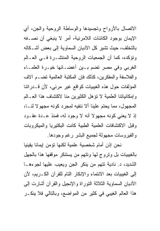 ‫ﺍﻻﺘﺼﺎل ﺒﺎﻷﺭﻭﺍﺡ ﻭﺘﺠﺴﻴﺩﻫﺎ ﻭﺍﻟﻭﺴﺎﻁﺔ ﺍﻟﺭﻭﺤﻴﺔ ﻭﺍﻟﺠﻥ، ﺃﻱ‬
‫ﺍﻹﻴﻤﺎﻥ ﺒﻭﺠﻭﺩ ﺍﻟﻜﺎﺌﻨﺎﺕ ﺍﻟﻼﻤﺭﺌﻴﺔ، ﺃﻤﺭ ﻻ ﻴﻨﺒﻐﻲ ﺃﻥ ﻨﺼـﻔﻪ‬
‫ﺒﺎﻟﺘﺨﻠﻑ، ﺤﻴﺙ ﺘﺸﻴﺭ ﻜل ﺍﻷﺩﻴﺎﻥ ﺍﻟﺴﻤﺎﻭﻴﺔ ﺇﻟﻰ ﺒﻌﺽ ﺃﺸـﻜﺎﻟﻪ‬
‫ﻭﺘﺅﻜﺩﻩ، ﻜﻤﺎ ﺃﻥ ﺍﻟﺠﻤﻌﻴﺎﺕ ﺍﻟﺭﻭﺤﻴﺔ ﺍﻟﻤﻨﺘﺸـﺭﺓ ﻓـﻲ ﺍﻟﻌـﺎﻟﻡ‬
‫ﺍﻟﻐﺭﺒﻲ ﻭﻓﻲ ﻤﺼﺭ ﺘﻀﻡ ﺒـﻴﻥ ﺃﻋﻀـﺎﺌﻬﺎ ﺨﻴـﺭﺓ ﺍﻟﻌﻠﻤـﺎﺀ‬
‫ﻭﺍﻟﻔﻼﺴﻔﺔ ﻭﺍﻟﻤﻔﻜﺭﻴﻥ، ﻜﺫﻟﻙ ﻓﺈﻥ ﺍﻟﻤﻜﺘﺒﺔ ﺍﻟﻌﺎﻟﻤﻴﺔ ﺘﻀـﻡ ﺁﻻﻑ‬
‫ﺍﻟﻤﺅﻟﻔﺎﺕ ﺤﻭل ﻫﺫﻩ ﺍﻟﻐﻴﺒﻴﺎﺕ ﻜﻭﺍﻗﻊ ﻏﻴﺭ ﻤﺭﺌﻲ، ﻷﻥ ﻗـﺩﺭﺍﺘﻨﺎ‬
‫ﻭﺇﻤﻜﺎﻨﻴﺎﺘﻨﺎ ﺍﻟﻌﻠﻤﻴﺔ ﻻ ﺘﺅﻫل ﺍﻟﻜﺜﻴﺭﻴﻥ ﻤﻨﺎ ﻻﻜﺘﺸﺎﻑ ﻫﺫﺍ ﺍﻟﻌـﺎﻟﻡ‬
‫ﺍﻟﻤﺠﻬﻭل، ﻤﻤﺎ ﻴﺤﺘﻡ ﻋﻠﻴﻨﺎ ﺃﻻ ﻨﻨﻔﻴﻪ ﻟﻤﺠﺭﺩ ﻜﻭﻨﻪ ﻤﺠﻬﻭﻻ ﻟﻨـﺎ،‬
      ‫ﹰ‬
‫ﺇﺫ ﻻ ﻴﻌﻨﻲ ﻜﻭﻨﻪ ﻤﺠﻬﻭﻻ ﺃﻨﻪ ﻻ ﻭﺠﻭﺩ ﻟﻪ، ﻓﻤﻨﺫ ﻋـﺩﺓ ﻋﻘـﻭﺩ‬
                               ‫ﹰ‬
‫ﻭﻗﺒل ﺍﻻﻜﺘﺸﺎﻓﺎﺕ ﺍﻟﻌﻠﻤﻴﺔ ﺍﻟﻁﺒﻴﺔ ﻜﺎﻨﺕ ﺍﻟﺒﻜﺘﻴﺭﻴﺎ ﻭﺍﻟﻤﻴﻜﺭﻭﺒﺎﺕ‬
            ‫ﻭﺍﻟﻔﻴﺭﻭﺴﺎﺕ ﻤﺠﻬﻭﻟﺔ ﻟﺠﻤﻴﻊ ﺍﻟﺒﺸﺭ ﺭﻏﻡ ﻭﺠﻭﺩﻫﺎ.‬
‫ﻨﺤﻥ ﺇﺫﻥ ﺃﻤﺎﻡ ﺸﺨﺼﻴﺔ ﻋﻠﻤﻴﺔ ﻟﻜﻨﻬﺎ ﺘﺅﻤﻥ ﺇﻴﻤﺎﻨﺎ ﻴﻘﻴﻨﻴﺎ‬
 ‫‪‬‬      ‫ﹰ‬
‫ﺒﺎﻟﻐﻴﺒﻴﺎﺕ ﺒل ﻭﺘﺭﻭﺝ ﻟﻬﺎ ﻭﺘﺘﻬﻡ ﻤﻥ ﻴﺴﺘﻨﻜﺭ ﻤﻭﻗﻔﻬﺎ ﻫﺫﺍ ﺒﺎﻟﺠﻬل‬
‫ﺍﻟﺸﺩﻴﺩ، ﺩ. ﻨﺎﺩﻴﺔ ﺘﺘﻬﻡ ﻤﻥ ﻴﻨﻜﺭ ﺍﻟﺠﻥ ﻭﻴﻌﻴﺏ ﻋﻠﻴﻬﺎ ﻟﺠﻭﺀﻫـﺎ‬
‫ﺇﻟﻰ ﺍﻟﻐﻴﺒﻴﺎﺕ ﺒﻌﺩ ﺍﻻﻨﺘﻤﺎﺀ ﻭﺍﻹﻨﻜﺎﺭ ﺍﻟﺘﺎﻡ ﻟﻠﻘﺭﺁﻥ ﺍﻟﻜـﺭﻴﻡ، ﻷﻥ‬
‫ﺍﻷﺩﻴﺎﻥ ﺍﻟﺴﻤﺎﻭﻴﺔ ﺍﻟﺜﻼﺜﺔ ﺍﻟﺘﻭﺭﺍﺓ ﻭﺍﻹﻨﺠﻴل ﻭﺍﻟﻘﺭﺁﻥ ﺃﺸﺎﺭﺕ ﺇﻟﻰ‬
‫ﻫﺫﺍ ﺍﻟﻌﺎﻟﻡ ﺍﻟﻐﻴﺒﻲ ﻓﻲ ﻜﺜﻴﺭ ﻤﻥ ﺍﻟﻤﻭﺍﻀﻊ، ﻭﺒﺎﻟﺘﺎﻟﻲ ﻓﻼ ﻴﻨﻜـﺭ‬
 