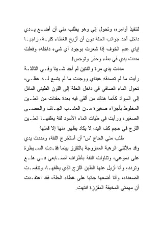 ‫ﻟﺘﻨﻔﻴﺫ ﺃﻭﺍﻤﺭﻩ، ﻭﺘﺤﻭل ﺇﻟﻲ ﻭﻫﻭ ﻴﻁﻠﺏ ﻤﻨﻲ ﺃﻥ ﺃﻀـﻊ ﻴـﺩﻱ‬
                          ‫‪‬‬
‫ﺩﺍﺨل ﺃﺤﺩ ﺠﻭﺍﻨﺏ ﺍﻟﺤﻠﺔ ﺩﻭﻥ ﺃﻥ ﺃﺯﻴﺢ ﺍﻟﻐﻁﺎﺀ ﻜﻠﻴـﺔ، ﺭﺍﺠ ‪‬ـﺎ‬
  ‫ﻴ‬
‫ﺇﻴﺎﻱ ﻋﺩﻡ ﺍﻟﺨﻭﻑ ﺇﺫﺍ ﺸﻌﺭﺕ ﺒﻭﺠﻭﺩ ﺃﻱ ﺸﻲﺀ ﺩﺍﺨﻠﻪ، ﻭﻓﻌﻠﺕ‬
                      ‫ﻤﺩﺩﺕ ﻴﺩﻱ ﻓﻲ ﺒﻁﺀ ﻭﺤﺫﺭ ﻭﺘﻭﺠﺱ!‬
‫ﻤﺩﺩﺕ ﻴﺩﻱ ﻤﺭﺓ ﻭﺍﺜﻨﺘﻴﻥ ﻟﻡ ﺃﺠﺩ ﺸـﻴﺌﺎ ﻭﻓـﻲ ﺍﻟﺜﺎﻟﺜـﺔ‬
‫ﺭﺃﻴﺕ ﻤﺎ ﻟﻡ ﺘﺼﺩﻗﻪ ﻋﻴﻨﺎﻱ ﻭﻭﺠﺩﺕ ﻤﺎ ﻟﻡ ﻴﺘﺴﻊ ﻟـﻪ ﻋﻘﻠـﻲ،‬
‫ﺘﺤﻭل ﺍﻟﻤﺎﺀ ﺍﻟﺼﺎﻓﻲ ﻓﻲ ﺩﺍﺨل ﺍﻟﺤﻠﺔ ﺇﻟﻰ ﺍﻟﻠﻭﻥ ﺍﻟﻁﻴﻨﻲ ﺍﻟﻤﺎﺌل‬
‫ﺇﻟﻰ ﺍﻟﺴﻭﺍﺩ ﻜﺄﻨﻤﺎ ﻫﻨﺎﻙ ﻤﻥ ﺃﻟﻘﻰ ﻓﻴﻪ ﺒﻌﺩﺓ ﺤﻔﻨﺎﺕ ﻤﻥ ﺍﻟﻁـﻴﻥ‬
‫ﺍﻟﻤﺨﻠﻭﻁ ﺒﺄﺠﺯﺍﺀ ﺼﻐﻴﺭﺓ ﻤـﻥ ﺍﻟﻌﺸـﺏ ﺍﻟﺠـﺎﻑ ﻭﺍﻟﺤﺼـﻰ‬
‫ﺍﻟﺼﻐﻴﺭ، ﻭﺭﺃﻴﺕ ﻓﻲ ﻁﻴﺎﺕ ﺍﻟﻤﺎﺀ ﺍﻷﺴﻭﺩ ﻟﻔﺔ ﻴﻐﻠﻔﻬـﺎ ﺍﻟﻁـﻴﻥ‬
      ‫ﺍﻟﻠﺯﺝ ﻓﻲ ﺤﺠﻡ ﻜﻑ ﺍﻟﻴﺩ، ﻻ ﻴﻜﺎﺩ ﻴﻅﻬﺭ ﻤﻨﻬﺎ ﺇﻻ ﻗﻤﺘﻬﺎ.‬
‫ﻁﻠﺏ ﻤﻨﻲ ﺍﻟﺤﺎﺝ "ﺱ" ﺃﻥ ﺃﺴﺘﺨﺭﺝ ﺍﻟﻠﻔﺔ، ﻭﻤﺩﺩﺕ ﻴﺩﻱ‬
‫ﻭﻗﺩ ﻤﻸﺘﻨﻲ ﺍﻟﺭﻫﺒﺔ ﺍﻟﻤﻤﺯﻭﺠﺔ ﺒﺎﻟﺘﻘﺯﺯ ﺒﻴﻨﻤﺎ ﻓﻘـﺩﺕ ﺍﻟﺴـﻴﻁﺭﺓ‬
‫ﻋﻠﻰ ﺩﻤﻭﻋﻲ، ﻭﺘﻨﺎﻭﻟﺕ ﺍﻟﻠﻔﺔ ﺒﺄﻁﺭﺍﻑ ﺃﺼـﺎﺒﻌﻲ ﻓـﻲ ﻫﻠـﻊ‬
‫ﻭﺘﺭﺩﺩ، ﻭﺃﻨﺎ ﺃﺯﻴل ﻋﻨﻬﺎ ﺍﻟﻁﻴﻥ ﺍﻟﻠﺯﺝ ﺍﻟﺫﻱ ﻴﻐﻠﻔﻬـﺎ، ﻭﺘﻨﻔﺴـﺕ‬
‫ﺍﻟﺼﻌﺩﺍﺀ، ﻭﺃﻨﺎ ﺃﻀﻌﻬﺎ ﺠﺎﻨﺒﺎ ﻋﻠﻰ ﻏﻁﺎﺀ ﺍﻟﺤﻠﺔ، ﻓﻘﺩ ﺍﻋﺘﻘـﺩﺕ‬
                             ‫‪‬‬
                        ‫ﺃﻥ ﻤﻬﻤﺘﻲ ﺍﻟﻤﺨﻴﻔﺔ ﺍﻟﻤﻘﺯﺯﺓ ﺍﻨﺘﻬﺕ.‬
 