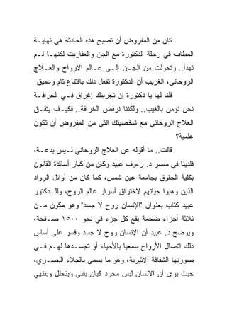 ‫ﻜﺎﻥ ﻤﻥ ﺍﻟﻤﻔﺭﻭﺽ ﺃﻥ ﺘﺼﺒﺢ ﻫﺫﻩ ﺍﻟﺤﺎﺩﺜﺔ ﻫﻲ ﻨﻬﺎﻴـﺔ‬
‫ﺍﻟﻤﻁﺎﻑ ﻓﻲ ﺭﺤﻠﺔ ﺍﻟﺩﻜﺘﻭﺭﺓ ﻤﻊ ﺍﻟﺠﻥ ﻭﺍﻟﻌﻔﺎﺭﻴﺕ ﻟﻜﻨﻬـﺎ ﻟـﻡ‬
‫ﺘﻬﺩﺃ.. ﻭﺘﺤﻭﻟﺕ ﻤﻥ ﺍﻟﺠـﻥ ﺇﻟـﻰ ﻋـﺎﻟﻡ ﺍﻷﺭﻭﺍﺡ ﻭﺍﻟﻌـﻼﺝ‬
‫ﺍﻟﺭﻭﺤﺎﻨﻲ، ﺍﻟﻐﺭﻴﺏ ﺃﻥ ﺍﻟﺩﻜﺘﻭﺭﺓ ﺘﻔﻌل ﺫﻟﻙ ﺒﺎﻗﺘﻨﺎﻉ ﺘﺎﻡ ﻭﻋﻤﻴﻕ.‬
‫ﻗﻠﻨﺎ ﻟﻬﺎ ﻴﺎ ﺩﻜﺘﻭﺭﺓ ﺇﻥ ﺘﺠﺭﺒﺘﻙ ﺇﻏﺭﺍﻕ ﻓـﻲ ﺍﻟﺨﺭﺍﻓـﺔ‬
‫ﻨﺤﻥ ﻨﺅﻤﻥ ﺒﺎﻟﻐﻴﺏ.. ﻭﻟﻜﻨﻨﺎ ﻨﺭﻓﺽ ﺍﻟﺨﺭﺍﻓﺔ.. ﻓﻜﻴـﻑ ﻴﺘﻔـﻕ‬
‫ﺍﻟﻌﻼﺝ ﺍﻟﺭﻭﺤﺎﻨﻲ ﻤﻊ ﺸﺨﺼﻴﺘﻙ ﺍﻟﺘﻲ ﻤﻥ ﺍﻟﻤﻔﺭﻭﺽ ﺃﻥ ﺘﻜﻭﻥ‬
                                                  ‫ﻋﻠﻤﻴﺔ؟‬
‫ﻗﺎﻟﺕ.. ﻤﺎ ﺃﻗﻭﻟﻪ ﻋﻥ ﺍﻟﻌﻼﺝ ﺍﻟﺭﻭﺤﺎﻨﻲ ﻟـﻴﺱ ﺒﺩﻋـﺔ،‬
‫ﻓﻠﺩﻴﻨﺎ ﻓﻲ ﻤﺼﺭ ﺩ. ﺭﺀﻭﻑ ﻋﺒﻴﺩ ﻭﻜﺎﻥ ﻤﻥ ﻜﺒﺎﺭ ﺃﺴﺎﺘﺫﺓ ﺍﻟﻘﺎﻨﻭﻥ‬
‫ﺒﻜﻠﻴﺔ ﺍﻟﺤﻘﻭﻕ ﺒﺠﺎﻤﻌﺔ ﻋﻴﻥ ﺸﻤﺱ، ﻜﻤﺎ ﻜﺎﻥ ﻤﻥ ﺃﻭﺍﺌل ﺍﻟﺭﻭﺍﺩ‬
‫ﺍﻟﺫﻴﻥ ﻭﻫﺒﻭﺍ ﺤﻴﺎﺘﻬﻡ ﻻﺨﺘﺭﺍﻕ ﺃﺴﺭﺍﺭ ﻋﺎﻟﻡ ﺍﻟﺭﻭﺡ، ﻭﻟﻠـﺩﻜﺘﻭﺭ‬
‫ﻋﺒﻴﺩ ﻜﺘﺎﺏ ﺒﻌﻨﻭﺍﻥ "ﺍﻹﻨﺴﺎﻥ ﺭﻭﺡ ﻻ ﺠﺴﺩ" ﻭﻫﻭ ﻤﻜﻭﻥ ﻤـﻥ‬
‫ﺜﻼﺜﺔ ﺃﺠﺯﺍﺀ ﻀﺨﻤﺔ ﻴﻘﻊ ﻜل ﺠﺯﺀ ﻓﻲ ﻨﺤﻭ ٠٠٥١ ﺼـﻔﺤﺔ،‬
‫ﻭﻴﻭﻀﺢ ﺩ. ﻋﺒﻴﺩ ﺃﻥ ﺍﻹﻨﺴﺎﻥ ﺭﻭﺡ ﻻ ﺠﺴﺩ ﻭﻓﺴﺭ ﻋﻠﻰ ﺃﺴﺎﺱ‬
‫ﺫﻟﻙ ﺍﺘﺼﺎل ﺍﻷﺭﻭﺍﺡ ﺴﻤﻌﻴﺎ ﺒﺎﻷﺤﻴﺎﺀ ﺃﻭ ﺘﺠﺴـﺩﻫﺎ ﻟﻬـﻡ ﻓـﻲ‬
                             ‫‪‬‬
‫ﺼﻭﺭﺘﻬﺎ ﺍﻟﺸﻔﺎﻓﺔ ﺍﻷﺜﻴﺭﻴﺔ، ﻭﻫﻭ ﻤﺎ ﻴﺴﻤﻰ ﺒﺎﻟﺠﻼﺀ ﺍﻟﺒﺼـﺭﻱ،‬
‫ﺤﻴﺙ ﻴﺭﻯ ﺃﻥ ﺍﻹﻨﺴﺎﻥ ﻟﻴﺱ ﻤﺠﺭﺩ ﻜﻴﺎﻥ ﻴﻔﻨﻰ ﻭﻴﺘﺤﻠل ﻭﻴﻨﺘﻬﻲ‬
 