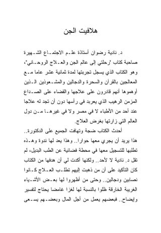 ‫ﻫﻼﻓﻴﺕ ﺍﻟﺠﻥ‬

‫ﺩ. ﻨﺎﺩﻴﺔ ﺭﻀﻭﺍﻥ ﺃﺴﺘﺎﺫﺓ ﻋﻠـﻡ ﺍﻻﺠﺘﻤـﺎﻉ ﺍﻟﺸـﻬﻴﺭﺓ‬
‫ﺼﺎﺤﺒﺔ ﻜﺘﺎﺏ "ﺭﺤﻠﺘﻲ ﺇﻟﻰ ﻋﺎﻟﻡ ﺍﻟﺠﻥ ﻭﺍﻟﻌـﻼﺝ ﺍﻟﺭﻭﺤـﺎﻨﻲ"،‬
‫ﻭﻫﻭ ﺍﻟﻜﺘﺎﺏ ﺍﻟﺫﻱ ﻴﺴﺠل ﺘﺠﺭﺒﺘﻬﺎ ﻟﻤﺩﺓ ﺜﻤﺎﻨﻴﺔ ﻋﺸﺭ ﻋﺎﻤﺎ ﻤـﻊ‬
     ‫‪‬‬
‫ﺍﻟﻤﻌﺎﻟﺠﻴﻥ ﺒﺎﻟﻘﺭﺁﻥ ﻭﺍﻟﺴﺤﺭﺓ ﻭﺍﻟﺩﺠﺎﻟﻴﻥ ﻭﺍﻟﻤﺸـﻌﻭﺫﻴﻥ ﺍﻟـﺫﻴﻥ‬
‫ﺃﻭﻫﻤﻭﻫﺎ ﺃﻨﻬﻡ ﻗﺎﺩﺭﻭﻥ ﻋﻠﻰ ﻋﻼﺠﻬﺎ ﻭﺍﻟﻘﻀﺎﺀ ﻋﻠﻰ ﺍﻟﺼـﺩﺍﻉ‬
‫ﺍﻟﻤﺯﻤﻥ ﺍﻟﺭﻫﻴﺏ ﺍﻟﺫﻱ ﻴﻌﺭﺒﺩ ﻓﻲ ﺭﺃﺴﻬﺎ ﺩﻭﻥ ﺃﻥ ﺘﺠﺩ ﻟﻪ ﻋﻼﺠﺎ‬
 ‫‪‬‬
‫ﻋﻨﺩ ﺃﺤﺩ ﻤﻥ ﺍﻷﻁﺒﺎﺀ ﻻ ﻓﻲ ﻤﺼﺭ ﻭﻻ ﻓﻲ ﻏﻴﺭﻫـﺎ ﻤـﻥ ﺩﻭل‬
                         ‫ﺍﻟﻌﺎﻟﻡ ﺍﻟﺘﻲ ﺯﺍﺭﺘﻬﺎ ﺒﻐﺭﺽ ﺍﻟﻌﻼﺝ.‬
‫ﺃﺤﺩﺙ ﺍﻟﻜﺘﺎﺏ ﻀﺠﺔ ﻭﺘﻬﺎﻓﺕ ﺍﻟﺠﻤﻴﻊ ﻋﻠﻰ ﺍﻟﺩﻜﺘﻭﺭﺓ..‬
‫ﻫﺫﺍ ﻴﺭﻴﺩ ﺃﻥ ﻴﺠﺭﻱ ﻤﻌﻬﺎ ﺤﻭﺍﺭﺍ.. ﻭﻫﺫﺍ ﻴﻌﺩ ﻟﻬﺎ ﻨﺩﻭﺓ ﻭﻫـﺫﻩ‬
                           ‫‪‬‬
‫ﺘﻁﻠﺒﻬﺎ ﻟﻠﺘﺴﺠﻴل ﻤﻌﻬﺎ ﻓﻲ ﻤﺤﻁﺔ ﻓﻀﺎﺌﻴﺔ ﻋﻥ ﺍﻟﻁﺏ ﺍﻟﺒﺩﻴل، ﻟﻡ‬
‫ﺘﻘل ﺩ. ﻨﺎﺩﻴﺔ ﻻ ﻷﺤﺩ.. ﻭﻟﻜﻨﻬﺎ ﺃﻜﺩﺕ ﻟﻲ ﺃﻥ ﻫﺩﻓﻬﺎ ﻤﻥ ﺍﻟﻜﺘﺎﺏ‬
‫ﻜﺎﻥ ﺍﻟﺘﺄﻜﻴﺩ ﻋﻠﻰ ﺃﻥ ﻤﻥ ﺫﻫﺒﺕ ﺇﻟﻴﻬﻡ ﺘﻁﻠـﺏ ﺍﻟﻌـﻼﺝ ﻜـﺎﻨﻭﺍ‬
‫ﻨﺼﺎﺒﻴﻥ ﻭﺩﺠﺎﻟﻴﻥ.. ﻭﺤﺘﻰ ﻤﻥ ﺃﻅﻬﺭﻭﺍ ﻟﻬﺎ ﺒﻌـﺽ ﺍﻷﺸـﻴﺎﺀ‬
‫ﺍﻟﻐﺭﻴﺒﺔ ﺍﻟﺨﺎﺭﻗﺔ ﻅﻠﻭﺍ ﺒﺎﻟﻨﺴﺒﺔ ﻟﻬﺎ ﻟﻐﺯﺍ ﻏﺎﻤﻀﺎ ﻴﺤﺘﺎﺝ ﻟﺘﻔﺴﻴﺭ‬
              ‫‪‬‬
‫ﻭﺇﻴﻀﺎﺡ.. ﻓﺒﻌﻀﻬﻡ ﻴﻌﻤل ﻤﻥ ﺃﺠل ﺍﻟﻤﺎل ﻭﺒﻌﻀـﻬﻡ ﻴﺴـﻌﻰ‬
 