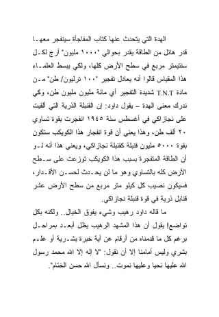 ‫ﺍﻟﻬﺩﺓ ﺍﻟﺘﻲ ﻴﺘﺤﺩﺙ ﻋﻨﻬﺎ ﻜﺘﺎﺏ ﺍﻟﻤﻔﺎﺠﺄﺓ ﺴﻴﻨﻔﺠﺭ ﻤﻌﻬـﺎ‬
‫ﻗﺩﺭ ﻫﺎﺌل ﻤﻥ ﺍﻟﻁﺎﻗﺔ ﻴﻘﺩﺭ ﺒﺤﻭﺍﻟﻲ "٠٠٠١ ﻤﻠﻴﻭﻥ" ﺃﺭﺝ ﻟﻜـل‬
‫ﺴﻨﺘﻴﻤﺘﺭ ﻤﺭﺒﻊ ﻓﻲ ﺴﻁﺢ ﺍﻷﺭﺽ ﻜﻠﻬﺎ، ﻭﻟﻜﻲ ﻴﺒﺴﻁ ﺍﻟﻌﻠﻤـﺎﺀ‬
‫ﻫﺫﺍ ﺍﻟﻤﻘﻴﺎﺱ ﻗﺎﻟﻭﺍ ﺃﻨﻪ ﻴﻌﺎﺩل ﺘﻔﺠﻴﺭ "٠٠١ ﺘﺭﻟﻴﻭﻥ/ ﻁﻥ" ﻤـﻥ‬
‫ﻤﺎﺩﺓ ‪ T.N.T‬ﺸﺩﻴﺩﺓ ﺍﻟﺘﻔﺠﻴﺭ ﺃﻱ ﻤﺎﺌﺔ ﻤﻠﻴﻭﻥ ﻤﻠﻴﻭﻥ ﻁﻥ، ﻭﻜﻲ‬
‫ﻨﺩﺭﻙ ﻤﻌﻨﻰ ﺍﻟﻬﺩﺓ – ﻴﻘﻭل ﺩﺍﻭﺩ: ﺇﻥ ﺍﻟﻘﻨﺒﻠﺔ ﺍﻟﺫﺭﻴﺔ ﺍﻟﺘﻲ ﺃﻟﻘﻴﺕ‬
‫ﻋﻠﻰ ﻨﺠﺎﺯﺍﻜﻲ ﻓﻲ ﺃﻏﺴﻁﺱ ﺴﻨﺔ ٥٤٩١ ﺍﻨﻔﺠﺭﺕ ﺒﻘﻭﺓ ﺘﺴﺎﻭﻱ‬
‫٠٢ ﺃﻟﻑ ﻁﻥ، ﻭﻫﺫﺍ ﻴﻌﻨﻲ ﺃﻥ ﻗﻭﺓ ﺍﻨﻔﺠﺎﺭ ﻫﺫﺍ ﺍﻟﻜﻭﻴﻜﺏ ﺴﺘﻜﻭﻥ‬
‫ﺒﻘﻭﺓ ٠٠٠٥ ﻤﻠﻴﻭﻥ ﻗﻨﺒﻠﺔ ﻜﻘﻨﺒﻠﺔ ﻨﺠﺎﺯﺍﻜﻲ، ﻭﻴﻌﻨﻲ ﻫﺫﺍ ﺃﻨﻪ ﻟـﻭ‬
‫ﺃﻥ ﺍﻟﻁﺎﻗﺔ ﺍﻟﻤﺘﻔﺠﺭﺓ ﺒﺴﺒﺏ ﻫﺫﺍ ﺍﻟﻜﻭﻴﻜﺏ ﺘﻭﺯﻋﺕ ﻋﻠﻰ ﺴـﻁﺢ‬
‫ﺍﻷﺭﺽ ﻜﻠﻪ ﺒﺎﻟﺘﺴﺎﻭﻱ ﻭﻫﻭ ﻤﺎ ﻟﻥ ﻴﺤـﺩﺙ ﻟﺤﺴـﻥ ﺍﻷﻗـﺩﺍﺭ،‬
‫ﻓﺴﻴﻜﻭﻥ ﻨﺼﻴﺏ ﻜل ﻜﻴﻠﻭ ﻤﺘﺭ ﻤﺭﺒﻊ ﻤﻥ ﺴﻁﺢ ﺍﻷﺭﺽ ﻋﺸﺭ‬
                         ‫ﻗﻨﺎﺒل ﺫﺭﻴﺔ ﻓﻲ ﻗﻭﺓ ﻗﻨﺒﻠﺔ ﻨﺠﺎﺯﺍﻜﻲ.‬
‫ﻤﺎ ﻗﺎﻟﻪ ﺩﺍﻭﺩ ﺭﻫﻴﺏ ﻭﺸﻲﺀ ﻴﻔﻭﻕ ﺍﻟﺨﻴﺎل.. ﻭﻟﻜﻨﻪ ﺒﻜل‬
‫ﺘﻭﺍﻀﻊ! ﻴﻘﻭل ﺃﻥ ﻫﺫﺍ ﺍﻟﻤﺸﻬﺩ ﺍﻟﺭﻫﻴﺏ ﻴﻅل ﺃﺒﻌـﺩ ﺒﻤﺭﺍﺤـل‬
‫ﺒﺭﻏﻡ ﻜل ﻤﺎ ﻗﺩﻤﻨﺎﻩ ﻤﻥ ﺃﺭﻗﺎﻡ ﻋﻥ ﺃﻴﺔ ﺨﺒﺭﺓ ﺒﺸـﺭﻴﺔ ﺃﻭ ﻋﻠـﻡ‬
‫ﺒﺸﺭﻱ ﻭﻟﻴﺱ ﺃﻤﺎﻤﻨﺎ ﺇﻻ ﺃﻥ ﻨﻘﻭل: "ﻻ ﺇﻟﻪ ﺇﻻ ﺍﷲ ﻤﺤﻤﺩ ﺭﺴﻭل‬
     ‫ﺍﷲ ﻋﻠﻴﻬﺎ ﻨﺤﻴﺎ ﻭﻋﻠﻴﻬﺎ ﻨﻤﻭﺕ.. ﻭﻨﺴﺄل ﺍﷲ ﺤﺴﻥ ﺍﻟﺨﺘﺎﻡ".‬
 