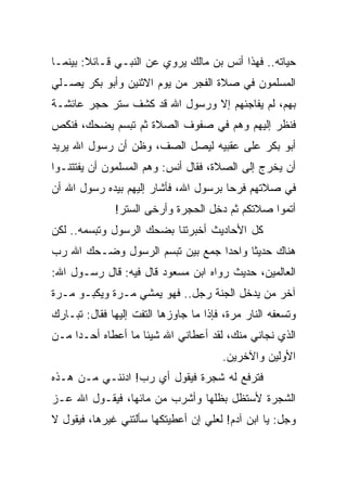 ‫ﺤﻴﺎﺘﻪ.. ﻓﻬﺫﺍ ﺃﻨﺱ ﺒﻥ ﻤﺎﻟﻙ ﻴﺭﻭﻱ ﻋﻥ ﺍﻟﻨﺒـﻲ ﻗـﺎﺌﻼ: ﺒﻴﻨﻤـﺎ‬
        ‫ﹰ‬
‫ﺍﻟﻤﺴﻠﻤﻭﻥ ﻓﻲ ﺼﻼﺓ ﺍﻟﻔﺠﺭ ﻤﻥ ﻴﻭﻡ ﺍﻻﺜﻨﻴﻥ ﻭﺃﺒﻭ ﺒﻜﺭ ﻴﺼـﻠﻲ‬
‫ﺒﻬﻡ، ﻟﻡ ﻴﻔﺎﺠﺌﻬﻡ ﺇﻻ ﻭﺭﺴﻭل ﺍﷲ ﻗﺩ ﻜﺸﻑ ﺴﺘﺭ ﺤﺠﺭ ﻋﺎﺌﺸـﺔ‬
‫ﻓﻨﻅﺭ ﺇﻟﻴﻬﻡ ﻭﻫﻡ ﻓﻲ ﺼﻔﻭﻑ ﺍﻟﺼﻼﺓ ﺜﻡ ﺘﺒﺴﻡ ﻴﻀﺤﻙ، ﻓﻨﻜﺹ‬
‫ﺃﺒﻭ ﺒﻜﺭ ﻋﻠﻰ ﻋﻘﺒﻴﻪ ﻟﻴﺼل ﺍﻟﺼﻑ، ﻭﻅﻥ ﺃﻥ ﺭﺴﻭل ﺍﷲ ﻴﺭﻴﺩ‬
‫ﺃﻥ ﻴﺨﺭﺝ ﺇﻟﻰ ﺍﻟﺼﻼﺓ، ﻓﻘﺎل ﺃﻨﺱ: ﻭﻫﻡ ﺍﻟﻤﺴﻠﻤﻭﻥ ﺃﻥ ﻴﻔﺘﺘﻨـﻭﺍ‬
‫ﻓﻲ ﺼﻼﺘﻬﻡ ﻓﺭﺤﺎ ﺒﺭﺴﻭل ﺍﷲ، ﻓﺄﺸﺎﺭ ﺇﻟﻴﻬﻡ ﺒﻴﺩﻩ ﺭﺴﻭل ﺍﷲ ﺃﻥ‬
                                       ‫‪‬‬
              ‫ﺃﺘﻤﻭﺍ ﺼﻼﺘﻜﻡ ﺜﻡ ﺩﺨل ﺍﻟﺤﺠﺭﺓ ﻭﺃﺭﺨﻰ ﺍﻟﺴﺘﺭ!‬
‫ﻜل ﺍﻷﺤﺎﺩﻴﺙ ﺃﺨﺒﺭﺘﻨﺎ ﺒﻀﺤﻙ ﺍﻟﺭﺴﻭل ﻭﺘﺒﺴﻤﻪ.. ﻟﻜﻥ‬
‫ﻫﻨﺎﻙ ﺤﺩﻴﺜﺎ ﻭﺍﺤﺩﺍ ﺠﻤﻊ ﺒﻴﻥ ﺘﺒﺴﻡ ﺍﻟﺭﺴﻭل ﻭﻀـﺤﻙ ﺍﷲ ﺭﺏ‬
                                 ‫‪‬‬     ‫ﹰ‬
‫ﺍﻟﻌﺎﻟﻤﻴﻥ، ﺤﺩﻴﺙ ﺭﻭﺍﻩ ﺍﺒﻥ ﻤﺴﻌﻭﺩ ﻗﺎل ﻓﻴﻪ: ﻗﺎل ﺭﺴـﻭل ﺍﷲ:‬
‫ﺁﺨﺭ ﻤﻥ ﻴﺩﺨل ﺍﻟﺠﻨﺔ ﺭﺠل.. ﻓﻬﻭ ﻴﻤﺸﻲ ﻤـﺭﺓ ﻭﻴﻜﺒـﻭ ﻤـﺭﺓ‬
‫ﻭﺘﺴﻌﻔﻪ ﺍﻟﻨﺎﺭ ﻤﺭﺓ، ﻓﺈﺫﺍ ﻤﺎ ﺠﺎﻭﺯﻫﺎ ﺍﻟﺘﻔﺕ ﺇﻟﻴﻬﺎ ﻓﻘﺎل: ﺘﺒـﺎﺭﻙ‬
‫ﺍﻟﺫﻱ ﻨﺠﺎﻨﻲ ﻤﻨﻙ، ﻟﻘﺩ ﺃﻋﻁﺎﻨﻲ ﺍﷲ ﺸﻴﺌﺎ ﻤﺎ ﺃﻋﻁﺎﻩ ﺃﺤـﺩﺍ ﻤـﻥ‬
     ‫‪‬‬
                                       ‫ﺍﻷﻭﻟﻴﻥ ﻭﺍﻵﺨﺭﻴﻥ.‬
‫ﻓﺘﺭﻓﻊ ﻟﻪ ﺸﺠﺭﺓ ﻓﻴﻘﻭل ﺃﻱ ﺭﺏ! ﺍﺩﻨﻨـﻲ ﻤـﻥ ﻫـﺫﻩ‬
‫ﺍﻟﺸﺠﺭﺓ ﻷﺴﺘﻅل ﺒﻅﻠﻬﺎ ﻭﺃﺸﺭﺏ ﻤﻥ ﻤﺎﺌﻬﺎ، ﻓﻴﻘـﻭل ﺍﷲ ﻋـﺯ‬
‫ﻭﺠل: ﻴﺎ ﺍﺒﻥ ﺁﺩﻡ! ﻟﻌﻠﻲ ﺇﻥ ﺃﻋﻁﻴﺘﻜﻬﺎ ﺴﺄﻟﺘﻨﻲ ﻏﻴﺭﻫﺎ، ﻓﻴﻘﻭل ﻻ‬
 