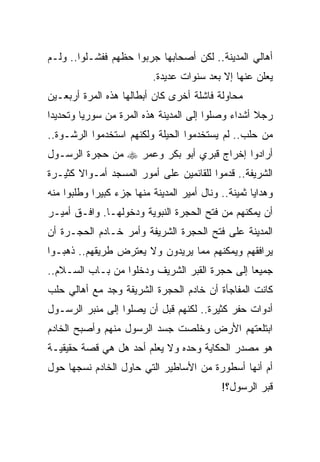 ‫ﺃﻫﺎﻟﻲ ﺍﻟﻤﺩﻴﻨﺔ.. ﻟﻜﻥ ﺃﺼﺤﺎﺒﻬﺎ ﺠﺭﺒﻭﺍ ﺤﻅﻬﻡ ﻓﻔﺸـﻠﻭﺍ.. ﻭﻟـﻡ‬
                           ‫ﻴﻌﻠﻥ ﻋﻨﻬﺎ ﺇﻻ ﺒﻌﺩ ﺴﻨﻭﺍﺕ ﻋﺩﻴﺩﺓ.‬
‫ﻤﺤﺎﻭﻟﺔ ﻓﺎﺸﻠﺔ ﺃﺨﺭﻯ ﻜﺎﻥ ﺃﺒﻁﺎﻟﻬﺎ ﻫﺫﻩ ﺍﻟﻤﺭﺓ ﺃﺭﺒﻌـﻴﻥ‬
‫ﺭﺠﻼ ﺃﺸﺩﺍﺀ ﻭﺼﻠﻭﺍ ﺇﻟﻰ ﺍﻟﻤﺩﻴﻨﺔ ﻫﺫﻩ ﺍﻟﻤﺭﺓ ﻤﻥ ﺴﻭﺭﻴﺎ ﻭﺘﺤﺩﻴﺩﺍ‬
 ‫‪‬‬                                                 ‫ﹰ‬
‫ﻤﻥ ﺤﻠﺏ.. ﻟﻡ ﻴﺴﺘﺨﺩﻤﻭﺍ ﺍﻟﺤﻴﻠﺔ ﻭﻟﻜﻨﻬﻡ ﺍﺴﺘﺨﺩﻤﻭﺍ ﺍﻟﺭﺸـﻭﺓ..‬
‫ﺃﺭﺍﺩﻭﺍ ﺇﺨﺭﺍﺝ ﻗﺒﺭﻱ ﺃﺒﻭ ﺒﻜﺭ ﻭﻋﻤﺭ ‪ ‬ﻤﻥ ﺤﺠﺭﺓ ﺍﻟﺭﺴـﻭل‬
‫ﺍﻟﺸﺭﻴﻔﺔ.. ﻗﺩﻤﻭﺍ ﻟﻠﻘﺎﺌﻤﻴﻥ ﻋﻠﻰ ﺃﻤﻭﺭ ﺍﻟﻤﺴﺠﺩ ﺃﻤـﻭﺍﻻ ﻜﺜﻴـﺭﺓ‬
       ‫ﹰ‬
‫ﻭﻫﺩﺍﻴﺎ ﺜﻤﻴﻨﺔ.. ﻭﻨﺎل ﺃﻤﻴﺭ ﺍﻟﻤﺩﻴﻨﺔ ﻤﻨﻬﺎ ﺠﺯﺀ ﻜﺒﻴﺭﺍ ﻭﻁﻠﺒﻭﺍ ﻤﻨﻪ‬
            ‫‪‬‬
‫ﺃﻥ ﻴﻤﻜﻨﻬﻡ ﻤﻥ ﻓﺘﺢ ﺍﻟﺤﺠﺭﺓ ﺍﻟﻨﺒﻭﻴﺔ ﻭﺩﺨﻭﻟﻬـﺎ. ﻭﺍﻓـﻕ ﺃﻤﻴـﺭ‬
‫ﺍﻟﻤﺩﻴﻨﺔ ﻋﻠﻰ ﻓﺘﺢ ﺍﻟﺤﺠﺭﺓ ﺍﻟﺸﺭﻴﻔﺔ ﻭﺃﻤﺭ ﺨـﺎﺩﻡ ﺍﻟﺤﺠـﺭﺓ ﺃﻥ‬
‫ﻴﺭﺍﻓﻘﻬﻡ ﻭﻴﻤﻜﻨﻬﻡ ﻤﻤﺎ ﻴﺭﻴﺩﻭﻥ ﻭﻻ ﻴﻌﺘﺭﺽ ﻁﺭﻴﻘﻬﻡ.. ﺫﻫﺒـﻭﺍ‬
‫ﺠﻤﻴﻌﺎ ﺇﻟﻰ ﺤﺠﺭﺓ ﺍﻟﻘﺒﺭ ﺍﻟﺸﺭﻴﻑ ﻭﺩﺨﻠﻭﺍ ﻤﻥ ﺒـﺎﺏ ﺍﻟﺴـﻼﻡ..‬
                                               ‫‪‬‬
‫ﻜﺎﻨﺕ ﺍﻟﻤﻔﺎﺠﺄﺓ ﺃﻥ ﺨﺎﺩﻡ ﺍﻟﺤﺠﺭﺓ ﺍﻟﺸﺭﻴﻔﺔ ﻭﺠﺩ ﻤﻊ ﺃﻫﺎﻟﻲ ﺤﻠﺏ‬
‫ﺃﺩﻭﺍﺕ ﺤﻔﺭ ﻜﺜﻴﺭﺓ.. ﻟﻜﻨﻬﻡ ﻗﺒل ﺃﻥ ﻴﺼﻠﻭﺍ ﺇﻟﻰ ﻤﻨﺒﺭ ﺍﻟﺭﺴـﻭل‬
‫ﺍﺒﺘﻠﻌﺘﻬﻡ ﺍﻷﺭﺽ ﻭﺨﻠﺼﺕ ﺠﺴﺩ ﺍﻟﺭﺴﻭل ﻤﻨﻬﻡ ﻭﺃﺼﺒﺢ ﺍﻟﺨﺎﺩﻡ‬
‫ﻫﻭ ﻤﺼﺩﺭ ﺍﻟﺤﻜﺎﻴﺔ ﻭﺤﺩﻩ ﻭﻻ ﻴﻌﻠﻡ ﺃﺤﺩ ﻫل ﻫﻲ ﻗﺼﺔ ﺤﻘﻴﻘﻴـﺔ‬
‫ﺃﻡ ﺃﻨﻬﺎ ﺃﺴﻁﻭﺭﺓ ﻤﻥ ﺍﻷﺴﺎﻁﻴﺭ ﺍﻟﺘﻲ ﺤﺎﻭل ﺍﻟﺨﺎﺩﻡ ﻨﺴﺠﻬﺎ ﺤﻭل‬
                                            ‫ﻗﺒﺭ ﺍﻟﺭﺴﻭل؟!‬
 