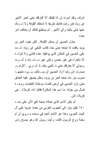 ‫ﺃﻤﺭﻙ، ﻭﻟﻘﺩ ﺃﻤﺭﺕ ﺇﻥ ﺃﻨﺎ ﻟﻘﻴﺘﻙ ﺃﻻ ﺃﻓﺎﺭﻗﻙ ﺤﺘﻰ ﺃﺨﺒﺭ ﺍﻷﻤﻴﺭ‬
‫ﺍﺒﻥ ﺯﻴﺎﺩ ﻓﺈﻥ ﺭﺃﻴﺕ ﻓﺎﺘﺨﺫ ﻁﺭﻴﻘﺎ ﻻ ﺘﺩﺨﻠﻙ ﺍﻟﻜﻭﻓﺔ ﻭﻻ ﺘـﺭﺩﻙ‬
                         ‫ﹰ‬
‫ﻋﻨﻬﺎ ﺤﺘﻰ ﻴﺄﺘﻴﻨﺎ ﺭﺃﻱ ﺍﻷﻤﻴﺭ.. ﻟﻡ ﻴﺴﺘﻁﻊ ﻜﺫﻟﻙ ﺃﻥ ﻴﺨﺎﻟﻑ ﺃﻤﺭ‬
                                                 ‫ﺴﻴﺩﻩ.‬
‫ﺤﺎﻭل ﺍﻟﺤﺴﻴﻥ ﺃﻥ ﻴﺩﺨل ﺍﻟﻜﻭﻓﺔ.. ﻟﻜﻥ ﺠﻨﻭﺩ ﺍﻟﺤﺭ ﺒﻥ‬
‫ﻴﺯﻴﺩ ﻭﻗﻔﺕ ﻟﻪ ﺘﻤﻨﻌﻪ ﺤﺘﻰ ﺠﺎﺀ ﻜﺘﺎﺏ ﺍﻟﺸﻘﻲ ﺍﺒﻥ ﺯﻴﺎﺩ: ﺸـﺩﺩ‬
‫ﻋﻠﻰ ﺍﻟﺤﺴﻴﻥ ﻓﻲ ﺍﻟﻤﻜﺎﻥ ﺍﻟﺫﻱ ﻴﻭﺍﻓﻴﻙ ﻋﻨﺩﻩ ﻜﺘﺎﺒﻲ ﻭﻻ ﺘﻨﺯﻟـﻪ‬
‫ﺇﻻ ﺒﺎﻟﻌﺭﺍﺀ ﻓﻲ ﻏﻴﺭ ﺤﺼﻥ ﻭﻋﻠﻰ ﻏﻴﺭ ﻤـﺎﺀ، ﻭﻗـﺩ ﺃﻤـﺭﺕ‬
‫ﺭﺴﻭﻟﻲ ﺃﻻ ﻴﻔﺎﺭﻗﻙ ﺤﺘﻰ ﺘـﺄﺘﻴﻨﻲ ﺒﺈﻨﻔـﺎﺫ ﺃﻤـﺭﻱ.. ﺍﻷﻭﺍﻤـﺭ‬
‫ﺼﺩﺭﺕ ﺇﺫﻥ ﻭﻟﻤﺎ ﺃﺭﺍﺩ ﺍﻟﺤﺴﻴﻥ ﺃﻥ ﻴﺴـﺘﺄﻨﻑ ﺴـﻴﺭﻩ ﻤﺘﺠ ‪‬ـﺎ‬
  ‫ﻬ‬
‫ﺼﻭﺏ ﺒﺌﺭ ﻤﺎﺀ ﻤﻨﻌﻪ ﺍﻟﺤﺭ ﺒﻥ ﻴﺯﻴﺩ، ﻭﻅل ﻴﻀﻴﻕ ﻋﻠﻴﻪ ﺍﻟﺨﻨﺎﻕ‬
‫ﺤﺘﻰ ﻨﺯل ﺍﻟﺤﺴﻴﻥ ﻓﻲ ﺃﺭﺽ ﻓﻀﺎﺀ ﻤﻭﺤﺸﺔ ﺍﻨﻘﺒﻀﺕ ﺭﻭﺤـﻪ‬
‫ﻓﺴﺄل ﻤﻥ ﺤﻭﻟﻪ: ﻤﺎ ﺍﺴﻡ ﻫﺫﺍ ﺍﻟﻤﻜﺎﻥ؟ ﻓﻘﺎﻟﻭﺍ ﻟﻪ، ﻜﺭﺒﻼﺀ.. ﻫﻲ‬
                                          ‫ﻜﺭﺒﻼﺀ ﺇﺫﻥ..‬
‫ﻟﻡ ﻴﻜﻥ ﺍﻻﺴﻡ ﺍﻟﺫﻱ ﺤﻤﻠﺘﻪ ﻤﺩﻴﻨﺔ ﺘﻘﻊ ﺍﻵﻥ ﻋﻠﻰ ﺒﻌـﺩ‬
‫٠٥١ ﻜﻴﻠﻭ ﻤﺘﺭﺍ ﺇﻟﻰ ﺍﻟﺠﻨﻭﺏ ﺍﻟﻐﺭﺒﻲ ﻤﻥ ﺒﻐﺩﺍﺩ ﻏﺭﻴﺒﺎ ﻋﻠﻰ ﺁل‬
        ‫‪‬‬
‫ﺍﻟﺒﻴﺕ ﺍﻟﻨﺒﻭﻱ، ﻭﻫﺫﺍ ﻫﻭ ﺍﻹﻤﺎﻡ ﺃﺤﻤﺩ ﻓﻲ ﻤﺴﻨﺩﻩ ﻴـﺭﻭﻱ ﺃﻥ ﺃﻡ‬
‫ﺴﻠﻤﺔ ﺯﻭﺝ ﺍﻟﺭﺴﻭل ﻗﺎﻟﺕ: ﺭﺃﻴﺕ ﺭﺴﻭل ﺍﷲ ﻭﻫﻭ ﻴﻤﺴﺢ ﺭﺃﺱ‬
 