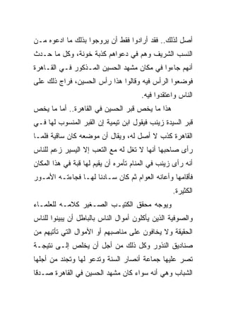 ‫ﺃﺼل ﻟﺫﻟﻙ.. ﻓﻘﺩ ﺃﺭﺍﺩﻭﺍ ﻓﻘﻁ ﺃﻥ ﻴﺭﻭﺠﻭﺍ ﺒﺫﻟﻙ ﻤﺎ ﺍﺩﻋﻭﻩ ﻤـﻥ‬
‫ﺍﻟﻨﺴﺏ ﺍﻟﺸﺭﻴﻑ ﻭﻫﻡ ﻓﻲ ﺩﻋﻭﺍﻫﻡ ﻜﺫﺒﺔ ﺨﻭﻨﺔ، ﻭﻜل ﻤﺎ ﺤـﺩﺙ‬
‫ﺃﻨﻬﻡ ﺠﺎﺀﻭﺍ ﻓﻲ ﻤﻜﺎﻥ ﻤﺸﻬﺩ ﺍﻟﺤﺴﻴﻥ ﺍﻟﻤـﺫﻜﻭﺭ ﻓـﻲ ﺍﻟﻘـﺎﻫﺭﺓ‬
‫ﻓﻭﻀﻌﻭﺍ ﺍﻟﺭﺃﺱ ﻓﻴﻪ ﻭﻗﺎﻟﻭﺍ ﻫﺫﺍ ﺭﺃﺱ ﺍﻟﺤﺴﻴﻥ، ﻓﺭﺍﺝ ﺫﻟﻙ ﻋﻠﻰ‬
                                       ‫ﺍﻟﻨﺎﺱ ﻭﺍﻋﺘﻘﺩﻭﺍ ﻓﻴﻪ.‬
‫ﻫﺫﺍ ﻤﺎ ﻴﺨﺹ ﻗﺒﺭ ﺍﻟﺤﺴﻴﻥ ﻓﻲ ﺍﻟﻘﺎﻫﺭﺓ.. ﺃﻤﺎ ﻤﺎ ﻴﺨﺹ‬
‫ﻗﺒﺭ ﺍﻟﺴﻴﺩﺓ ﺯﻴﻨﺏ ﻓﻴﻘﻭل ﺍﺒﻥ ﺘﻴﻤﻴﺔ ﺇﻥ ﺍﻟﻘﺒﺭ ﺍﻟﻤﻨﺴﻭﺏ ﻟﻬﺎ ﻓـﻲ‬
‫ﺍﻟﻘﺎﻫﺭﺓ ﻜﺫﺏ ﻻ ﺃﺼل ﻟﻪ، ﻭﻴﻘﺎل ﺃﻥ ﻤﻭﻀﻌﻪ ﻜﺎﻥ ﺴﺎﻗﻴﺔ ﻓﻠﻤـﺎ‬
‫ﺭﺃﻯ ﺼﺎﺤﺒﻬﺎ ﺃﻨﻬﺎ ﻻ ﺘﻐل ﻟﻪ ﻤﻊ ﺍﻟﺘﻌﺏ ﺇﻻ ﺍﻟﻴﺴﻴﺭ ﺯﻋﻡ ﻟﻠﻨﺎﺱ‬
‫ﺃﻨﻪ ﺭﺃﻯ ﺯﻴﻨﺏ ﻓﻲ ﺍﻟﻤﻨﺎﻡ ﺘﺄﻤﺭﻩ ﺃﻥ ﻴﻘﻴﻡ ﻟﻬﺎ ﻗﺒﺔ ﻓﻲ ﻫﺫﺍ ﺍﻟﻤﻜﺎﻥ‬
‫ﻓﺄﻗﺎﻤﻬﺎ ﻭﺃﻋﺎﻨﻪ ﺍﻟﻌﻭﺍﻡ ﺜﻡ ﻜﺎﻥ ﺴـﺎﺩﻨﺎ ﻟﻬـﺎ ﻓﺠﺎﺀﺘـﻪ ﺍﻷﻤـﻭﺭ‬
                                                  ‫ﺍﻟﻜﺜﻴﺭﺓ.‬
‫ﻭﻴﻭﺠﻪ ﻤﺤﻘﻕ ﺍﻟﻜﺘﻴـﺏ ﺍﻟﺼـﻐﻴﺭ ﻜﻼﻤـﻪ ﻟﻠﻌﻠﻤـﺎﺀ‬
‫ﻭﺍﻟﺼﻭﻓﻴﺔ ﺍﻟﺫﻴﻥ ﻴﺄﻜﻠﻭﻥ ﺃﻤﻭﺍل ﺍﻟﻨﺎﺱ ﺒﺎﻟﺒﺎﻁل ﺃﻥ ﻴﺒﻴﻨﻭﺍ ﻟﻠﻨﺎﺱ‬
‫ﺍﻟﺤﻘﻴﻘﺔ ﻭﻻ ﻴﺨﺎﻓﻭﻥ ﻋﻠﻰ ﻤﻨﺎﺼﺒﻬﻡ ﺃﻭ ﺍﻷﻤﻭﺍل ﺍﻟﺘﻲ ﺘﺄﺘﻴﻬﻡ ﻤﻥ‬
‫ﺼﻨﺎﺩﻴﻕ ﺍﻟﻨﺫﻭﺭ ﻭﻜل ﺫﻟﻙ ﻤﻥ ﺃﺠل ﺃﻥ ﻴﺨﻠﺹ ﺇﻟـﻰ ﻨﺘﻴﺠـﺔ‬
‫ﺘﺼﺭ ﻋﻠﻴﻬﺎ ﺠﻤﺎﻋﺔ ﺃﻨﺼﺎﺭ ﺍﻟﺴﻨﺔ ﻭﺘﺩﻋﻭ ﻟﻬﺎ ﻭﺘﺠﻨﺩ ﻤﻥ ﺃﺠﻠﻬﺎ‬
‫ﺍﻟﺸﺒﺎﺏ ﻭﻫﻲ ﺃﻨﻪ ﺴﻭﺍﺀ ﻜﺎﻥ ﻤﺸﻬﺩ ﺍﻟﺤﺴﻴﻥ ﻓﻲ ﺍﻟﻘﺎﻫﺭﺓ ﺼـﺩﻗﺎ‬
 ‫ﹰ‬
 