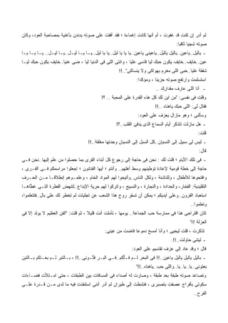 ‫ﻟﻡ ﺃﺩﺭ ﺇﻥ ﻜﻨﺕ ﻗﺩ ﻏﻔﻭﺕ ، ﺃﻡ ﺃ ﹼﻬﺎ ﻜﺎﻨﺕ ﺇﻏﻤﺎﺀﺓ ؛ ﻓﻘﺩ ﺃﻓﻘﺕ ﻋﻠﻰ ﺼﻭﺘﻪ ﻴﺩﻨﺩﻥ ﺒﺄﻏﻨﻴﺔ ﺒﻤﺼﺎﺤﺒﺔ ﺍﻟﻌﻭﺩ، ﻭﻜﺎﻥ‬
                                                                   ‫ﻨ‬                ‫ﹸ‬      ‫‪ِ‬‬
                                                                                       ‫ﺼﻭﺘﻪ ﺸﺠﻴﺎ ﺜﺎﻗﺒﺎ:‬
‫ـ ﻴﺎﻟﻴل..ﻴﺎﻋﻴﻥ..ﻴﺎﻟﻴل ﻴﺎﻟﻴل..ﻴﺎﻋﻴﻨﻰ ﻴﺎﻋﻴﻥ..ﻴﺎ ﻴﺎ ﻴﺎ ﻟﻴل..ﻴﺎ ﻴﺎ ﻟﻴل..ﻴـﺎ ﻴـﺎ ﻟﻴـل..ﻴـﺎ ﻟﻴـل.. ﻴـﺎ ﻴـﺎ ﻴـﺎ‬
‫ﻋﻴﻥ..ﺨﺎﻴﻑ..ﺨﺎﻴﻑ ﻴﻜﻭﻥ ﺤ ‪‬ﻙ ﻟ ‪‬ﺎ ﻗﺎﺴﻰ ﻋﻠﻴﺎ ، ﻭﺍﻨﺘﻰ ﺍﻟﻠﻰ ﻓﻰ ﺍﻟﺩﻨﻴﺎ ﻟ ‪‬ﺎ ، ﻀﻰ ﻋﻨ ‪‬ﺎ..ﺨﺎﻴﻑ ﻴﻜﻭﻥ ﺤﺒﻙ ﻟﻴـﺎ‬
                     ‫‪ ‬ﻴ‬        ‫ﻴ‬                                     ‫ﺒ ﻴ‬
                                                      ‫ﺸﻔﻘﺔ ﻋﻠﻴﺎ..ﺤﺒﻰ ﺍﻟﻠﻰ ﻤﻐﺭﻡ ﺒﻬﻭﺍﻜﻰ ﻭﻻ ﻴﻨﺴﺎﻜﻰ"..!!‬
                                                                ‫ﺍﺴﺘﺴﻠﻤﺕ ﻭﺍﺭﺘﻔﻊ ﺼﻭﺘﻪ ﺤﺯﻴﻨﺎ ، ﻭﻤﺅﻜﺩﺍ:‬
                                                                           ‫ـ ﺃﻨﺎ ﺍﻟﻠﻰ ﻋﺎﺭﻑ ﻤﻘﺩﺍ ِﻙ ..‬
                                                                               ‫ﺭ‬
                                             ‫ﻭﻗﻠﺕ ﻓﻰ ﻨﻔﺴﻰ: "ﻤﻥ ﺍﻴﻥ ﻟﻙ ﻜل ﻫﺫﻩ ﺍﻟﻘﺩﺭﺓ ﻋﻠﻰ ﺍﻟﻤﺤﺒﺔ .. ؟!‬
                                                                           ‫ﻓﻘﺎل ﻟﻰ: ﺍﻟﻠﻰ ﺤﺒﻙ ﻴﺎﻫﻨﺎﻩ ..!!‬
                                                                                       ‫‪ ‬‬
                                                                 ‫ﻭﺴﺄﻟﻨﻰ ؛ ﻭﻫﻭ ﻤﺎﺯﺍل ﻴﻌﺯﻑ ﻋﻠﻰ ﺍﻟﻌﻭﺩ:‬
                                                     ‫ـ ﻫل ﻤﺎﺯﻟﺕ ﺘﺘﺫﻜﺭ ﺃﻴﺎﻡ ﺍﻟﺴﻤﺎﻉ ﺍﻟﺫﻯ ﻴﺩﻓﺊ ﺍﻟﻘﻠﺏ..؟!‬
                                                                                                    ‫ﻗﻠﺕ:‬
                                     ‫ـ ﻟﻴﺱ ﻟﻰ ﺴﺒﻴل ﺇﻟﻰ ﺍﻟﻨﺴﻴﺎﻥ..ﻜل ﺍﻟﺴﺒل ﺇﻟﻰ ﺍﻟﻨﺴﻴﺎﻥ ﻭﺠﺩﺘﻬﺎ ﻤﻐﻠﻘﺔ..!!‬
                                                                                                    ‫ﻗﺎل:‬
‫ـ ﻓﻰ ﺘﻠﻙ ﺍﻷﻴﺎﻡ ؛ ﻗﻠﺕ ﻟﻙ : ﻨﺤﻥ ﻓﻰ ﺤﺎﺠﺔ ﺇﻟﻰ ﺭﺠﻭﻉ ﻜل ﺃﺒﻨﺎﺀ ﺍﻟﻘﺭﻯ ﺒﻤﺎ ﺤ ‪‬ﻠﻭﺍ ﻤﻥ ﻋﻠﻡ ﺇﻟﻴﻬﺎ..ﻨﺤﻥ ﻓـﻰ‬
               ‫ﹾٍ‬        ‫ﺼ‬
‫ﺤﺎﺠﺔ ﺇﻟﻰ ﺨﻁﺔ ﻗﻭﻤﻴﺔ ﻹﻋﺎﺩﺓ ﺘﻭﻁﻴﻨﻬﻡ ﻭﺴﻁ ﺃﻫﻠﻬﻡ.. ﻭﺃﻨﺘﻡ ؛ ﺃﻴﻬﺎ ﺍﻟﻔﻨﺎﻨﻭﻥ ؛ ﺇﺠﻌﻠﻭﺍ ﻤﺭﺍﺴﻤﻜﻡ ﻓـﻰ ﺍﻟﻘـﺭﻯ ،‬
‫ﻭﺍﻓﺘﺤﻭﻫﺎ ﻟﻸﻁﻔﺎل ، ﻭﻟﻠﻨﺎﺸﺌﺔ ، ﻭﻟﻜل ﺍﻟﻨﺎﺱ..ﻭﺃﺘﻴﺤﻭﺍ ﻟﻬﻡ ﺍﻟﻤﻭﺍﺩ ﺍﻟﺨﺎﻡ ، ﻭﻋﻠﻤـﻭﻫﻡ ﺇﻨﻁﻼﻗـﺎ ﻤـﻥ ﺍﻟﺤـﺭﻑ‬
                        ‫ﹼ‬
‫ﺍﻟﺘﻘﻠﻴﺩﻴﺔ: ﺍﻟﻔﺨﺎﺭ، ﻭﺍﻟﺤﺩﺍﺩﺓ ، ﻭﺍﻟﻨﺠﺎﺭﺓ ، ﻭﺍﻟﻨﺴﻴﺞ ، ﻭﺍﺘﺭﻜﻭﺍ ﻟﻬﻡ ﺤﺭﻴﺔ ﺍﻹﺒﺩﺍﻉ..ﻟﺘﻨﻬﺽ ﺍﻟﻔﻁﺭﺓ ﺍﻟﺘـﻰ ﻏ ﱠﺎﻫـﺎ‬
    ‫ﻁ‬
‫ﺍﺴﺘﻌﺒﺎﺩ ﺍﻟﻘﺭﻭﻥ..ﻭﻋﻠﻰ ﺃﻴﺩﻴﻜﻡ ؛ ﻴﻤﻜﻥ ﺃﻥ ﹸﺴﻔﺭ ﺭﻭﺡ ﻫﺫﺍ ﺍﻟﺸﻌﺏ ﻋﻥ ﺘﺠﻠﻴﺎﺕ ﻟﻡ ﺘﺨﻁﺭ ﻟﻙ ﻋﻠﻰ ﺒﺎل..ﻓﺘﺘﻌﻠﻤﻭﺍ،‬
                                                      ‫ﺘ ِ‪‬‬
                                                                                               ‫ﻭﺘﻌﹰﻤﻭﺍ..‬
                                                                                                    ‫ﹸ ‪‬ﻠ‬
‫ﻜﺎﻥ ﺍﻗﺘﺭﺍﺤﻰ ﻫﺫﺍ ﻓﻰ ﻤﻤﺎﺭﺴﺔ ﺤﺏ ﺍﻟﺠﻤﺎﻋﺔ.. ﻴﻭﻤﻬﺎ ، ﺘﺄﻤﻠﺕ ﺃﻨﺕ ﻗﻠﻴﻼ ، ﺜﻡ ﻗﻠﺕ: "ﺍﻟﻔﻥ ﺍﻟﻌﻅﻴﻡ ﻻ ﻴﻭﻟﺩ ﺇﻻ ﻓﻰ‬
                                                                                               ‫ﺍﻟﻌﺯﻟﺔ !!"‬
                                              ‫ﺘﺫﻜﺭﺕ ، ﻗﻠﺕ ﻟﻴﺤﻴﻰ ؛ ﻭﺃﻨﺎ ﺃﻤﺴﺢ ﺩﻤﻭﻋﺎ ﻓﺎﻀﺕ ﻤﻥ ﻋﻴﻨﻰ:‬
                                                                                    ‫ـ ﻟﻴﺘﻨﻰ ﺤﺎﻭﻟﺕ..!!.‬
                                                              ‫ﻗﺎل ؛ ﻭﻗﺩ ﻋﺎﺩ ﺇﻟﻰ ﻋﺯﻑ ﺘﻘﺎﺴﻴﻡ ﻋﻠﻰ ﺍﻟﻌﻭﺩ:‬
‫ـ ﺒﺎﻟﻴل ﻴﺎﻟﻴل ﻴﺎﻟﻴل ﻴﺎﻋﻴﻥ..!! ﻓﻰ ﺍﻟﺒﺤﺭ ﻟـﻡ ﹸـﺘﻜﻡ..ﻓـﻰ ﺍﻟﺒـﺭ ﻓ ﱡـﻭ ِﻰ..!! ، ﺒـﺎﻟﺘﺒ‪‬ﺭ ﻟـﻡ ﺒﻌـﺘﻜﻡ ﺒـﺎﻟﺘﺒﻥ‬
                                   ‫ﹸﺘ ﻨ‬               ‫ﻓ ﱡﹸ‪‬‬
                                                                ‫ﺒﻌﺘﻭﻨﻰ..ﻴﺎ..ﻴﺎ..ﻴﺎ..ﻭﺍﻟﻠﻰ ﺤﺏ..ﻴﺎﻫﻨﺎﻩ..!!"‬
                                                                             ‫‪‬‬
‫ﻭﺘﺼﺎﻋﺩ ﺼﻭﺘﻪ ﻁﺒﻘﺔ ﺒﻌﺩ ﻁﺒﻘﺔ ، ﻭﺼﺎﺭﺕ ﻟﻪ ﺃﺼﺩﺍﺀ ﻓﻰ ﺍﻟﻤﺴﺎﻓﺎﺕ ﺒﻴﻥ ﺍﻟﻁﺒﻘﺎﺕ ، ﺤﺘﻰ ﺍﻤـﺘﻸﺕ ﻓﻀـﺎﺀﺍﺕ‬
‫ﺴﻜﻭﺘﻰ ﺒﺄﻓﺭﺍﺡ ﻋﺼﻔﺕ ﺒﺘﺼﺒﺭﻯ ، ﻓﻨﺸﻁﺕ ﺇﻟﻰ ﻁﻴﺭﺍﻥ ﻟﻡ ﺃﺩﺭ ﺃﻨﻨﻰ ﺍﺴﺘﻨﻔﺫﺕ ﻓﻴﻪ ﻤﺎ ﻟﺩﻯ ﻤـﻥ ﻗـﺩﺭﺓ ﻋﻠـﻰ‬
                                                                                                 ‫ﺍﻟﻔﺭﺡ..‬
 