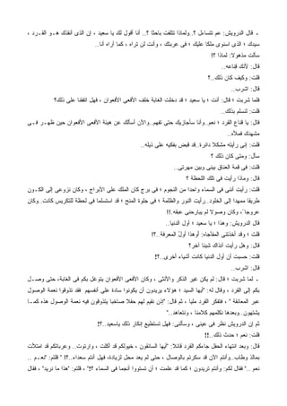 ‫ـ ﻗﺎل ﺍﻟﺩﺭﻭﻴﺵ: ﻋﻡ ﺘﺘﺴﺎﺀل ؟..ﻭﻟﻤﺎﺫﺍ ﺘﺘﻠﻔﺕ ﺒﺎﺤﺜﺎ ؟.. ﺃﻨﺎ ﺃﻗﻭل ﻟﻙ ﻴﺎ ﺴﻌﻴﺩ ، ﺇﻥ ﺍﻟﺫﻯ ﺃﻨﻘﺫﻙ ﻫـﻭ ﺍﻟﻘـﺭﺩ ،‬
                                                                                  ‫‪‬‬
                              ‫ﺴﻴﺩﻙ ؛ ﺍﻟﺫﻯ ﺍﺴﻨﻭﻯ ﻤﻠﻜﺎ ﻋﻠﻴﻙ ؛ ﻓﻰ ﻋﺭﺒﺘﻙ ، ﻭﺃﻨﺕ ﻟﻥ ﺘﺭﺍﻩ ، ﻜﻤﺎ ﺃﺭﺍﻩ ﺃﻨﺎ..‬
                                                                                   ‫ﺴﺄﻟﺕ ﻤﺫﻫﻭﻻ: ﻟﻤﺎﺫﺍ ؟!‬
                                                                                       ‫ﻗﺎل: ﻷﻨﻙ ﻗ ﹶﺎﻋﻪ..‬
                                                                                         ‫ِﻨ ‪ ‬‬
                                                                                 ‫ﻗﻠﺕ: ﻭﻜﻴﻑ ﻜﺎﻥ ﺫﻟﻙ..؟‬
                                                                                            ‫ﻗﺎل: ﺍﺸﺭﺏ..‬
            ‫ﻓﻠﻤﺎ ﺸﺭﺒﺕ ؛ ﻗﺎل: ﺃﻨﺕ ؛ ﻴﺎ ﺴﻌﻴﺩ ؛ ﻗﺩ ﺩﺨﻠﺕ ﺍﻟﻐﺎﺒﺔ ﺨﻠﻑ ﺍﻷﻓﻌﻰ ﺍﻷﻓﻌﻭﺍﻥ ، ﻓﻬل ﺍﺘﻔﻘﻨﺎ ﻋﻠﻰ ﺫﻟﻙ؟‬
                                                                                       ‫ﻗﻠﺕ: ﻟﻨﺴﹼﻡ ﺒﺫﻟﻙ..‬
                                                                                               ‫ﻠ‬
‫ﻗﺎل: ﻴﺎ ﻗﻨﺎﻉ ﺍﻟﻘﺭﺩ ؛ ﻨﻌﻡ..ﻭﺃﻨﺎ ﺴﺄﺠﺎﺯﻴﻙ ﺤﺘﻰ ﺘﻔﻬﻡ..ﻭﺍﻵﻥ ﺃﺴﺄﻟﻙ ﻋﻥ ﻫﻴﺌﺔ ﺍﻷﻓﻌﻰ ﺍﻷﻓﻌﻭﺍﻥ ﺤﻴﻥ ﻅﻬـﺭ ﻓـﻰ‬
                                                                                          ‫ﻤﺸﻬﺩﻙ ﻓﻤﻸﻩ..‬
                                                   ‫ﻗﻠﺕ: ﺇﻨﻰ ﺭﺃﻴﺘﻪ ﻤﺸﻜﻼ ﺩﺍﺌﺭﺓ..ﻗﺩ ﻗﺒﺽ ﺒﻔﻜﻴﻪ ﻋﻠﻰ ﺫﻴﻠﻪ..‬
                                                                                   ‫ﺴﺄل: ﻭﻤﺘﻰ ﻜﺎﻥ ﺫﻟﻙ ؟‬
                                                                  ‫ﻗﻠﺕ: ﻓﻰ ﻗﻤﺔ ﺍﻟﻌﻨﺎﻕ ﺒﻴﻨﻰ ﻭﺒﻴﻥ ﻤﻬﺭﺘﻰ..‬
                                                                       ‫ﻗﺎل: ﻭﻤﺎﺫﺍ ﺭﺃﻴﺕ ﻓﻰ ﺘﻠﻙ ﺍﻟﻠﺤﻅﺔ ؟‬
‫ﻗﻠﺕ: ﺭﺃﻴﺕ ﺃﻨﻨﻰ ﻓﻰ ﺍﻟﺴﻤﺎﺀ ﻭﺍﺤﺩﺍ ﻤﻥ ﺍﻟﻨﺠﻭﻡ ؛ ﻓﻰ ﺒﺭﺝ ﻜﺎﻥ ﺍﻟﻤﻠﻙ ﻋﻠﻰ ﺍﻷﺒﺭﺍﺝ ، ﻭﻜﺎﻥ ﻨﺯﻭﻋﻰ ﺇﻟﻰ ﺍﻟﻜـﻭﻥ‬
‫ﻁﺭﻴﻘﺎ ﻤﻤﻬﺩﺍ ﺇﻟﻰ ﺍﻟﺨﻠﻭﺩ..ﺭﺃﻴﺕ ﺍﻟﻨﻭﺭ ﻭﺍﻟﻅﻠﻤﺔ ؛ ﻓﻰ ﺠﻠﻭﺓ ﺍﻟﻤﻨﺢ ؛ ﻗﺩ ﺍﺴﺘﺴﻠﻤﺎ ﻓﻰ ﻟﺤﻅﺔ ﻟﻠﺘﻜﺭﻴﺱ ﻜﺎﻨﺕ..ﻭﻜﺎﻥ‬
                                                               ‫‪‬ﺭﻭﺠﺎ ً، ﻭﻜﺎﻥ ﻭﺼﻭﻻ ﻟﻡ ﻴﺒﺎﺭﺤﻨﻰ ﻋﺒﻘﻪ.!!‬
                                                                                                   ‫ﻋ‬
                                                              ‫ﻗﺎل ﺍﻟﺩﺭﻭﻴﺵ: ﻭﻫﺫﺍ ؛ ﻴﺎ ﺴﻌﻴﺩ ؛ ﺃﻭل ﺍﻟﺩﻨﻴﺎ..‬
                                                        ‫ﻗﻠﺕ ؛ ﻭﻗﺩ ﺃﺨﺫﺘﻨﻰ ﺍﻟﻤﻔﺄﺠﺎﻩ: ﺃﻭﻫﺫﺍ ﺃﻭل ﺍﻟﻤﻌﺭﻓﺔ..؟!‬
                                                                    ‫َ ‪ ‬ﹶ ُ‬
                                                                         ‫ﻗﺎل: ﻭﻫل ﺭﺃﻴﺕ ﺁﻨﺫﺍﻙ ﺸﻴﺌﺎ ﺁﺨﺭ؟‬
                                                         ‫ﻗﻠﺕ: ﺤﺴﺒﺕ ﺃﻥ ﺃﻭل ﺍﻟﺩﻨﻴﺎ ﻜﺎﻨﺕ ﺃﺸﻴﺎﺀ ﺃﺨﺭﻯ..؟!‬
                                                                                            ‫ﻗﺎل: ﺍﺸﺭﺏ..‬
‫ـ ﻟﻤﺎ ﺸﺭﺒﺕ ؛ ﻗﺎل: ﻟﻡ ﻴﻜﻥ ﻏﻴﺭ ﺍﻟﺫﻜﺭ ﻭﺍﻷﻨﺜﻰ ، ﻭﻜﺎﻥ ﺍﻷﻓﻌﻰ ﺍﻷﻓﻌﻭﺍﻥ ﻴﺘﻭﻏل ﺒﻜﻡ ﻓﻰ ﺍﻟﻐﺎﺒﺔ، ﺤﺘﻰ ﻭﺼـل‬
‫ﺒﻜﻡ ﺇﻟﻰ ﺍﻟﻘﺭﺩ ، ﻭﻗﺎل ﻟﻪ: "ﺃﻴﻬﺎ ﺍﻟﺴﻴﺩ ؛ ﻫﺅﻻﺀ ﻴﺭﻴﺩﻭﻥ ﺃﻥ ﻴﻜﻭﻨﻭﺍ ﺴﺎﺩﺓ ﻋﻠﻰ ﺃﻨﻔﺴﻬﻡ ﻓﻘﺩ ﺘﺫﻭﻗﻭﺍ ﻨﻌﻤﺔ ﺍﻟﻭﺼﻭل‬
‫ﻋﺒﺭ ﺍﻟﻤﻌﺎﻨﻘﺔ " ، ﻓﺘﻔﻜﺭ ﺍﻟﻘﺭﺩ ﻤﻠﻴﺎ ، ﺜﻡ ﻗﺎل: "ﺇﺫﻥ ﻨﻘﻴﻡ ﻟﻬﻡ ﺤﻔﻼ ﺼﺎﺨﺒﺎ ﻴﺘﺫﻭﻗﻭﻥ ﻓﻴﻪ ﻨﻌﻤﺔ ﺍﻟﻭﺼﻭل ﻫﺫﻩ ﻜﻤـﺎ‬
                                                               ‫ﻴﺸﺘﻬﻭﻥ..ﻭﺒﻌﺩﻫﺎ ﻨﻜﻠﻤﻬﻡ ﻜﻼﻤﻨﺎ ، ﻭﻨﺘﻌﺎﻫﺩ.."‬
                               ‫ﺜﻡ ﺇﻥ ﺍﻟﺩﺭﻭﻴﺵ ﻨﻅﺭ ﻓﻰ ﻋﻴﻨﻰ ، ﻭﺴﺄﻟﻨﻰ: ﻓﻬل ﺘﺴﺘﻁﻴﻊ ﺇﻨﻜﺎﺭ ﺫﻟﻙ ﻴﺎﺴﻌﻴﺩ..؟!‬
                                                                                ‫ﻗﻠﺕ: ﻨﻌﻡ ؛ ﺤﺩﺙ ﺫﻟﻙ..!!‬
‫ﻗﺎل: ﻭﺒﻌﺩ ﺍﻨﺘﻬﺎﺀ ﺍﻟﺤﻔل ﺠﺎﺀﻜﻡ ﺍﻟﻘﺭﺩ ﻗﺎﺌﻼ: "ﺃﻴﻬﺎ ﺍﻟﺴﺎﺌﻘﻭﻥ ، ﺨﻴﻭﻟﻜﻡ ﻗﺩ ﺃﻜﻠﺕ ، ﻭﺍﺭﺘﻭﺕ.. ﻭﻋﺭﺒﺎﺘﻜﻡ ﻗﺩ ﺍﻤﺘﻸﺕ‬
‫ﺒﻤﺎﻟﺫ ﻭﻁﺎﺏ..ﻭﺃﻨﺘﻡ ﺍﻵﻥ ﻗﺩ ﺴﻜﺭﺘﻡ ﺒﺎﻟﻭﺼﺎل ، ﺤﺘﻰ ﻟﻡ ﻴﻌﺩ ﻤﺤل ﻟﺯﻴﺎﺩﺓ، ﻓﻬل ﺃﻨﺘﻡ ﺴﻌﺩﺍﺀ..؟! " ﻗﻠﺘﻡ: "ﻨﻌـﻡ ..‬
‫ﻨﻌﻡ .." ﻓﻘﺎل ﻟﻜﻡ: ﻭﺃﻨﺘﻡ ﺘﺭﻴﺩﻭﻥ ؛ ﻜﻤﺎ ﻗﺩ ﻋﻠﻤﺕ ؛ ﺃﻥ ﺘﺴﺘﻭﻭﺍ ﺃﻨﺠﻤﺎ ﻓﻰ ﺍﻟﺴﻤﺎﺀ ؟!" ، ﻗﻠﺘﻡ: "ﻫﺫﺍ ﻤﺎ ﻨﺭﻴﺩ" ، ﻓﻘﺎل‬
 