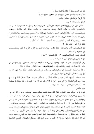 ‫ﻗﺎل ﻋﺒﺩ ﺍﻟﻤﻌﻴﻥ ﻤ ‪‬ﺫﺭﺍ: ﺍﻟﻜﻭﻟﻭﻨﻴﺎ ﻓﻴﻬﺎ ﺴﺒﺭﺘﻭ..‬
                                                                                  ‫ﺤ ﹰ‬
                                        ‫ﻗﺎﻟﺕ: ﺩﻩ ﺯﻴﺕ ﻴﺎﺴﻤﻴﻥ ، ﻤﺵ ﻜﻭﻟﻭﻨﻴﺎ ﻴﺎ ﻋﺒﺩ ﺍﻟﻤﻌﻴﻥ..ﺍﷲ ﻴﻬﺩﻴﻙ..!‬
                                                                 ‫ﻗﺎل ﺍﻟﺭﺠل ﻤﺅﻤﻨﺎ ﻋﻠﻰ ﺩﻋﺎﺌﻬﺎ : ﻴﺎﺭﺏ..‬
                                                                                     ‫ﹰ‬
                                                                             ‫ﺜﻡ ﻗﺎل ﺒﻬﺩﻭﺀ: ﻤﻨﻙ ﺍﻟﻌﻔﻭ..‬
                                                                                     ‫‪‬‬
‫ـ ﻤﺎ ﺃﻥ ﺍﻨﺘﻬﻰ ﻤﺭﺴﻰ ﻭﺯﻭﺠﺘﻪ ﻤﻥ ﺘﻨﻅﻴﻑ ﺤﺠﺭﺓ ﺃﺒﻰ ، ﺤﺘﻰ ﻓﻭﺠﺌﺕ ﺒﺄﻗﺩﺍﻡ ﻜﺜﻴﺭﺓ ﺘﺼﻌﺩ ﺍﻟﺩﺭﺝ ، ﻨﻅـﺭﺕ ،‬
  ‫ﹸ‬
‫ﻓﺈﺫ ﺒﺎﻟﻤﻬﻨﺩﺱ ﺍﻟﻤﻠﺘﺤﻰ ﻓﻰ ﻁﻠﻴﻌﺔ ﺍﻟﺩﺍﺨﻠﻴﻥ ، ﻭﺒﻌﺩﻩ ﺼﻑ ﻁﻭﻴل ﻤﻥ ﺍﻟﻤﻠﺘﺤﻴﻥ ﻭﺤﻠﻴﻘﻰ ﺍﻟﻠﺤﻰ ﻭﺍﻟﺸﻭﺍﺭﺏ ، ﺒﻌـﺩ‬
‫ﺃﻥ ﺴﻠﻡ ﻭﺭﺤﻤﺔ ﺍﷲ ﻭﺒﺭﻜﺎﺘﻪ ﻗﺎل ﻟﻰ: "ﺍﻟﻤﺤﺒﻭﻥ ﺍﺠﺘﻤﻌﻭﺍ ﻋﻠﻰ ﻜﻠﻤﺔ ﺴﻭﺍﺀ..ﻓﺎﻟﺤﺎﺝ ﺤﺒﻴﺏ ﻗﺭﻴﺏ ، ﻭﺃﺴﺘﺎﺫ ﺭﻜـﻥ‬
‫‪‬‬    ‫ﹲ‬        ‫‪‬‬    ‫‪‬‬                                                                    ‫ﱠ‪‬‬
‫ﺭﻜﻴﻥ..ﻟﻘﺩ ﺍﺠﺘﻤﻌﺕ ﺍﻟﻜﻠﻤﺔ ﻋﻠﻰ ﺇﻗﺎﻤﺔ ﺼﻼﺓ ﺍﻟﺠﻨﺎﺯ ﻋﻠﻰ ﺍﻟﺤﺎﺝ ﺒﻌﺩ ﺼﻼﺓ ﺍﻟﻔﺠﺭ ﺤﺎﻀﺭﺍ ﺇﻥ ﺸﺎﺀ ﺍﷲ ﺘﻌﺎﻟﻰ.."‬
                   ‫ﹰ‬
                            ‫، ﻗﻠﺕ ﻓﻰ ﻨﻔﺴﻰ: "ﻟﻘﺩ ﺃﻋﻔﺎﻨﻰ ﺍﻟﻤﻬﻨﺩﺱ ﻤﻥ ﺃﺤﺩ ﺍﻟﻭﺍﺠﺒﺎﺕ.." ، ﻗﻠﺕ ﻟﻪ: ﻻ ﺒﺄﺱ..‬
                                                                       ‫ﻗﺎﻟﺕ ﺍﻤﺭﺃﺓ ﺃﺒﻰ: ﻭﺍﻟﺩﻓﻨﺔ ﺍﻤﺘﻰ ؟!‬
‫ﻗﺎل ﺍﻟﻤﻬﻨﺩﺱ: ﺒﻌﺩ ﺃﺩﺍﺀ ﺍﻟﻭﺍﺠﺏ ﻨﺤﻭ ﺍﻟﻔﻘﻴﺩ ﺍﻟﻜﺭﻴﻡ ؛ ﺒﻘﺭﺍﺀﺓ ﻤﺎ ﺘﻴﺴﺭ ﻤﻥ ﺍﻟﻘﺭﺁﻥ ﺍﻟﻜﺭﻴﻡ ؛ ﻨﺸﻴﻊ ﺍﻟﺠﺜﻤﺎﻥ ﺠﻤﻴﻌﻨﺎ‬
                                                                              ‫ﺇﻟﻰ ﻤﺴﺘﻘﺭﻩ ﺇﻥ ﺸﺎﺀ ﺍﷲ..‬
                                          ‫ﻗﻠﺕ ﻓﻰ ﻨﻔﺴﻰ: "ﻭﻫﺫﺍ ﺃﻴﻀﺎ ﺤﺴﻥ.." ، ﻭﻗﻠﺕ ﻟﻠﻤﻬﻨﺩﺱ: ﻻ ﺒﺄﺱ..‬
                                                                         ‫ﹰ‬
                                                        ‫ﻗﺎل ﺍﻟﻤﻬﻨﺩﺱ: ﺇﺫﻥ ﻨﺘﻭﻜل ﻋﻠﻰ ﺍﷲ ﻟﻨﺩﺭﻙ ﺍﻟﻔﺠﺭ..‬
‫ﻭﻗﺒل ﺃﻥ ﺃﻗﻭل ﺸﻴﺌﺎ ﻜﺎﻨﻭﺍ ﻗﺩ ﺩﺨﻠﻭﺍ ، ﻭﺤﻤﻠﻭﺍ ﺃﺒﻰ ﻓﻰ ﺼﻤﺕ..ﺃﺭﺒﻌﺔ ﻤﻥ ﺍﻟﺸﺒﺎﺏ ﺍﻟﻤﻠﺘﺤﻴﻥ ، ﻟﻴﺱ ﺍﻟﻤﻬﻨﺩﺱ ﻤﻥ‬
                                                                              ‫ﹰ‬
            ‫ﺒﻴﻨﻬﻡ..ﻓﺈﺫ ﺒﺎﻤﺭﺃﺓ ﺃﺒﻰ ﺘﻨﻬﺽ ﻭﺍﻗﻔﺔ ، ﻭﺘﻘﺩﻡ ﻟﻰ ﺍﻟﻤﺨﺩﺓ ﺍﻟﺼﻐﻴﺭﺓ ؛ ﻭﻫﻰ ﺘﻘﻭل: ﻭﺼﻴﺘﻙ ﻴﺎ ﺃﺴﺘﺎﺫ..‬
‫ـ ﺘﻨﺎﻭﻟﺕ ﺍﻟﻤﺨﺩﺓ ، ﻓﺄﺤﺴﺴﺕ ﺃﻨﻬﺎ ﻤﺤﺸﻭﺓ ﺒﺸﺊ ﻏﻴﺭ ﻤﺄﻟﻭﻑ ﻟﻰ..ﺘﺤﺴﺴﺘﻬﺎ ﻤﺘﺸﻜﻜﺎ ، ﻗﺎﻟﺕ ﺍﻤﺭﺃﺓ ﺃﺒﻰ: ﺩﺍ ﻭﺭﻕ‬
                         ‫ﹰ‬
                                                       ‫ﻨﺒﻕ ﻭﺒﺭﺴﻴﻡ ؛ ﻋﻠﻰ ﺸﺎﻥ ﺘﻜﻭﻥ ﺤﻨﻴﻨﺔ ﻋﻠﻰ ﺭﺍﺴﻪ..‬
‫ﻗﺒﻠﺘﻬﺎ ، ﻫﺒﻁﺕ ﺍﻟﺩﺭﺝ ، ﻴﺘﺒﻌﻨﻰ "ﻤﺭﺴﻰ" ؛ ﺍﻟﺫﻯ ﺍﺴﺘﺄﺫﻨﻨﻰ ، ﻭﺘﺨﻁﺎﻨﻰ ﻤﺴﺭﻋﺎ ، ﻫﺒﻁﺕ ، ﻭﻓﻰ ﺍﻟﺸﺎﺭﻉ ﺃﺴـﺭﻉ‬
                          ‫ﹰ‬
‫ﻨﺤﻭﻯ "ﻋﻡ ﻜﺎﻤل" ﻤﺘﺴﺎﺌﻼ ﻋﻥ ﺍﻟﻤﺭﺤﻭﻡ : " ﻤﻥ ﻫﻭ؟! " ، ﻓﻠﻤﺎ ﻋﻠﻡ ﺃﻨﻪ ﺃﺒﻰ ؛ ﺘﺠﻤﺩ ﻓﻰ ﻭﻗﻔﺘﻪ ﻤـﺫﻫﻭﻻ ﻟﺤﻅـﺔ‬
      ‫ﹰ‬                                                                  ‫ﹰ‬
                                                        ‫ﺨﺎﻁﻔﺔ..ﺜﻡ ﻗﺎل ﻤﺸﻴﺭﺍ ﻨﺤﻭ ﺍﻟﺴﻴﺎﺭﺓ: ﺘﺤﺕ ﺃﻤﺭﻙ..‬
                                                                                ‫ﹰ‬
                                                                                        ‫ﻗﻠﺕ: ﺴﺄﻤﺸﻰ..‬
‫ﺃﺴﺭﻉ ﺍﻟﺭﺠل ﻟﻴﺩﺭﻙ ﺤﺎﻤﻠﻰ ﺍﻟﻨﻌﺵ ، ﺃﺩﺨل ﻜﺘﻔﻪ ﺘﺤﺕ ﺍﻟﺨﺸﺒﺔ ، ﻤﺸﻰ ﻤﻌﻬﻡ.. ﻓﻭﺠﺌﺕ ؛ ﻴﺎ ﻋﺒـﺩ ﺍﷲ ؛ ﺒﻨـﺎﺱ‬
‫ﻴﺘﻘﺎﻁﺭﻭﻥ ﻤﻥ ﺍﻟﺸﻭﺍﺭﻉ ﺍﻟﺠﺎﻨﺒﻴﺔ..ﻜﺎﻥ ﺃﻜﺜﺭﻫﻡ ﻤـﻥ ﺍﻟﻤﻠﺘﺤـﻴﻥ ، ﻭﻻﺒﺴـﻰ ﺍﻟﻁـﻭﺍﻗﻰ ﺍﻟﺒﻴﻀـﺎﺀ ﺍﻟﻤﺨﺭﻤـﺔ ،‬
‫ﻭﺍﻟﺠﻼﺒﻴﺏ..ﻜﺎﻥ ﻤﺸﻬﺩ ﺍﻟﺠﻨﺎﺯ ؛ ﻓﻰ ﺍﻟﺸﺎﺭﻉ ﺍﻟﻁﻭﻴل ﺍﻟﺴﺎﻜﺕ؛ ﻭﺘﺤﺕ ﺍﻟﻤﺼﺎﺒﻴﺢ ؛ ﻋﺠﻴﺒﺎ..ﻻ ﺼﻭﺕ ، ﻭﻟـﻴﺱ‬
               ‫ﹰ‬
‫ﻤﻥ ﻴﻔﻭﻩ ﺒﻜﻠﻤﺔ..ﺨﻴل ﺇﻟﻰ ـ ﺃﻭ ﻫﻰ ﺍﻟﺫﻜﺭﻯ ﺸﻭﺸﺕ ﻋﻠﻰ ﺍﻟﻤﺸﻬﺩ ـ ﺃﻨﻬﻡ ؛ ﺒﺎﻟﺘﺄﻜﻴﺩ ؛ ﺴﻴﻬﺩﺭﻭﻥ ، ﻓﻴﻭﻗﻅـﻭﻥ‬
                                              ‫‪‬‬                       ‫‪‬‬
                                                                      ‫َ‬
‫ﺍﻟﻨﻴﺎﻡ ، ﺒﺘﻠﻙ ﺍﻟﺼﻴﻐﺔ ﺍﻟﻘﺩﻴﻤﺔ ؛ ﺍﻟﺘﻰ ﻁﺎﻟﻤﺎ ﺴﻤﻌﺕ ﺍﻟﻨﺎﺱ ﻴﺭﺩﺩﻭﻨﻬﺎ ؛ ﻓﻰ ﺘﻭﻗﻴﻊ ﻴﻨﺒﻌﺙ ﻤﻥ ﻗﻠﻭﺏ ﺸﺭﺒﺕ ﺇﻴﻤﺎﻨﻬﺎ‬
        ‫ﹾ‬
‫ﻤﻥ ﻴﻨﺎﺒﻴﻊ ﺍﻟﺤﺯﻥ ﻭﺍﻻﻋﺘﺒﺎﺭ.. ﻴﺭﻓﻌﻭﻨﻬﺎ ﻓﻰ ﻭﺠﻪ ﺍﻟﻤﻭﺕ ؛ ﻴﻘﻴﻨﺎ ﺒﺎﻟﺒﻌﺙ ﻭﺍﻟﻨﺸﻭﺭ..ﻁﺎل ﺍﻟﻁﺭﻴﻕ ، ﻭﻟﻡ ﻴﺤﺩﺙ ﻤﺎ‬
                                         ‫ﹰ‬
‫ﺃﻨﺘﻅﺭﻩ..ﻭﻨﺎﺱ ﻴﺘﻘﺎﻁﺭﻭﻥ ﻤﻥ ﻜل ﻨﺎﺤﻴﺔ ، ﻭﺍﻟﻤﺸﻬﺩ ﺼﺎﺭ ﻗﻁﺎﺭﺍ ﻁﻭﻴﻼ ﻁﻭﻴﻼ..ﻴﻤﻸ ﻨﻬﺭﺍﻟﺸﺎﺭﻉ..ﺍﺭﺘﻌﺕ ؛ ﻴـﺎ‬
                            ‫ﹰ‬    ‫ﹰ‬    ‫ﹰ‬
‫ﻋﺒﺩ ﺍﷲ ؛ ﻭﺘﺴﺎﺀﻟﺕ ﻋﻥ ﺃﺒﻰ: ﻤﻥ ﻜﺎﻥ ؟..ﻭﻜﻴﻑ ﻟﻡ ﺃﻋﺭﻑ ؛ ﻤﻥ ﻗﺒل؛ ﻤﻥ ﻴﻜﻭﻥ..ﻓﻬـﺅﻻﺀ ﺍﻟﺠﻤـﻊ ﺍﻟﺤﺎﺸـﺩ‬
 