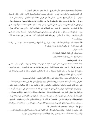 ‫ﺍﺘﺠﻪ ﺍﻟﺭﺠل ﺒﻌﻴﻨﻴﻪ ﻨﺤﻭﻯ ، ﻨﻅﺭ ﻨﻅﺭﺓ ﺍﻟﻤﻭﺠﻭﻉ ، ﺜﻡ ﻋﺎﺩ ﻴﻨﻅﺭ ﻨﺤﻭ ﺍﻟﻘﺒﺭ ﺍﻟﻤﺘﻬﺩﻡ..!!‬
‫ﺃﺜﺎﺭ ﺍﻟﺸﻴﺦ ﻤﻨﺼﻭﺭ ﻤﺎ ﻭﻗﻊ ؛ ﻤﺭﺓ ﺃﺨﺭﻯ ، ﺃﻋﺎﺩ ﻋﻠﻰ ﻤﺴﻤﻌﻰ ﺍﻟﺭﺠل ﻤﺎ ﺴﻤﻌﺘﻪ ﺃﻨﺎ ﻤﻥ ﺍﻟﻨﺎﺱ ..ﻨﻅﺭ ﺍﻟﺭﺠـل‬
‫ﻨﺤﻭﻯ ، ﻤﺎل ﻨﺤﻭ ﺃﺫﻥ ﺍﻟﺸﻴﺦ ﻤﻨﺼﻭﺭ ، ﻓﺴﺄﻟﻨﻰ ﻫﺫﺍ ﻋﻥ ﻫﻭﻴﺘﻰ ، ﻓﻠﻤﺎ ﺤﻜﻴﺕ ﺤﻜﺎﻴﺘﻰ ، ﻭﺃﺴﺒﺎﺏ ﺒﺤﺜﻰ ﻋﻨﻬﺎ ،‬
‫ﻭﺴﺅﺍﻟﻰ ، ﺴﺎﺩ ﺴﻜﻭﺕ ، ﻭﻤﺭ ﻭﻗﺕ ، ﺜﻡ ﻁﻠﺏ ﺍﻟﺭﺠل ﻤﺎﺀ ، ﻓﺄﻗﺒـل ﺍﺒﻨﻪ ﻤﻥ ﺨﻠﻔﻨﺎ ، ﻴﺤﻤل ﻓﻰ ﻴـﺩﻩ ﻗﱠــﺔ ،‬
  ‫ﹸﻠ ﹰ‬                                                               ‫‪‬‬
‫ﺭﻓﻌﻬﺎ ﺇﻟﻰ ﻓﻡ ﺃﺒﻴﻪ ، ﻓﺸﺭﺏ ؛ ﻭﺸﺭﺏ ؛ ﺤﺘﻰ ﺍﻜﺘﻔﻰ ، ﻭﺒﺴﻤل ﺒﺒﻁﺀ ﺸـﺩﻴﺩ ، ﻓﺎﻟﺘﻭﺕ ﻤﻼﻤﺤﻪ ، ﻭﺃﺴﻔﺭﺕ ﻋـﻥ‬
‫ﺸﻠل ﻗﺩ ﺃﺼﺎﺒـﻬﺎ ؛ ﺒﺩﺃ ﻴﻨﺤﺴﺭ.. ﺜﻡ ﺇﻨـﻪ ؛ ﺒﻌﺩ ﺍﻟﺒﺴﻤﻠﺔ ﻤﺭﺍﺕ ؛ ﺍﺘﺨﺫ ﻤﻥ "ﺍﷲ" ؛ ﻭ"ﺍﻟـﺭﺤﻤﻥ" ؛ ﻭ"ﺍﻟـﺭﺤﻴﻡ" ؛‬
‫ﻭﺭﺩﻩ ؛ ﺒﻠﺴﺎﻥ ﻤﻠﺘـﻭ.. ﻭﻜﺎﻥ ـ ﻤﻥ ﺁﻥ ﺇﻟﻰ ﺁﺨﺭـ ﻴﻨﻅﺭ ﻓﻰ ﻋﻴﻨﻰ ﻨﻅﺭﺓ ﻤﺒﺎﺸﺭﺓ ، ﺃﺤﺴﺴﺕ ﺒﻬﺎ ﺘﺴـﻘﻁ ﻓـﻰ‬
                                  ‫‪‬‬                                    ‫ٍ‬             ‫ِ ‪ ‬‬
‫ﻗﻠﺒﻰ ، ﻭﺘﺘﻭﻏل.. ﻭﺴﻜﺕ ، ﺜﻡ ﺴﺄﻟﻨﻰ ؛ ﻭﻫﻭ ﻴﻠﻔﻅ ﻟﻔﻅﻪ ﺒﻠﺴﺎﻥ ﺜﻘﻴل: "ﺃﻨﺕ..ﻋﺒﺩ ﺍﷲ..ﻭ..ﻫﻭ..ﻋﺒـﺩ ﺍﷲ..؟!" ،‬
                                                                                        ‫ﺃﺠﺒﺘﻪ:"ﻨﻌﻡ..!!"‬
‫ﻓﻘﺎل ﺒﺼﻭﺕ ﺒﺎﻙ ، ﻭﺒﺎﻟﻠﺴﺎﻥ ﺍﻟﻤﺜـﻘل ، ﺒﻴﻨﻤـﺎ ﻴﺘﺭﻗـﺭﻕ ﺍﻟـﺩﻤﻊ ﻓـﻰ ﻤﺤﺠﺭﻴـﻪ: ﺫﻨﺒــﻬﺎ..ﻓـﻰ.. ﺭﻗﺒـﺔ‬
                                                 ‫ﻜل..ﻋﺒﻴﺩ..ﺍﷲ.." ، ﺜﻡ ﺴﺄﻟﻨﻰ:" ﻤﺎﺫﺍ..ﺘﺭﻴﺩ..ﺃﻥ ﺘﻌﺭﻑ ؟!‬
                                                                                        ‫ﻗﻠﺕ: ﺍﻟﺤﻘﻴﻘﺔ..‬
                                                           ‫ﻓﺭﺩﺩ ﺍﻟﺭﺠل: ﺍﻟﺢ..ﻗﻴﻘﺔ..ﺍﻟﺤﻘﻴﻘﺔ..ﺍﻟﺤﻘﻴﻘﺔ..!!.‬
                                                             ‫ﺜﻡ ﻗﺎل ﻟﻠﺸﻴﺦ ﻤﻨﺼﻭﺭ: "ﻗل ﻟﻪ ﺍﻟﺤﻘﻴﻘﺔ..!!:.‬
                                                                              ‫ـ ﻗﺎل ﺍﻟﺸـﻴﺦ ﻤﻨﺼﻭﺭ:‬
‫ﺍﻟﺒﻨﺕ ؛ ﻜﺎﻨﺕ ﻋﻅﻴﻤﺔ ﺍﻟﺠﻤﺎل..ﺍﺴﺘﻜﺜﺭ ﻋﻠﻴﻬﺎ ﺤ ‪‬ﺎﺩﻫﺎ ﻋﻔـﺘﻬﺎ ﻭﻋﺼﻤﺘﻬﺎ ﻟﻨﻔﺴﻬﺎ ، ﻭﺘﻤﺴـﻜﻬﺎ ﺒـﺩﻴﻨﻬﺎ ؛ ﻋﻠـﻰ‬
                                                    ‫‪‬ﺴ‬
‫ﺍﻟﺭﻏﻡ ﻤﻥ ﻓﻘﺭﻫﺎ ..!! ﻋﺎﺒﻭﺍ ﻋﻠﻴﻬﺎ ﺨﺩﻤﺘﻬﺎ ﻷﻤﻬﺎ .. ﻭﻋﻴﺭﻭﻫﺎ ﺒﺩﻓﺎﻋﻬﺎ ﻋﻥ ﻋﺒﺩ ﺍﷲ ﺃﺨﻴﻬـﺎ ، ﻭﻓﺨﺭﻫـﺎ ﺒـﻪ ،‬
‫ﻭﺃﻨﻜﺭﻭﺍ ﺃﻥ ﻴﻜﻭﻥ ﻟﻬﺎ ـ ﻭﻫﻰ ﺍﻟﻔﻘﻴﺭﺓ ﺍﻟﻤﻌﻭﺯﺓ ـ ﻫﺫﺍ ﺍﻷﺥ ﺍﻟﺩﻜﺘﻭﺭ ﺍﻟﻤﻠﻴﻭﻨﻴﺭ .. ﻟﻙ ﺃﻥ ﺘﺘﺼﻭﺭ ﻴﺎﻋﺒﺩ ﺍﷲ ﺒﻘﻴﺔ‬
                                                                   ‫ﺍﻟﺤﻜﺎﻴﺔ..ﻭﻤﺎ ﻭﻗﻊ ﻷﺨﺘﻙ ﻤﻥ ﻭﻗﺎﺌﻊ..‬
                   ‫ـ ﻭﺃﻤﺎ ﻤﺎ ﻭﻗﻊ ﻷﺒﻰ ﻤﺤﻤﻭﺩ ، ﻓﺈﻨﻪ ﺤﻜﺎﻴﺔ ﺃﺨﺭﻯ..ﻗﺎل ﺍﻟﺸﻴﺦ ﻤﻨﺼﻭﺭ؛ ﺒﻠﺴﺎﻥ ﺃﺒﻰ ﻤﺤﻤﻭﺩ:‬
‫"ﻤﻌﺭﻓﺘﻰ ﺒﺎﻟﺴﺕ "ﺃﻡ ﺨﺎﻟﺩﺓ" ؛ ﺴﺒﺒﻬﺎ ﺸﺭﺍﺅﻫﺎ ﻫﺫﺍ ﺍﻟﻘﺒﺭ..ﻭﻭﺼﻴﺘﻬﺎ ﺒﺄﻥ ﺘﺩﻓﻥ ﻓﻴﻪ..ﺇﻨﻰ ﺴﻤﻌﺕ ﻋﻥ ﺍﺒﻨﺘﻬﺎ ﻜﻼﻤـﺎ‬
‫ﹰ‬
‫ﻜﺜﻴﺭﺍ..ﻓﻴﻪ ﻜﻼﻡ ﺍﻟﻤﺤﺏ..ﻭﺍﻟﻌﺎﺸﻕ..ﻭﺍﻟﻤﺸﺘﻬﻰ..ﻭﺍﻟﺤﺎﺴﺩ..ﻭﺍﻟﻜﺎﺭﻩ..ﺨﺎﺼﺔ ﺒﻌﺩ ﺃﻥ ﻜﺜﺭ ﻁ ﱠﺒﻬﺎ ، ﻭﻜﺎﻨﺕ ﺘﺭﻓﺽ‬
                ‫ﹸﻼ‬
‫، ﻭﺘﻌﻴﺵ ﻤﻊ ﺃﻤﻬﺎ ﻤﻨﺘﻅﺭﺓ ﺍﻟﻔﺭﺝ.. ﺘﺴﺄﻟﻨﻰ ﻤﻤﻥ ؟! ، ﺭﺒﻤﺎ ﻤﻥ ﻋﺒﺩ ﺍﷲ ، ﻜﺎﻨﺕ ﺘﺴﺎﻓﺭ ﺇﻟﻰ ﻤﺼﺭ ، ﺘﺴﺄل ﻋﻨـﻪ‬
‫ﻓﻰ ﺍﻟﺨﺎﺭﺠﻴﺔ ، ﻭﻓﻰ ﺍﻟﺴﻔﺎﺭﺍﺕ ، ﻗﺩﻤﺕ ﻁﻠﺒﺎﺕ ، ﺩﻨﻴﺎ.. ﻗﺩﻤﺕ ﻁﻠﺒـﺎﺕ ﻜﺜﻴـﺭﺓ..ﻟـﺘﻌﻠﻡ ، ﻭﺘﻌﻠـﻡ ﺃﻤﻬـﺎ ؛ ﺇﻥ‬
‫ﻜﺎﻥ..ﺤﻴﺎ..ﺃﻭ ﻤﻴﺘﺎ..ﻫﻭ ﺤﻰ ﺇﺫﻥ..ﻴﺎ ﺴﻼﻡ .. ﺩﻨﻴﺎ..!!" ، ﻭﺴﻜﺕ ، ﺜﻡ ﻗﺎل: "ﻴﻭﻡ ﺃﻗﺒل ﺍﻟﻨﺎﺱ ﺇﻟﻰ ﺍﻟﺠﺒﺎﻨﺔ ﺒﻬـﺎ ،‬
‫ﻗﺎﻟﻭﺍ ﻤﺤﺭﻭﻗﺔ ، ﻟﻡ ﺃﻋﺭﻑ ﺃﻨﻬﺎ ﻫﻰ.. "ﻤﻨﺼﻭﺭ" ﻫﻭ ﺍﻟﺫﻯ ﻗﺎل ﻟﻰ ، ﻓﻠﻤﺎ ﺴﺄﻟﻭﻨﻰ ؛ ﺃﻴـﻥ ﻴـﺩﻓﻨﻭﻨﻬﺎ ؛ ﹸـﺩﺘ ‪‬ﻡ..‬
   ‫ﻗ ﹾﻬ‬
‫ﻭﺴﻤﻌﺕ.. ﺴﻤﻌﺕ..ﻤﻥ ﺍﻟﻤﺩﺨل ﺍﻟﻐﺭﺒﻰ ؛ ﺤﻴﺙ ﻤﻁﺤﻥ "ﺍﻟﻜﺭﺩﻯ.." ، ﻭﺤﺘﻰ ﺍﻟﻘﺒـﺭ ، ﺍﻤـﺘﻼﺕ ﺃﺫﻨـﻰ ﺒﻜـﻼﻡ‬
                                                     ‫ﻭﺴﺦ..ﻭﻜل ﻤﻥ ﺘﻜﻠﻡ ؛ ﻴﻤﻀﻤﺽ ﻓﻤﻪ ﺒﺎﻻﺴﺘﻐﻔﺎﺭ..!!‬
‫ﻜﺎﻨﻭﺍ ﻴﺭﻜﻀﻭﻥ ﺒﺎﻟﺨﺸﺒﺔ ، ﻟﻴﺘﺨﻠـﺼﻭﺍ ﻤﻨﻬﺎ..!! ، ﻓﻠﻤﺎ ﺍﻨﺘﻬﻭﺍ ﺇﻟﻰ ﻫﻨﺎ ، ﻭﻀﻌﻭﺍ ﺍﻟﺨﺸـﺒﺔ..ﻓﺘﺤـﺕ ﺍﻟﻘﺒـﺭ ،‬
                  ‫ﻨﺯﻟﺕ..ﻭﻜﻨﺕ ﻤﺼ ‪‬ﻗﺎ ﻟﻤﺎ ﺴﻤﻌﺕ..ﻭﻋﻨﺩﻯ ﺭﻏﺒﺔ ﻗﻭﻴﺔ ﻟﺩﻓﻨﻬﺎ ﺒﺴﺭﻋﺔ ، ﻭﻨﻔﺽ ﻴﺩﻯ ﻤﻨﻬﺎ..!!‬
                                                                               ‫ﺩ‬
 