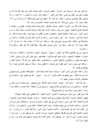 ‫ﻭﻟﻡ ﺘﻜﻥ ﻏﻴﺭ ﺃﻴﺎﻡ ، ﻭﺴﻤﻌﺕ ﻋﻥ: "ﺴﺎﺭﻯ" ، ﺍﻟﻁﻴﺏ ﺍﻟﻤﺩﺍﻭﻯ ، ﺍﻟﺫﻯ ﻴﺘﺤﺩﺙ ﺍﻟﻨﺎﺱ ﻋﻥ ﺁﻴﺎﺕ ﺍﻟﺸـﻔﺎﺀ ﺍﻟﺘـﻰ‬
‫ﻅﻬﺭﺕ ﻋﻠﻰ ﻴﺩﻴﻪ..ﻓﻘﻠﺕ ﻓﻰ ﻨﻔﺴﻰ :"ﻟﻌﻠﻪ ﺃﺨﻰ ﺍﻵﺨﺭ.." ، ﻓﺫﻫﺒﺕ ﺇﻟﻴﻪ ، ﻓﺭﺃﻴـﺕ ﺸﺨﺼـﺎ ، ﻻ ﺃﻋﺭﻓـﻪ ، ﻭﻻ‬
‫ﻴﻌﺭﻓﻨﻰ..ﻓﻠﻤﺎ ﺴﺄﻟﻨﻰﻋﻥ ﻤﺭﻀﻰ ؛ ﺴﺄﻟﺘﻪ: "ﻤﻥ ﺃﻨﺕ..؟!" ، ﻓﻨﻅﺭ ﻓﻰ ﻋﻴﻨﻰ ﻨﻅﺭﺓ ﺜﺎﻗﺒﺔ ؛ ﺜـﻡ ﻗـﺎل ﻟـﻰ: "ﺃﻨـﺎ‬
                      ‫ﺍﻟﻤﻠﻙ..ﺠﺌﺕ..!!" ، ﻭﺘﻭﻟﻰ ﻋﻨﻰ ﻗﺎﺌﻼ :"ﺃﻤﺎ ﻭﻗﺩ ﺃﺼﺒﺕ ﺸﻔﺎﺀﻙ ؛ ﻓﺎﻨﺼﺭﻑ ﺭﺍﺸﺩﺍ..!!".‬
‫ﻭﺴﻤﻌﺕ ﺃﺜﻨﺎﺀ ﺫﻟﻙ ﻋﻥ: "ﺨﺎﺯﻥ" ، ﺍﻟﺘﺎﺠﺭ، ﺼﺎﺤﺏ ﺍﻟﻘﻭﺍﻓل ، ﺍﻟﺫﻯ ﻴﻨﺯﻟﻪ ﺒﺫﻫﺒﻪ ﻭﻓﻀﺘﻪ.. ﻓﻴﺸﺘﺭﻯ ، ﻭﺒﻘﻭﺍﻓﻠـﻪ‬
‫ﺍﻟﻤﺤﻤﻠﺔ ﺒﺎﻟﺴﻠﻊ ﺍﻷﺠﻨﺒﻴﺔ ، ﻓﻴﺒﻴﻊ ، ﺜﻡ ﻴﺭﺤل..ﻭﻋﻠﻤﺕ ﺃﻨﻪ ﻗﺩ ﻋﻤل ﻟﺤﻠﻪ ﻭﺘﺭﺤﺎﻟﻪ ﺍﻟﻤﻭﺍﺴﻡ..ﻭﺍﺘﺨﺫ ﻋﻤﺎﻟـﻪ ﻤـﻥ‬
‫ﺃﺭﺽ "ﺁﻫﻰ" ، ﻭﻤﻥ ﺍﻟﺒﻼﺩ ﺍﻷﺠﻨﺒﻴﺔ ﺍﻟﺒﻌﻴﺩﺓ ، ﻓﺎﻨﺘﻅﺭﺕ ﺍﻟﻤﻭﺴﻡ ﻷﻟﺘﻘﻰ ﺒﻪ ﻭﺠﻬﺎ ﻟﻭﺠﻪ ، ﻓﻠﻤﺎ ﺤﺩﺙ ﻟﻨﺎ ﺫﻟﻙ ، ﻟﻡ‬
‫ﺇﻟﻰ ، ﻭﺘﻘ ‪‬ﺏ ﻤﻨﻰ ، ﺯﺍﻋﻤﺎ ﺃﻥ ﺃﺤﺴﻥ ﺍﻟﻤﺎل ﻴﺄﺘﻰ ﻤﻥ ﺍﻟﺘﺠﺎﺭﺓ ، ﻭﺃﻏﺭﺍﻨـﻰ‬
                                                      ‫ﺭ‬       ‫‪‬‬         ‫ﺃﻋﺭﻑ ﻓﻴﻪ ﺃﺨﻰ ، ﻭﺘﻌﺭﻑ ، ﻫﻭ‬
‫ﺒﻤﺸﺎﺭﻜﺘﻪ ﻓﻰ ﻗﻭﺍﻓﻠﻪ ، ﻓﻠﻤﺎ ﺼﻭﺒﺕ ﻋﻴﻨﻰ ﻓﻰ ﻋﻴﻨﻪ ، ﻭﺴﺄﻟﺘﻪ: "ﻤﻥ ﺃﻨﺕ ؟" ، ﺴﻜﺕ ﺒﺭﻫﺔ ، ﺜـﻡ ﻗـﺎل: "ﺃﻨـﺎ‬
‫ﺍﻟﻤﻠﻙ..ﺠﺌﺕ..!!" ، ﺜﻡ ﺴﻜﺕ ، ﻭﻗﺎل ﻟﻰ: " ﻭﺇﻨﻰ ﺃﻋﺭﺽ ﻋﻠﻴﻙ ﻤﻠﹾﻜﺎ ، ﻓﻬﻼ ﻗﺒﻠﺕ ؟!! ﻓﻠﻡ ﺃﻗﺒل ، ﻭﺸﻜﺭﺕ ﻟﻪ‬
                             ‫ﱠ‬         ‫‪‬‬
                                                                                          ‫، ﻭﻏﺎﺩﺭﺕ..‬
‫ﺜﻡ ﻅﻬﺭ ﻤﻥ ﺒﻴﻥ ﺍﻟﻔﻼﺤﻴﻥ ﺜﻼﺜﺔ ﻫﻡ: "ﺸﻜﻭﺭ" ، ﻭﺒﺎﺘﻊ" ، "ﻭﺠﺎﻤﻊ" ، ﺍﺸﺘﻬﺭﻭﺍ ﺒﺎﻟﺴﻤﺎﺤﺔ ، ﻭﺍﻟﺤﻜﻤﺔ ، ﻭﺒﻐـﻼﺕ‬
‫ﻤﻭﻓﻭﺭﺓ ؛ ﺘﻌﻁﻴﻬﺎ ﺃﺭﺍﻀﻴﻬﻡ ، ﻭﺸﺎﻉ ﻋﻨﻬﻡ ﺃﻨﻬﻡ ﻤﺒﺎﺭﻜﻭﻥ ، ﻓﻘﺼﺩﺘﻬﻡ ، ﻭﻓﻰ ﻅﻨﻰ ﺃﻨﻨﻰ ﺴﺄﺭﻯ ﺇﺨﻭﺘﻰ ، ﻓﻠﻤـﺎ‬
‫ﺭﺃﻴﺘﻬﻡ ﺨﺎﺏ ﻅﻨﻰ ، ﻭﺍﺴﺘﻘﺒﻠﻭﻨﻰ ﺍﻻﺴﺘﻘﺒﺎل ﺍﻟﺤﺴﻥ ، ﻭﺍﺴﺘﻀﺎﻓﻭﻨﻰ ، ﻓﻠﻤﺎ ﺴﺄﻟﺘﻬﻡ :"ﻤﻥ ﺍﻨﺘﻡ ؟!" ، ﺘﺒﺎﺩﻟﻭﺍ ﺍﻟﻨﻅـﺭ‬
‫، ﺜﻡ ﻗﺎﻟﻭﺍ ﻓﻰ ﺼﻭﺕ ﻭﺍﺤﺩ: "ﻨﺤﻥ ﺍﻟﻔﻘﺭﺍﺀ ﺇﻟﻰ ﺇﺤﺴﺎﻨﻪ ، ﺍﻟﻭﺍﻗﻔﻭﻥ ﺒﺒﺎﺒﻪ ، ﻨﺴﺄﻟﻪ ﺃﻥ ﻴﺠﻌل ﺍﻟﺩﻨﻴﺎ ﻓﻰ ﺃﻴﺩﻴﻨﺎ ، ﻭﻻ‬
                                                                                  ‫ﻴﺠﻌﻠﻬﺎ ﻓﻰ ﻗﻠﻭﺒﻨﺎ..!!"‬
‫ﻭﺍﻵﻥ ؛ ﻫﺄﻨﺫﺍ ﺃﻋﻴﺵ ﻓﻰ ﺃﺭﺽ "ﺁﻫﻰ" ، ﻭﻤﺎﺯﻟﺕ ﺴﻌﻴﺩﺍ ﺘﺤﺕ ﺨﻴﻤﺔ ﺍﻟﺴﺘﺭ ، ﺃﺘﻭﻗﻊ ﺍﻟﻠﻘﺎﺀ ﺒﺈﺨﻭﺘﻰ..ﻓﺭﺒﻤﺎ ﻴﻘﻊ ﻟﻰ‬
‫"ﺒﺤﺒﺢ ".. ﻓﺄﺭﺍﻫﻡ ﻤﻘﺒﻠﻴﻥ ﻋﻠﻰ ، ﻭﺃﻨﺼﺕ ﺇﻟﻰ‬
            ‫‪‬‬                                ‫ﺫﺍﺕ ﻴﻭﻡ ﻫﺫﺍ ﺍﻟﻠﻘﺎﺀ ، ﺤﻴﻥ ﻴﻨﻔﺘﺢ ﺒﺎﺏ "ﻗﺎﺼﺩ ﻜﺭﻴﻡ " ، ﺃﻭ ﺒﺎﺏ‬
                                                                  ‫ﺤﻜﺎﻴﺎﺘﻬﻡ ، ﻓﺄﻋﺭﻑ ﻤﺎﺠﺭﻯ ﻋﻠﻴﻬﻡ..!!.‬
‫ـ ﻋﻨﺩ ﻫﺫﺍ ﺍﻟﺤﺩ ـ ﻴﺎﻋﺒﺩ ﺍﷲ ـ ﺍﻨﺘﺒﻬﺕ ، ﻓﺭﺃﻴﺕ "ﺍﻟﺴﻴﺩ ﺍﻟﺤﻨﺎﻁ" ﻓﻰ ﻤﻭﺍﺠﻬﺘﻰ ، ﻭﺇﻟﻰ ﺠﺎﻨﺒﻪ ﺠـﺩﻯ "ﻴﺤﻴـﻰ‬
‫ﺍﻟﺤﻨﺎﺵ" ، ﻭﺃﺩﻫﺸﻨﻰ ﺃﻥ ﺃﺭﻯ ﺘﺸﺎﺒﻬﺎ ﻓﻰ ﺍﻟﻤﻼﺡ ﺒﻴﻨﻬﻤﺎ ، ﻟﻡ ﻴﺴﺒﻕ ﻟﻰ ﺃﻥ ﻻﺤﻅﺘﻪ ، ﻓﻠﻤﺎ ﻫﻤﻤﺕ ﺒـﺎﻟﻜﻼﻡ ﻋﻤـﺎ‬
                                                       ‫ﺭﺃﻴﺕ ؛ ﺴﺄﻟﻨﻰ ﺠﺩﻯ: ﻭﻤﺎﺫﺍ ﺘﺭﻴﺩ ﺃﻥ ﺘﻌﻠﻡ ﻴﺎﻴﺤﻴﻲ؟!‬
     ‫ﻗﻠﺕ ﻋﻠﻰ ﺍﻟﻔﻭﺭ: ﻟﻴﺱ ﻤﺎﺘﺭﺍﻩ ﻤﻨﻰ ﻓﻀﻭﻻ ؛ ﻓﺠﺩﻯ ؛ "ﺍﻟﺴﻴﺩ ﺍﻟﺤﻨﺎﻁ " ؛ ﻗﺩ ﺃﻁﻠﻌﻨﻰ ﻋﻠﻰ ﺤﻜﺎﻴﺔ ﻋﺠﻴﺒﺔ!!..‬
‫ﻓﻨﻬﺽ "ﺍﻟﺤ ﱠﺎﺵ" ﻤﺘﺒﺴﻤﺎ ؛ ﻜﺄﻨﻪ ﻴﻌﻠﻡ ﻤﺎﻭﻗﻊ ﻟﻰ ﻤﻊ "ﺍﻟﺴﻴﺩ ﺍﻟﺤﻨﺎﻁ " ، ﺜﻡ ﺃﺸﺎﺭ ﺒﺈﺼﺒﻌﻪ ﺍﻟﺴﺒﺎﺒﺔ ﺇﺸﺎﺭﺓ ﻏﺎﻤﻀﺔ ،‬
                                                                                         ‫ﻨ‬
‫ﻓﺄﺭﺍﺡ "ﺍﻟﺤﻨﺎﻁ " ﻜﻔﻪ ﻋﻠﻰ ﺭﺃﺴﻰ ، ﻓﺭﺃﻴﺕ ﺃﻨﻨﻰ ﻓﻰ ﻟﻴل ﻤﻅﻠﻡ ، ﻭﺃﺼﻭﺍﺕ ﺼﺭﺍﺥ ، ﻭﺍﺴﺘﻐﺎﺜﺎﺕ ﺘﺄﺘﻰ ﻤﻥ ﻜـل‬
‫ﺍﻟﻨﻭﺍﺤﻰ ، ﻭﺍﻨﺩﻟﻌﺕ ﺃﻟﺴﻨﺔ ﻨﺎﺭ ﻓﻰ ﺠﻬﺎﺕ ﻤﺘﻔﺭﻗﺔ ، ﻭﺠﺎﺀ "ﺍﻟﺴﻴﺩ ﺍﻟﺤﻨﺎﻁ" ؛ ﻓﺄﺨﺫ ﺒﻴﺩﻯ ، ﻭﺃﺩﺨﻠﻨﻰ ﺩﺍﺭﺍ ، ﻭﻗـﺎل‬
‫ﻟﻰ: "ﺍﻨﻅﺭ؛ ﺃﻨﺕ ﺍﻵﻥ ﻓﻰ "ﺨﻴﻤﺔ ﺍﻟﺴﺘﺭ" ، ﺍﻷﻋﺩﺍﺀ ﻫﺎﺠﻤﻭﺍ ﺃﺭﺽ "ﺁﻫﻰ" ، ﻭﺃﻨﺎ ﻗﻠﺕ ﻟﻠﻨﺎﺱ ـ ﻤـﻥ ﻗﺒـل ـ ﺇﻥ‬
‫ﺍﻟﻭﺠﻭﻩ ﺍﻷﺠﻨﺒﻴﺔ ﺍﻟﺘﻰ ﺘﺄﺘﻰ ﻓﻰ ﺍﻟﻘﻭﺍﻓل ﺘﺴﺘﻁﻠﻊ ؛ ﻟﺘﻌﺭﻑ ﻋﻭﺭﺍﺕ ﺍﻷﺭﺽ ، ﻟﻡ ﻴﺼﺩﻗﻨﻰ ﺃﺤـﺩ ، "ﻭﺨـﺎﺯﻥ" ؛‬
‫ﻤﻌﺴﻭل ﺍﻟﻠﺴﺎﻥ ؛ ﻟﻴﺱ ﻟﻪ ﺃﻤﺎﻥ ، ﻟﻡ ﻴﺼﺩﻗﻨﻰ ﺃﺤﺩ ، ﻫﺎﻫﻡ ﺍﻷﻋﺩﺍﺀ ﻗﺩ ﻭﻀﻌﻭﺍ ﺃﺴﻴﺎﻓﻬﻡ ﻋﻠﻰ ﺍﻟﺭﻗـﺎﺏ ، ﻭﺇﻨـﻪ‬
                                                                                      ‫ﻟﻭﻗﺕ "ﻭﺍﻭﺍ"..!!.‬
 