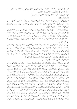 ‫ﻗﺎل: ﺼل ﻋﻠﻰ ﻤﻥ ﻟﻡ ﻴﺴﺄل ﺃﺘﺒﺎﻋﻪ ﺸﻴﺌﺎ ﺇﻻ ﺍﻟﻤﻭﺩﺓ ﻓﻰ ﺍﻟﻘﺭﺒﻰ ، ﻓﻜﺎﻥ ﺃﻭل ﺸﺊ ﻓﻌﻠﻪ ﺃﺘﺒﺎﻋﻪ ﻫﻭ ﺫﺒﺢ ﻗﺭﺒـﺎﻩ ،‬
         ‫ﹶ‪ ‬‬                                                                            ‫ّ‬
                                                 ‫ﻭﻤﻁﺎﺭﺩﺘﻬﻡ ﻓﻰ ﻜل ﺍﻟﻤﻅﺎﻥ..ﻗﻁﻌﺎ ﻟﻠﺩﺍﺒﺭ..ﻭﺇﻓﻨﺎﺀﺍ ﻟﻠﺒﺫﺭﺓ..‬
                                        ‫ﻨﻅﺭﺕ ﻓﻰ ﻭﺠﻬﻪ ﻤﺴﺘﻔﻬﻤﺎ ؛ ﻓﻘﺎل ﻟﻰ: ﺴﻴﺩﻙ ؛ ﺍﻟﻨﺒﻰ ، ﻤﺤﻤﺩ..!!.‬
                                                                                    ‫ﻗﻠﺕ:ﻋﻠﻴﻪ ﺍﻟﺼﻼﺓ..‬
‫ﻓﺄﻜﻤل: ﻭﺃﺯﻜﻰ ﺍﻟﺴﻼﻡ..ﻭﻋﻠﻰ ﺁﻟﻪ ﺍﻟﺘﺤﻴﺎﺕ ﺍﻟﻁﻴﺒﺎﺕ ﺍﻟﻤﺒﺎﺭﻜﺎﺕ..ﻭﺒﻌﺩ ؛ ﻓﻴﺎ ﻤﻭﻻﻨﺎ ؛ ﻗﺩ ﻜﺎﻥ ﻴﺎﻤﺎ ﻜـﺎﻥ ، ﻓـﻰ‬
‫ﺴﺎﻟﻑ ﺍﻟﻌﺼﺭ ﻭﺍﻷﻭﺍﻥ ، ﺸﺎﺏ ﺭﻓﺎﻋﻰ ﺍﻟﻤﺸﺭﺏ ، ﺍﺴﻤﻪ ﻴﺤﻴﻰ ، ﻴﻌﻴﺵ ﻓﻰ ﺍﻟﺠﻨﻭﺏ ، ﻓﻰ ﻨﺠـﻊ ﻤـﻥ ﻨﺠـﻭﻉ‬
                                                               ‫ﻗﻨﺎ..ﻭﻜﺎﻥ ﺍﺴﻡ ﻫﺫﺍ ﺍﻟﻨﺠﻊ "ﻨﺠﻊ ﺍﻟﺼﺎﺩﻕ"..‬
‫ﻴﺤﻴﻰ ﻜﺎﻥ ﻓﺎﺭﻉ ﺍﻟﻘﺎﻤﺔ ، ﻋﻤﻴﻕ ﺍﻟﺴﻤﺭﺓ ، ﺠﻤﻴل ﺍﻟﺼﻭﺭﺓ ، ﻤﻔﺘﻭل ﺍﻟﻌﻭﺩ ، ﻗﻭﻯ ﺍﻟﻌﻀل ، ﻴﺤﺏ ﺍﻻﺴﺘﺤﻤﺎﻡ ﻓﻰ‬
‫ﺍﻟﻨﻴل ﻜل ﻓﺠﺭ ، ﺜﻡ ﻴﺨﺭﺝ ﻤﻥ ﺘﻁﻬﺭﻩ ، ﻓﻴﻔﺭﻍ ﻋﻠﻴﻪ ﻤﻼﺒﺴﻪ ، ﻭﻴﻀﻊ ﻋﻠﻰ ﺭﺃﺴﻪ ﻁﺎﻗﻴﺘﻪ ، ﻭﻴﺤ ِﻡ ﻟﻑ ﻋﻤﺎﻤﺘﻪ‬
           ‫‪ ‬ﻜ‬
‫ﺍﻟﻜﺒﻴﺭﺓ..ﻭﻴﺘﻨﺎﻭل ﻨﺒﻭﺘﻪ ، ﻭﻴﺘﻭﺠﻪ ﻨﺤﻭ ﻤﺴﺠﺩ ﺍﻟﻨﺠﻊ ، ﻓﻴﺼﻠﻰ ﺍﻟﻔﺠﺭ ﺤﺎﻀﺭﺍ ؛ ﺨﻠﻑ ﺸـﻴﺨﻪ.. ﻓـﺈﺫﺍ ﺨﺘﻤـﺕ‬
                          ‫ﹰ‬
‫ﺍﻟﺼﻼﺓ ؛ ﻗ ‪‬ل ﻴﺩ ﺸﻴﺨﻪ "ﻤﺤﻔﻭﻅ ﺍﻟﺤ ﹼﺎﺵ"، ﻭﺴﺄﻟﻪ ﺍﻟﺩﻋﺎﺀ ، ﻓﻜﺎﻥ ﺍﻟﺸﻴﺦ ﻴﺩﻋﻭ ﻟﻪ ﺒﺒﻠﻭﻍ ﺍﻟﻤﻨﻰ..ﺩﻋﺎﺀ ﻟﻡ ﻴﻐﻴﺭﻩ ؛‬
                                                                   ‫ﻨ‬                     ‫ﺒ‬
                                                                                     ‫ﻋﻠﻰ ﻁﻭل ﺍﻷﻴﺎﻡ..‬
‫ﻜﺎﻥ ﻴﺤﻴﻰ ﻓﻘﻴﺭﺍ.. ﻋﻨﺩﻩ ﺜﻭﺒﺎﻥ.. ﻭﺍﺤﺩ ﻟﻠﺼﻴﻑ ، ﻭﺁﺨﺭ ﻟﻠﺸﺘﺎﺀ.. ﻭﻁﺎﻗﻴﺘﺎﻥ: ﻭﺍﺤﺩﺓ ﻟﻠﺼﻴﻑ، ﻭﺃﺨﺭﻯ ﻟﻠﺸـﺘﺎﺀ..‬
‫ﻭﻜﺎﻨﺕ ﻋﻤﺎﻤﺘﻪ ﻜﻔﻨﻪ ، ﻭﻨﺒﻭﺘﻪ ﺴﻼﺤﻪ.. ﻟﻡ ﻴﻔﺎﺭﻗﻪ ﻓﻰ ﺍﻟﻨﻭﻡ ، ﻭﻻ ﻓﻰ ﺍﻟﻴﻘﻅﺔ ، ﻓﻰ ﻏﺩﻭﻩ ﺇﻟﻰ ﺍﻟﻐـﻴﻁ ، ﻭﻓـﻰ‬
‫ﺍﻟﺭﻭﺍﺡ ، ﻭﻜﺎﻥ ﻟﻴﺤﻴﻰ ﺃﻤﻨﻴﺎﺕ ، ﻟﻡ ﻴﻁﻠﻊ ﻋﻠﻴﻬﺎ ﺃﺤﺩ: ﺃﻭﻟﻬﺎ ؛ ﺃﻥ ﻴﺘﺯﻭﺝ ﺒﺩﻴﻌﺔ ﺍﻟﺠﻤﺎل.. ﻭﺍﻟﺜﺎﻨﻴـﺔ ؛ ﺃﻥ ﻴﻜـﻭﻥ‬
‫ﺃﻗﻭﻯ ﺍﻟﺭﺠﺎل.. ﻭﺍﻟﺜﺎﻟﺜﺔ ؛ ﻜﺎﻨﺕ ﺍﻻﺭﺘﺤﺎل ﻓﻰ ﻁﻠﺏ ﺍﻟﻤﺎل.. ﻭﻟﻡ ﻴﻜﻥ ﻟﻪ ﺃﻡ ، ﻭﻻ ﺃﺏ ، ﻓﻘﺩ ﻤﺎﺘﺎ ، ﻭﺼﺎﺭ ﻋﻠﻴﻪ‬
                            ‫ﺃﻥ ﻴﺠﺩﺩ ﺍﻟﺴﻠﺴﺎل.. ﻭﻴﺄﺘﻰ ﻤﻥ ﺯﻭﺍﺠﻪ ﺒﺴﺭﺏ ﻤﻥ ﺍﻟﻌﻴﺎل.. ﺼﻠﻴﺕ ﻋﻠﻰ ﺍﻟﻨﺒﻰ ؟!‬
                                                        ‫ﻗﻠﺕ ﻭﺃﻨﺎ ﺃﺭﺍﻗﺏ ﺍﻟﺸﺎﻯ: ﻋﻠﻴﻪ ﺍﻟﺼﻼﺓ ﻭﺍﻟﺴﻼﻡ ..‬
‫ﻗﺎل: ﻭﻓﻰ ﺇﺤﺩﻯ ﻟﻴﺎﻟﻰ ﺍﻟﺼﻴﻑ ؛ ﻭﻜﺎﻥ ﺍﻟﻘﻤﺭ ﻓﻰ ﺍﻟﻤﺤﺎﻕ ، ﻨﺼ ‪‬ﺕ ﺍﻟﺤﻀﺭﺓ ، ﻭﺍﺠﺘﻤﻊ ﺃﺒﻨﺎﺀ ﺍﻟﺭﻓـﺎﻋﻰ ﻋﻠـﻰ‬
                                     ‫ﹸ ِﺒ‬
‫ﺸﻴﺨﻬﻡ ؛ ﺘﺤﺕ ﺨﻴﻤﺔ ﺍﺴﻡ ﺍﷲ: "ﺍﻟﺴﻼﻡ" .. ﻭﻨﺎﺩﻯ ﺍﻟﺸﻴﺦ ﻤﺤﻔﻭﻅ ﺒﺎﻹﺴﻡ ﺍﻟﺠﻤﻴل، ﻓﺴﺭﺕ ﻓﻰ ﺍﻟﻨﻔـﻭﺱ ﺤـﺭﺍﺭﺓ‬
‫ﺍﻟﻁﻠﺏ ، ﻭﺴﻌﺕ ﺇﻟﻰ ﺒﻌﻀﻬﺎ ﺍﻟﺒﻌﺽ ؛ ﻓﻰ ﺍﺤﺘﻔﺎﺀ ﺍﻻﺸﻭﺍﻕ ؛ ﺤﺎﻓﻴﺔ ﺍﻷﻗﺩﺍﻡ ، ﻤﺘﺠﺭﺩﺓ ﻤـﻥ ﻅـﻼل ﺍﻟﻤﻁـﺎﻤﺢ‬
‫ﻭﺍﻷﻭﻫﺎﻡ ، ﻭﻓﺘﺢ ﺍﻟﺸﻴﺦ ﻤﻥ ﺭﺤﺎﺒﻪ ﻜل ﺍﻷﺒﻭﺍﺏ ، ﻭﺼﺭﻑ ﺍﻟﺭﻗﺒﺎﺀ ﻭﺍﻟﺤﺭﺍﺱ ، ﻭﺃﻤﺭ ﻜل ﻤﺎﻨﻊ ﺒﺎﻹﻨﺼـﺭﺍﻑ ،‬
‫ﻭﺃﻓﺭﻍ ﻋﻠﻰ ﻜل ﻤﺎﻨﺢ ﺨﻠﻌﺔ ﺍﻟﺴﻠﻁﺎﻥ..ﻭﻓﻰ ﺍﻟﺭﺤﺎﺏ ؛ ﺒﺴﻁ ﺒﺴﺎﻁ ﺍﻹﻜﺭﺍﻡ ، ﻭﻤﺩ ﺨﺩﻤـﺔ ﺃﺴـﻤﻁﺔ ﺍﻟﺭﻀـﺎﺀ‬
        ‫ِ‬      ‫ﹶ‬
‫ﺒﺎﻟﺸﺭﺍﺏ ﻭﺍﻟﻁﻌﺎﻡ، ﻓﻠﻤﺎ ﻁﻌﻡ ﺃﺒﻨﺎﺀ ﺍﻟﻁﺭﻴﻘﺔ ، ﻭﺍﺭﺘﻭﺕ ﻤﻨﻬﻡ ﺍﻷﺠﺴﺎﻡ ، ﻗﺎﻤـﺕ ﺍﻷﺭﻭﺍﺡ ﻓـﻰ ﻗﺼـﺭ ﺍﻟﺴـﻼﻡ‬
‫ﺒﻭﺍﺠﺒﺎﺕ ﺍﻟﺨ ‪‬ﺍﻡ ، ﻓﺄﻁل ﻋﻠﻴﻬﻡ ﺍﻟﻤﻠﻙ ﺒﻨﻌﻤﺘﻪ ، ﻓﺴﺠﺩﻭﺍ ﺴﺠﺩﺓ ﺍﻟﺘﺴﻠﻴﻡ ، ﻓﺄﻤﺭ ﺍﻟﻤﻠﻙ ﻟﻜل ﻤﻨﻬﻡ ﺒﻘﺼﺭ ﻟﻪ ﺒﺴـﺘﺎﻥ‬
                                                                                       ‫ﺩ‬
‫، ﻭﺭﻓﻊ ﻜﻼ ﻤﻨﻬﻡ ﺇﻟﻰ ﻤﺎ ﻴﺴﺘﺤﻕ ﻤﻥ ﻤﻘﺎﻡ ، ﻭﻜﺎﻥ ﻟﻴﺤﻴﻰ ﻨﺼﻴﺒﻪ ﻤﻥ ﻫﺫﺍ ﺍﻹﻨﻌﺎﻡ .. ﻓﻘﺩ ﺘﻔﺎﻨﻰ ﻓﻰ ﺇﺭﺍﻓ ِ ﺤﻘـﻭل‬
      ‫ﹶﺔ‬                                                                                ‫ﹼ‬
‫ﺍﻹﺨﻼﺹ ، ﻭﺒﺫل ﺍﻟﺠﻬﺩ ﻓﻰ ﻜﻨﺱ ﺍﻷﺭﺽ ، ﻭﺘﻁﻬﻴﺭﻫﺎ ﻤﻥ ﺍﻷﺩﺭﺍﻥ، ﻭﺒﺴﻁ ﺃﺒﺴـﻁﺔ ﺍﻹﻨﺒﺴـﺎﻁ ﻭﺍﻹﺤﺴـﺎﻥ‬
‫ﻟﻺﺨﻭﺍﻥ ؛ ﻤﻥ ﺇﻨﺱ ، ﻭﺠﺎﻥ ، ﻭﻤﻥ ﻜل ﺤﻴﻭﺍﻥ..ﻓﺄﻗﺒﻠﻭﺍ ﻤﻥ ﻜل ﻓﺞ ﺘﺤﺕ ﺃﻟﻭﻴﺔ ﺍﻟﺴﻼﻡ .. ﻓﻤ ‪‬ـﺩ ﻴﺤﻴـﻰ ﻟﻜـل‬
             ‫ﻬ‬
‫ﻁﺎﺌﻔﺔ ﻤﻨﻬﺎ ـ ﻓﻰ ﺭﺤﺎﺏ ﺍﻷﺨﻭﺓ ـ ﺇﻴﻭﺍﻨﺎ..ﻭﺃﻤﺭ ﺃﺭﻭﺍﺤﻪ ﺍﻟﺴﺒﻌﺔ ﺒﺎﻟﺨﺸﻭﻉ ﻓﻰ ﻤﺤﻀﺭ ﺍﻟﻤﺤﺒﺔ ، ﻓﻘﺎﻤﺕ ﺃﺠﺴﺎﺩﻩ‬
‫ﺍﻟﺴﺒﻌﺔ ﻋﻠﻰ ﺍﻟﺨﺩﻤﺔ ؛ ﻓﻰ ﺃﺭﺩﻴﺔ ﺍﻟﻤﺴﺭﺓ ، ﻭﺃﺘﹾﺭﻋﺕ ﺍﻷﻭﺍﻨﻰ ﺒﺒﺭﻜﺎﺕ ﺍﻟﺭﺤﻤﺔ ﻭﺍﻟﺤﻨﺎﻥ ، ﻓﺭﻀﻴﺕ ﻨﻔﻭﺱ ﻜـل‬
                                                   ‫َ‬
‫ﺍﻟﻁﻭﺍﺌﻑ ، ﻭﺘﺤﺩﺜﻭﺍ ﻋﻨﻪ ﺒﻠﺴﺎﻥ ﺍﻻﺤﺘﺭﺍﻡ ، ﻭﺍﻟﺸﻜﺭﺍﻥ..ﻭﺴﻤﻊ ﺍﻟﺸﻴﺦ ﻟﻐﺎﺘﻬﺎ..ﻭﻓﻬﻡ ﻋﻨﻬﺎ ﻤﺎ ﺘﺘﺤﺭﻙ ﺒﻪ ﺃﻟﺴﻨﺘﻬﺎ ،‬
 