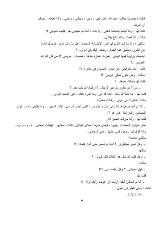 ‫ﻗﺎﻟﺕ ؛ ﺒﺼﻭﺕ ﺨﺎﻓﺕ: ﻋﺒﺩ ﺍﷲ..ﺃﻨﺕ ﺃﺨﻰ ، ﻭﺃﺒﻰ ، ﻭﺨﺎﻟﻰ ، ﻭﻋﻤﻰ.. ﻭﺃﻨﺎ ﺘﻌﺒﺎﻨﻪ.. ﻭﻴﻤﻜﻥ‬
                                                                                          ‫ﺃﻥ ﺃﻤﻭﺕ..‬
                      ‫ﻗﻠﺕ ﻟﻬﺎ ؛ ﻭﺃﻨﺎ ﺃﺒﺘﺴﻡ ﺍﺒﺘﺴﺎﻤﺔ ﺍﻟﺨﻠﻰ : ﻴﺎ ﺒﻨﺕ ؛ ﺃﻨﺕ ﻟﻡ ﺘﻌﻴﺸﻰ ﺒﻌﺩ..ﻓﻜﻴﻑ ﺘﻤﻭﺘﻴﻥ ؟!‬
                                                                  ‫‪‬‬
                                                                  ‫ﻗﺎﻟﺕ : ﺃﻨﺎ ﺘﻌﺒﺕ..ﻭﺍﻟﺼﺩﺍﻉ ﻴﻘﺘﻠﻨﻰ..‬
                  ‫ﺴﺄﻟﺘﻬﺎ ؛ ﻭﺃﻨﺎ ﻤﺎﺯﻟﺕ ﺃﺒﺘﺴﻡ ﻟﻬﺎ ﻨﻔﺱ ﺍﻻﺒﺘﺴﺎﻤﺔ ﺍﻟﺴﻌﻴﺩﺓ : ﻫل ﻤﺎ ﺯﻟﺕ ﺘﺭﻴﻥ ﻋﺭﻴﺴﻙ ﻗﺎﺩﻤﺎ‬
                  ‫ﹰ‬
                                             ‫ﻤﻥ ﺍﻟﺸﺭﻕ ، ﻴﻨﺸﻕ ﻋﻨﻪ ﺍﻟﺠﺩﺍﺭ، ﻭﻴﺩﺨل ﺇﻟﻴﻙ ﻓﻰ ﺃﻨﻭﺍﺭﻩ..؟‬
                  ‫ﺍﺒﺘﺴﻤﺕ ﺒﺯﺍﻭﻴﺔ ﻓﻤﻬﺎ ﺍﻟﻴﻤﻨﻰ..ﻏﻤﺯﺕ ﻏﻤﺎﺯﺓ ﺨﺩﻫﺎ ، ﻫﻤﺴﺕ : ﻋﺭﻴﺴﻰ ؟! ﻤﻥ ﻗﺎل ﻟﻙ ﺇﻨﻪ‬
                                                                                         ‫ﺍﻟﻌﺭﻴﺱ ..؟‬
                                                ‫ﻗﻠﺕ : ﺃﻨﺕ ﺘﻌﺭﻓﻴﻨﻰ..ﺍﺒﻥ ﺤﻨﹾﺕ..ﺃﻓﻬﻤﻬﺎ ﻭﻫﻰ ﻁﺎﺌﺭﺓ..!!‬
                                                                         ‫ِ‬
                                                                 ‫ﺴﺄﻟﺕ : ﻭﻫل ﻴﻜﻭﻥ ﻟﻤﺜﻠﻰ ﻋﺭﻴﺱ..؟!‬
                                                                             ‫ﻗﻠﺕ ﻟﻬﺎ ﻤﺅﻜﺩﺍ: ﻁﺒﻌﺎ..!!‬
                                                                                 ‫ﹰ‬     ‫ﹰ‬
                                        ‫ـ ﻤﻥ ؟ ﻤﻥ ﻴﻜﻭﻥ ﻤﻥ ﺒﻴﻥ ﺍﻟﺭﺠﺎل..؟! ﻭﻟﻤﺎﺫﺍ ﻟﻡ ﻴﺄﺕ ﺒﻌﺩ..؟‬
                         ‫ﻗﻠﺕ ﻟﻬﺎ : ﺃﻤﺎ ﻟﻤﺎﺫﺍ ﻟﻡ ﻴﺄﺕ ، ﻓﺈﻨﻪ ﻗﺩ ﺃﺘﻰ..ﻭﻤﺎ ﺃﺨ ‪‬ﻩ ﻋﻨﻙ ، ﻏﻴﺭ ﺍﻟﺸﺩﻴﺩ ﺍﻟﻘﻭﻯ ..‬
                                                    ‫ﺭ‬
                                                             ‫ﺴﻜﺕ..ﻓﻨﻅﺭﺕ ﻓﻰ ﻋﻴﻨﻰ ، ﻭﻗﺎﻟﺕ ﻤﺤ ﱢﺭﺓ:‬
                                                                ‫ﺫ‬                           ‫ﱡ‬
‫ـ ﺃﻨﺎ ﻟﻡ ﺃﻋﺩ ﺼﻐﻴﺭﺓ..ﺃﻨﺎ ﺴﻨﻰ ﺴﺕ ﻭﻋﺸﺭﻭﻥ ، ﻟﻜﻨﻰ ﺃﺤﺱ ﺃﻥ ﺴﻨﻰ ﺁﻻﻑ ﺍﻟﺴﻨﻴﻥ .. ﻭﻤﺎ ﻁﻠﺒﻨﻰ ﺃﺤـﺩ ﻏﻴـﺭ‬
     ‫‪‬‬                                   ‫‪‬‬
                                                                      ‫ﺍﻟﻨﺼﺎﺒﻴﻥ ﻭﺍﻟﺤﺭﺍﻤﻴﺔ..ﻓﻤﻥ ﻫﻭ ؟!‬
                                                                     ‫ﻗﻠﺕ ﻟﻬﺎ ؛ ﻭﺃﻨﺎ ﻤﺎﺯﻟﺕ ﺍﺒﺘﺴﻡ: ﺃﻨﺎ..‬
‫ﺍﻫﺘﺯ ﻁﻭﻟﻬﺎ..ﺃﻏﻤﻀﺕ ﻋﻴﻨﻴﻬﺎ ، ﻓﻬﻁل ﻤﻨﻬﻤﺎ ﺩﻤﻌﺘﺎﻥ ﺜﻘﻴﻠﺘﺎﻥ..ﻨ ﱠﻔﺕ ﺩﻤﻌﺘﻴﻬﺎ.. ﻓﻬﻁﻠﺕ ﺩﻤﻌﺘﺎﻥ.. ﻓﻠـﻡ ﺃﻋـﺭﻑ‬
                                    ‫ﺸﹾ ﹸ‬
                                                      ‫ﻤﺎﺫﺍ ﺃﻗﻭل ﻟﻬﺎ ..ﻭﺤﻥ ﻗﻠﺒﻰ ﻋﻠﻴﻬﺎ ، ﺤﺘﻰ ﺃﻭﺠﻌﻨﻰ..‬
                                                                                ‫‪‬‬
                                                                                       ‫ﺴﺄﻟﺘﻨﻰ ﻫﺎﻤﺴﺔ:‬
                                            ‫ـ ﻭﻫل ﺘﺠﺒﺭ ﺒﺨﺎﻁﺭﻯ..؟ ﺃﻨﺕ ﻟﻡ ﺘﺴﺨﺭ ﻤﻨﻰ ﺃﺒﺩﺍ..ﻓﻠﻤﺎﺫﺍ..؟!‬
                                                        ‫ﹰ‬
                                                                                               ‫ﺴﺄﻟﺘﻬﺎ:‬
                                                          ‫ـ ﻭﻫل ﻗﻠﺕ ﻟﻙ ﻤﺜل ﻫﺫﺍ ﺍﻟﻜﻼﻡ ﻗﺒل ﺍﻟﻴﻭﻡ ..؟‬
                                                                                               ‫ﺴﺄﻟﺕ:‬
                                                                ‫ـ ﻓﻬل ﺃﺤﺒﺒﺘﻨﻰ..؟ ﻭﻫل ﺤﻠﻤﺕ ﺒﻰ..؟!!‬
                                                                                            ‫ﻗﻠﺕ ﻟﻬﺎ :‬
                                                 ‫ـ ﺃﻨﺎ ﻟﻡ ﺃﺴﺘﺄﺫﻥ ﺃﻤﻙ..ﺃﺭﺩﺕ ﺃﻥ ﺃﻋﺭﻑ ﺭﺃﻴﻙ ﺃﻭﻻ..!!‬
                                                     ‫ﹰ‬
                                                                            ‫ﻗﺎﻟﺕ ؛ ﻭﻫﻰ ﺘﻨﻅﺭ ﻓﻰ ﻋﻴﻨﻰ :‬
                                                                                      ‫ـ ﺨﺫ ﺇﺫﻨﻬﺎ..!!‬
                                                 ‫•‬
 