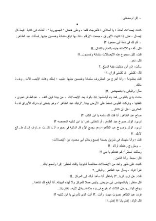 ‫ـ ﺇﻗﺭﺍ ﻭﺴ ‪‬ﻌﻨﻰ..‬
                                                                                         ‫ﻤ‬
                                               ‫•‬
‫ﻜﺎﻨﺕ ﺇﻴﺼﺎﻻﺕ ﺃﻤﺎﻨﺔ ؛ ﻴﺎ ﺃﺴﺘﺎﺫﻯ ؛ ﻓﺄﺨﺭﺠﺕ ﻗﻠﻤﺎ ، ﻭﻋﻠﻰ ﻫﺎﻤﺵ " ﺍﻟﺠﻤﻬﻭﺭﻴﺔ " ؛ ﺃﺨﺫﺕ ﻓﻰ ﻜﺘﺎﺒﺔ ﻗﻴﻤﺔ ﻜل‬
‫ﺇﻴﺼﺎل ، ﺤﺘﻰ ﺇﺫﺍ ﺍﻨﺘﻬﺕ ﺍﻷﻭﺭﺍﻕ ، ﺠﻤﻌﺕ ﺍﻷﺭﻗﺎﻡ ، ﻓﺎﺫ ﺒﻬﺎ ﺘﺒﻠﻎ ﺴﺘﻤﺎﺌﺔ ﻭﺨﻤﺴﻴﻥ ﺠﻨﻴﻬﺎ..ﻓﺴﺄﻟﺕ ﻋﺒﺩ ﺍﻟﻅﺎﻫﺭ:‬
                                                                      ‫ـ ﻜﻡ ﻟﻙ ﻓﻰ ﺫﻤﺔ ﺃﺒﻰ ﻤﺤﻤﻭﺩ ؟!‬
                                                           ‫ﻗﺎل: ﺃﻟﻑ ﻭﺜﻼﺜﻤﺎﺌﺔ ﺠﻨﻴﻪ ﺒﺎﻟﺘﻤﺎﻡ ﻭﺍﻟﻜﻤﺎل..!!‬
                                                ‫ﻗﻠﺕ: ﻟﻜﻥ ﻤﺠﻤﻭﻉ ﻫﺫﻩ ﺍﻹﻴﺼﺎﻻﺕ ﺴﺘﻤﺎﺌﺔ ﻭﺨﻤﺴﻭﻥ..!!‬
                                                                                            ‫ﻗﺎل: ﻨﻌﻡ..‬
                                                                 ‫ﺴﺄﻟﺕ: ﺇﺫﻥ ﺃﻴﻥ ﻤﺎﻴﺜﺒﺕ ﺒﻘﻴﺔ ﺍﻟﻤﺒﻠﻎ..؟‬
                                                                      ‫ﻗﺎل: ﻜﻠﻤﺘﻰ..ﺃﻨﺎ ﻜﻠﻤﺘﻰ ﻗﺭﺁﻥ..!!‬
‫ﻗﻠﺕ ﺒﺨﺸﻭﻨﺔ ؛ ﻭﺃﻨﺎ ﺃﺨﺭﺝ ﻤﻥ ﺍﻟﻤﻅﺭﻭﻑ ﺴﺘﻤﺎﺌﺔ ﻭﺨﻤﺴﻴﻥ ﺠﻨﻴﻬﺎ :ﻁﻴﺏ ؛ ﺇﺴﻠﻙ ﻭﻫﺎﺕ ﺍﻹﻴﺼـﺎﻻﺕ.. ﻭﺨـﺫ‬
                                                                                                ‫ﻤﺎﻟﻙ..‬
                                                                      ‫ﺴﺄل: ﻭﺍﻟﺒﺎﻗﻰ ﻴﺎ ﺒﺎﺸﻤﻬﻨﺩﺱ..؟!!‬
‫ﻤﺩﺩﺕ ﻴﺩﻯ ﺒﺎﻟﻔﻠﻭﺱ..ﻓﻤﺩ ﻴﺩﻩ ﻟﻴﺘﺴﻠﻤﻬﺎ..ﻓﺈﺫ ﺒﺎﻟﻭﻟﺩ ﻴﻤﺩ ﺍﻹﻴﺼﺎﻻﺕ ـ ﻤﻥ ﺒﻴﻨﻨﺎ ﻓﻭﻕ ﻜﺘﻑ ـ ﻋﺒﺩﺍﻟﻅﺎﻫﺭ ﻨﺤﻭﻯ ،‬
‫ﺘﻠﻘﻔﺘﻬﺎ ، ﻭﺘﺭﻜﺕ ﺍﻟﻔﻠﻭﺱ ﺘﺴﻘﻁ ﻋﻠﻰ ﺍﻷﺭﺽ ﺒﻴﻨﻨﺎ.."ﺍﺭﺘﺒﻙ ﻋﺒﺩ ﺍﻟﻅﺎﻫﺭ "، ﻭﻫﻭ ﻴﻨﺤﻨﻰ ﻟﻴـﺩﺭﻙ ﺍﻷﻭﺭﺍﻕ ﻓﺌـﺔ‬
                                                                           ‫ﺍﻟﻌﺸﺭﻴﻥ ؛ ﻗﺒل ﺃﻥ ﺘﺘﻨﺎﺜﺭ..‬
                                                   ‫ﺼﺎﺡ ﻋﺒﺩ ﺍﻟﻅﺎﻫﺭ: ﺃﻨﺎ ﻗﻠﺕ ﻟﻙ ﺴﹼﻤﻪ ﻴﺎ ﺍﺒﻥ ﺍﻟﻜﻠﺏ ؟!‬
                                                                   ‫ﻠ ‪‬‬
                             ‫ﻟﻡ ﻴﺭﺩ ﺍﻟﻭﻟﺩ..ﺼﺭﺥ ﻋﺒﺩ ﺍﻟﻅﺎﻫﺭ: ﺃﻭ ﺘﺎﺨﺫﻨﻰ ﻏﺩﺭﺍ ﻴﺎ ﺍﺒﻥ ﺸﻠﺒﻴﻪ ﺍﻟﻤﻌ ‪‬ﺼﻪ ؟!‬
                                  ‫ﻤ‬
‫ﻟﻡ ﻴﺭﺩ ﺍﻟﻭﻟﺩ..ﻭﺼﺭﺥ ﻋﺒﺩ ﺍﻟﻅﺎﻫﺭ؛ ﻭﻫﻭ ﻴﺠﻤﻊ ﺍﻷﻭﺭﺍﻕ ﺍﻟﻤﺎﻟﻴﺔ ﻓﻰ ﺤﺠﺭﻩ: ﺃﻨـﺎ ﻜﻨـﺕ ﻋـﺎﺭﻑ ﺇﻨـﻙ ﻁـﺎﻟﻊ‬
                                                                                             ‫ﻷﻤﻙ..!!‬
                            ‫ﻗﻠﺕ ؛ ﻭﺃﻨﺎ ﻤﻨﻬﻤﻙ ﻓﻰ ﺘﻤﺯﻴﻕ ﺒﺼﻤﺔ ﺇﺼﺒﻊ ﻭﺨﺎﺘﻡ ﺃﺒﻰ ﻤﺤﻤﻭﺩ ﻤﻥ ﺍﻹﻴﺼﺎﻻﺕ:‬
                                                                         ‫ـ ﻭﻤﺘﺯﻭﺝ ﻭﻋﻨﺩﻙ ﺃﻭﻻﺩ..؟!‬
                                                                  ‫ﻭﺴﺄﻟﺕ "ﻤﻨﻅﺭ": ﻜﻡ ﻋﺩﺩﻜﻡ ﻴﺎ ﺒﻨﻰ ؟!‬
                                                                             ‫ﻗﺎل: ﺴﺒﻌﺔ..ﻭﺃﻨﺎ ﺍﻟﺜﺎﻤﻥ..‬
                   ‫ﻜﺘﺒﺕ ﻋﻠﻰ ﻅﻬﺭ ﻭﺍﺤﺩ ﻤﻥ ﺍﻹﻴﺼﺎﻻﺕ ﻤﺨﺎﻟﺼﺔ ﻗﺎﻨﻭﻨﻴﺔ ﻭﻗﻠﺕ ﻟﻤﻨﻅﺭ: ﺇﻗﺭﺍ ﻭﺃﺴﻤﻊ ﺃﺒﺎﻙ..‬
                                                            ‫ﻓﻘﺭﺃ ﺍﻟﻭﻟﺩ ، ﻭﺴﺄل ﻋﺒﺩ ﺍﻟﻅﺎﻫﺭ: ﻭﺍﻟﺒﺎﻗﻰ..؟‬
                                         ‫ﻗﻠﺕ: ﻫل ﺘﺭﻴﺩ ﺍﻟﺭﺒﺎ..؟! ﻴﺎﻤﻨﻅﺭ ﺃﻨﺎ ﺴﺂﺨﺫ ﺃﺒﺎﻙ ﺇﻟﻰ ﺍﻟﻤﺭﻜﺯ..!!‬
            ‫ﻗﺎل ﻤﻨﻅﺭ: ﻴﺎﺒﺎﺸﻤﻬﻨﺩﺱ ﺃﺒﻰ ﻤﺭﻴﺽ..ﻭﻟﻴﺱ ﺤﻤﻼ ﻟﻠﻤﺭﻜﺯ ﻭﻻ ﻟﻬﺫﻩ ﺍﻟﺒﻬﺩﻟﻪ..ﺃﻨﺎ ﺃﻭ ﹼﻊ ﻟﻙ ﺸﺎﻫﺩﺍ..‬
                        ‫ﻗ‬                                ‫ﹰ‬
                                ‫ﻭﻭ ﹼﻊ ﺍﻟﻭﻟﺩ..ﻭﺩﺨل ﺍﻟﻜﺸﻙ ﺜﻡ ﺨﺭﺝ ﻓﻰ ﻴﺩﻩ ﺨ ﹼﺎﻤﺔ..ﻭﻗﺎل ﻷﺒﻴﻪ: ﺇﺨﺘﻡ ﻴﺎﺒﺎ..‬
                                                           ‫ﺘ‬                                    ‫ﻗ‬
                             ‫ﻓﺭﺩﺩ ﻋﺒﺩ ﺍﻟﻅﺎﻫﺭ ﺒﺼﻭﺕ ﻤﻬﺩﺩ: ﻭﺃﻨﺕ..؟! ﺃﻨﺕ ﺍﻟﺫﻯ ﺘﺄﻤﺭﻨﻰ ﻴﺎ ﺍﺒﻥ ﺸﻠﺒﻴﻪ ؟!‬
                                                                       ‫ﻗﺎل ﺍﻟﻭﻟﺩ: ﺇﺨﺘﻡ ﻴﺎﺒﺎ !! ﺇﺨﺘﻡ..!!‬
 