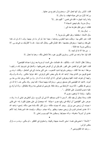 ‫ﻗﻠﺕ: ﻻﺒﺄﺱ..ﻭﻟﻭ ﺃﻨﻬﺎ ﺘﻌﻤل ﺍﻵﻥ ، ﻭﻤﻤﻨﻭﻉ ﺃﻥ ﺘﺨﺭﺝ ﻤﻥ ﻋﻤﻠﻬﺎ..‬
                                                          ‫ﻭﺭﺁﻫﺎ ﻷﻭل ﻤﺭﺓ ﻓﻰ ﺤﻴﺎﺘﻪ ﻓﻬﺘﻑ: ﻴﺎ ﺴﻼﻡ..!!‬
                                                    ‫ﻭﻟﻤﺎ ﺭﺃﻴﺕ ﺍﻨﺒﻬﺎﺭﻩ ؛ ﻗﻠﺕ ﻓﻰ ﻨﻔﺴﻰ: " ﺍﻟﻠﻬﻡ ﺴﻠﻡ ..!!"‬
                                                                    ‫ﻭﺴﺄل ﺒﺩﺭﻴﺔ: ﺒﻜﻡ ﺘﺒﻴﻌﻴﻥ ﺍﻟﺴﺠﺎﺩﺓ ؟‬
                                                                    ‫ﻓﻘﺎﻟﺕ ؛ ﻭﻫﻰ ﺘﻨﻘل ﻨﻅﺭﻫﺎ ﻤﻨﻪ ﺇﻟﻰ :‬
                                                                      ‫‪‬‬
                                                                                      ‫ـ ﺇﺴﺄل ﺒﺎﺒﺎ..!!‬
                                                         ‫ﺴﺄل ﺍﻷﺴﺘﺎﺫ ؛ ﻤﻘﺎﻁﻌﺎ: ﻭﻫل ﺍﻟﺘﻘﻰ ﺒﺄﻡ ﺒﺩﺭﻴﺔ..؟‬
‫ﻗﻠﺕ: ﻨﻌﻡ..ﺍﻟﺘﻘﻰ ﺒﻬﺎ ، ﻭﻁﻠﺏ ﻤﻨﻬﺎ ﺍﻟﺠﻠﻭﺱ ﻭﺤﺩﻫﻤﺎ ، ﺒﻌﻴﺩﺍ ﻋﻨﺎ..ﻟﻡ ﺃﺩﺭ ﻤﺎ ﺩﺍﺭ ﺒﻴﻨﻬﻤﺎ..ﻭﻟ ‪‬ـﺎ ﻜـﺎﻥ ﺸـﺎﻫﺩﺍ‬
              ‫ﻤ‬
‫ﻋﻠﻰﻋﻘﺩ ﺯﻭﺍﺠﻬﻤﺎ ، ﻭﻴﻌﺭﻓﺎﻥ ﺒﻌﻀﻬﻤﺎ ، ﻓﻘﺩ ﺍﻁﻤﺄﻥ ﻗﻠﺒﻰ..ﻭﻁﺎل ﺍﻟﺤـﺩﻴﺙ ، ﻓﺒـﺩﺃ ﺍﻟﻔﺄﺭﻴﻠﻌـﺏ ﻓﻰﻋ ‪‬ـﻰ.."!!‬
       ‫ﺒ‬
                                                                             ‫ﻭﺴﺄﻟﺘﻨﻰ ﺒﺩﺭﻴﺔ ﻋﻨﻪ ﻗﺎﺌﻠﺔ :‬
                                                                          ‫ـ ﻤﻥ ﻫﺫﺍ ؟! ﺍﻨﺎ ﻟﻡ ﺃﺤﺒﻪ..!!‬
                 ‫ﻗﻠﺕ ﻟﻬﺎ: ﻫﺫﺍ ﻭﺍﺤﺩ ﻤﻥ ﺍﻟﻨﺎﺱ..ﻭﺴﺘﺭﻴﻥ ﻜﺜﻴﺭﻴﻥ ﻏﻴﺭﻩ..ﻓﻼ ﺘﺸﻐﻠﻰ ﺒﺎﻟﻙ ، ﻭﻫﻴﺎ ﺒﻨﺎ ﻨﻌﻤل..!!‬
                                                ‫•‬
         ‫ﻭﺴﻜﺕ..ﻓﻘﺎل ﺍﻷﺴﺘﺎﺫ: ﺃﻨﺕ ، ﺒﺎﻟﺘﺄﻜﻴﺩ ، ﻗﺩ ﺍﻁﻤﺄﻨﻨﺕ ﻋﻠﻰ ﺍﻟﺴﺕ ﺃﻡ ﺒﺩﺭﻴﺔ ﺒﻌﺩ ﺯﻴﺎﺭﺓ ﻋﺒﺩﺍﷲ ﺍﻟﻔﻴﻠﻤﺠﻰ؟‬
                                                                                               ‫ﱡ‬
‫ﻗﻠﺕ: ﺍﻟﺤﻕ ﺃﻨﻨﻰ ﻟﻡ ﺃﻁﻤﺌﻥ ﻋﻠﻰ ﺍﻟﻔﻭﺭ..ﻓﻠﻡ ﻴﻜﻥ ﻟﻰ ﺃﻥ ﺃﻓﺭﺽ ﻨﻔﺴﻰﻋﻠﻴﻬﺎ ، ﻭﺃﺘﺩﺨل ﻓﻰ ﺸﺅﻭﻨﻬﺎ..ﻟﻘـﺩ ﺭﺃﻴﺘﻬـﺎ‬
‫ﻤﺭﻫﻘﺔ ؛ ﺒﻌﺩ ﻫﺫﺍ ﺍﻟﻠﻘﺎﺀ ، ﻭﺒﻴﺎﺽ ﺒﺸﺭﺘﻬﺎ ﺸﺩﻴﺩ ﺍﻟﺸﺤﻭﺏ ، ﻫﻰ ﺍﻟﺘﻰ ﺠﺎﺀﺕ ﺇﻟﻰ ﻓﻰ ﺍﻟﻤﺸﻐل ، ﻭﻗﺎﻟﺕ ؛ ﻭﻫـﻰ‬
                         ‫‪‬‬
‫ﺘﻀﻊ ﻜﻭﺒﻴﻥ ﻤﻥ ﺍﻟﺸﺎﻯ ﺒﻴﻨﻨﺎ: "ﻴﺎﻋﺒﺩ ﺍﷲ..ﻗﺩ ﻴﺄﺘﻰ ﺒﻌﺽ ﺃﻫﻠﻰ ﻟﺯﻴﺎﺭﺘﻰ ؛ ﻓﻘﺩ ﻋﺭﻓﻭﺍ ﻤﻜﺎﻨﻰ.. ﻭﺃﻤـﻙ ﻭﺃﺒـﻭﻙ‬
‫ﺭﺃﻴﻬﻤﺎ ﺃﻥ ﺘﻌﺭﻑ ﺍﻟﺒﻨﺕ ﺃﻫﻠﻬﺎ ﻭﻴﻌﺭﻓﻭﻥ ﺃﺤﻭﺍﻟﻰ..ﺃﻨﺎ ﻟﻥ ﺃﺘﺭﻙ ﻫـﺫﻩ ﺍﻟـﺩﺍﺭ..ﻭﻟـﻥ ﺃﺘﺨﻠـﻰﻋﻥ ﺍﺒﻨﺘـﻰ ﺤﺘـﻰ‬
‫ﺃﻤﻭﺕ..!!ﻋﺒﺩ ﺍﷲ ﺍﻟﻔﻴﻠﻤﺠﻰ ﻜﺎﻥ ﺼﺩﻴﻕ ﺯﻭﺠﻰ ، ﻭﻤﺎﺯﺍﻟﺕ ﺒﻴﻨﻬﻤﺎ ﺼﻠﺔ ؛ ﻜﻤﺎ ﻴﺒﺩﻭ..ﻭﻗﺩ ﺴﺄﻟﻨﻰ ﻋﻤـﺎ ﺇﺫﺍ ﻜـﺎﻥ‬
‫ﺯﻭﺠﻰ ﻗﺩ ﻁﹼﻘﻨﻰ ، ﻷﻨﻪ ﻴﺭﻴﺩ ﺍﻻﺭﺘﺒﺎﻁ ﺒﻰ..ﻭﻫﺫﻩ ﻨﻜﺘﺔ..ﻓﺯﻭﺠﻰ ﻟﻡ ﺘﺼﻠﻨﻰ ﻤﻨﻪ ﻭﺭﻗﺔ ﺒﺎﻟﻁﻼﻕ ، ﻭﺃﻨﺎ ﻟﻡ ﺃﺭﻓـﻊ‬
                                                                                    ‫ﻠ‬
                                                                ‫ﻋﻠﻴﻪ ﺩﻋﻭﻯ ﻟﻠﺤﺼﻭل ﻋﻠﻰ ﺍﻟﻁﻼﻕ .." .‬
                                                                    ‫ﺴﺄﻟﺘﻬﺎ : ﻭﻟﻤﺎﺫﺍ ﻻ ﺘﺭﻓﻌﻴﻥ ﺩﻋﻭﻯ ؟!‬
‫ﻗﺎﻟﺕ: ﻭﻤﺎﺫﺍ ﻴﻤﻜﻥ ﺃﻥ ﻴﻔﻴﺩ ﺫﻟﻙ..؟ ﻭﻤﻥ ﺫﺍ ﺍﻟﺫﻯ ﺴﻴﺴﺘﻔﻴﺩ ؟! ﺇﻨﻰ ﻟﻥ ﺃﺘﺯﻭﺝ ، ﻭﻟﻥ ﺃﺘﺨﻠﻰﻋﻥ ﺍﺒﻨﺘﻰ ﺃﺒـﺩﺍ..ﻭﻗـﺩ‬
‫ﻋﺭﺽ ﻋﻠﻰ "ﺍﻟﻔﻴﻠﻤﺠﻰ" ﺃﻥ ﺃﻭ ﹼﻠﻪ ﻓﻰ ﺭﻓﻊ ﺩﻋﻭﻯ ؛ ﻤﺅﻜﺩﺍ ﺃﻨﻪ ﺴﻴﺤﺼل ﻟﻰ ﻋﻠﻰ ﺤﻘﻭﻕ ﻜﺜﻴﺭﺓ..ﺇﻨﻪ ؛ ﻓﻰ ﻅﻨﻰ‬
                                                                ‫ﻜ‬
‫؛ ﻴﻌﺭﻑ ﺃﻥ ﺯﻭﺠﻰ ﺤﻰ ﻴﺭﺯﻕ.. ﻭﻴﺒﺩﻭ ﺃﻨﻪ ﻴﻌﺭﻑ ﻤﻜﺎﻨﻪ ، ﻭﺇﻥ ﺃﻨﻜﺭ ﺫﻟﻙ ﺒﺸﺩﺓ ﺤﻴﻥ ﺴﺄﻟﺘﻪ..ﺇﺴﻤﻊ ؛ ﻴﺎﻋﺒﺩ ﺍﷲ‬
‫؛ ﺃﻨﺎ ﻋﻨﺩﻯ ﺇﺤﺴﺎﺱ ﻗﻭﻯ ﺒﺄﻥ ﺯﻭﺠﻰ ﺴﻴﻌﻭﺩ ﻭﻴﻅﻬﺭ..ﻭﺃﻨﻪ ﺴﻴﻨﺩﻡ ، ﻭﻴﺘﺄﻟﻡ ، ﻭﻟﻴﺴﺕ ﻫﺫﻩ ﺃﻤﻭﺭﻫﺎﻤﺔ..ﺇﻨﻤﺎ ﺍﻷﻫﻡ‬
                             ‫ﻋﻨﺩﻯ ﺃﻥ "ﺒﺩﺭﻴﺔ" ﺴﺘﻌﺭﻓﻪ ، ﻭﺃﻨﻪ ﺴﻴﻌﺭﻓﻬﺎ..ﻭﺴﻴﻜﻭﻥ ﻫﺫﺍ ﺍﻟﻴﻭﻡ ﻴﻭﻡ ﺭﺍﺤﺘﻰ..!!‬
                                                ‫•‬
‫" ﺍﻷﺴﺘﺎﺫ" ؛ ﺍﻨﺤﻨﻰﻋﻠﻰ ﻨﻔﺴﻪ ؛ ﺤﺘﻰ ﻻﻤﺴﺕ ﺠﺒﻬﺘﻪ ﺭﻜﺒﻴﺘﻪ..ﻭﺍﺴﺘﻐﺭﻕ ﻓﻰ ﺍﻟﺘﻔﻜﻴﺭ ، ﺜﻡ ﺴﺄﻟﻨﻰ ، ﻭﻫـﻭ ﻤـﺎﺯﺍل‬
                                                                                        ‫ﻤﻨﻜﺱ ﺍﻟﺭﺃﺱ:‬
                                                                           ‫ـ ﻭﻋﺒﺩ ﺍﷲ ﺍﻟﺘﻠﻔﺯﻴﻭﻨﺠﻰ ؟..‬
 