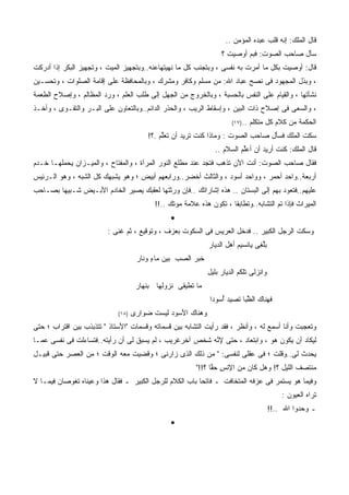 ‫ﻗﺎل ﺍﻟﻤﻠﻙ: ﺇﻨﻪ ﻗﻠﺏ ﻋﺒﺩﻩ ﺍﻟﻤﺅﻤﻥ ..‬
                                                                   ‫ﺴﺄل ﺼﺎﺤﺏ ﺍﻟﺼﻭﺕ: ﻓﺒﻡ ﺃﻭﺼﻴﺕ ؟‬
‫ﻗﺎل: ﺃﻭﺼﻴﺕ ﺒﻜل ﻤﺎ ﺃﻤﺭﺕ ﺒﻪ ﻨﻔﺴﻰ ، ﻭﺒﺘﺠﻨﺏ ﻜل ﻤﺎ ﻨﻬﻴﺘﻬﺎﻋﻨﻪ..ﻭﺒﺘﺠﻬﻴﺯ ﺍﻟﻤﻴﺕ ، ﻭﺘﺠﻬﻴﺯ ﺍﻟﺒﻜﺭ ﺇﺫﺍ ﺃﺩﺭﻜﺕ‬
                                                                         ‫ﹸ‬
‫، ﻭﺒﺫل ﺍﻟﻤﺠﻬﻭﺩ ﻓﻰ ﻨﺼﺢ ﻋﺒﺎﺩ ﺍﷲ: ﻤﻥ ﻤﺴﻠﻡ ﻭﻜﺎﻓﺭ ﻭﻤﺸﺭﻙ ، ﻭﺒﺎﻟﻤﺤﺎﻓﻅﺔ ﻋﻠﻰ ﺇﻗﺎﻤﺔ ﺍﻟﺼﻠﻭﺍﺕ ، ﻭﺘﺤﺴـﻴﻥ‬
‫ﻨﺸﺄﺘﻬﺎ ، ﻭﺍﻟﻘﻴﺎﻡ ﻋﻠﻰ ﺍﻟﻨﻔﺱ ﺒﺎﻟﺤﺴﺒﺔ ، ﻭﺒﺎﻟﺨﺭﻭﺝ ﻤﻥ ﺍﻟﺠﻬل ﺇﻟﻰ ﻁﻠﺏ ﺍﻟﻌﻠﻡ ، ﻭﺭﺩ ﺍﻟﻤﻅﺎﻟﻡ ، ﻭﺇﺼﻼﺡ ﺍﻟﻁﻌﻤﺔ‬
‫، ﻭﺍﻟﺴﻌﻰ ﻓﻰ ﺇﺼﻼﺡ ﺫﺍﺕ ﺍﻟﺒﻴﻥ ، ﻭﺇﺴﻘﺎﻁ ﺍﻟﺭﻴﺏ ، ﻭﺍﻟﺤﺫﺭ ﺍﻟﺩﺍﺌﻡ..ﻭﺒﺎﻟﺘﻌﺎﻭﻥ ﻋﻠﻰ ﺍﻟﺒـﺭ ﻭﺍﻟﺘﻘـﻭﻯ ، ﻭﺃﺨـﺫ‬
                                                                       ‫..)٧١(‬   ‫ﺍﻟﺤﻜﻤﺔ ﻤﻥ ﻜﻼﻡ ﻜل ﻤﺘﻜﻠﻡ‬
                                         ‫ﺴﻜﺕ ﺍﻟﻤﻠﻙ ﻓﺴﺄل ﺼﺎﺤﺏ ﺍﻟﺼﻭﺕ : ﻭﻤﺎﺫﺍ ﻜﻨﺕ ﺘﺭﻴﺩ ﺃﻥ ﺘﻌﻠﻡ .؟!‬
                                             ‫ﱢ‪‬‬
                                                                ‫ﻗﺎل ﺍﻟﻤﻠﻙ: ﻜﻨﺕ ﺃﺭﻴﺩ ﺃﻥ ﺃﻋﻠﻡ ﺍﻟﺴﻼﻡ ..‬
                                                                         ‫ﱢ‪‬‬
‫ﻓﻘﺎل ﺼﺎﺤﺏ ﺍﻟﺼﻭﺕ: ﺃﻨﺕ ﺍﻵﻥ ﺘﺫﻫﺏ ﻓﺘﺠﺩ ﻋﻨﺩ ﻤﻁﻠﻊ ﺍﻟﻨﻭﺭ ﺍﻟﻤﺭﺁﺓ ، ﻭﺍﻟﻤﻔﺘﺎﺡ ، ﻭﺍﻟﻤﻴـﺯﺍﻥ ﻴﺤﻤﻠﻬـﺎ ﺨـﺩﻡ‬
‫ﺃﺭﺒﻌﺔ..ﻭﺍﺤﺩ ﺃﺤﻤﺭ ، ﻭﻭﺍﺤﺩ ﺃﺴﻭﺩ ، ﻭﺍﻟﺜﺎﻟﺙ ﺃﺨﻀﺭ..ﻭﺭﺍﺒﻌﻬﻡ ﺃﺒﻴﺽ ؛ ﻭﻫﻭ ﻴﺸﺒﻬﻙ ﻜل ﺍﻟﺸﺒﻪ ، ﻭﻫﻭ ﺍﻟـﺭﺌﻴﺱ‬
‫ﻋﻠﻴﻬﻡ..ﻓﺘﻌﻭﺩ ﺒﻬﻡ ﺇﻟﻰ ﺍﻟﺒﺴﺘﺎﻥ .. ﻫﺫﻩ ﺇﺸﺎﺭﺍﺘﻙ ..ﻓﺈﻥ ﻭ ‪‬ﺜﺘﻬﺎ ﻟﻌﻘﺒﻙ ﻴﺼﻴﺭ ﺍﻟﺨﺎﺩﻡ ﺍﻷﺒـﻴﺽ ﺸـﺒﻴﻬﺎ ﺒﺼـﺎﺤﺏ‬
                                           ‫ﺭ‬
                                           ‫ﺍﻟﻤﻴﺭﺍﺙ ﻓﺈﺫﺍ ﺘﻡ ﺍﻟﺘﺸﺎﺒﻪ..ﻭﺘﻁﺎﺒﻘﺎ ، ﺘﻜﻭﻥ ﻫﺫﻩ ﻋﻼﻤﺔ ﻤﻭﺘﻙ ..!!‬
                                                ‫•‬
                         ‫ﻭﺴﻜﺕ ﺍﻟﺭﺠل ﺍﻟﻜﺒﻴﺭ .. ﻓﺩﺨل ﺍﻟﻌﺭﻴﺱ ﻓﻰ ﺍﻟﺴﻜﻭﺕ ﺒﻌﺯﻑ ، ﻭﺘﻭﻗﻴﻊ ، ﺜﻡ ﻏﻨﻰ :‬
                                                              ‫ﺒﻠ ِﻰ ﻴﺎﻨﺴﻴﻡ ﺃﻫل ﺍﻟﺩﻴﺎﺭ‬
                                                                         ‫‪‬‬       ‫ﱢﻐ‬
                                     ‫ﺨﺒﺭ ﺍﻟﺼﺏ ﺒﻴﻥ ﻤﺎﺀ ﻭﻨﺎﺭ‬
                                          ‫ٍ‬       ‫‪  ‬‬
                                                             ‫ﻭﺍﻨﺯﻟﻰ ﺘﻠﻜﻡ ﺍﻟﺩﻴﺎﺭ ﺒﻠﻴل‬
                                     ‫ﻤﺎ ﺘﻁﻴﻘﻰ ﻨﺯﻭﻟﻬﺎ ﺒﻨﻬﺎﺭ‬
                                                              ‫ﻓﻬﻨﺎﻙ ﺍﻟﻅ ‪‬ﺎ ﺘﺼﻴﺩ ﺃ ‪‬ﻭﺩﺍ‬
                                                                 ‫‪ُ ‬ﺴ‬      ‫ﱢﺒ‬
                             ‫)٨١(‬   ‫ﻭﻫﻨﺎﻙ ﺍﻷﺴﻭﺩ ﻟﻴﺴﺕ ﻀﻭﺍﺭﻯ‬
                                               ‫‪‬‬
‫ﻭﺘﻌﺠﺒﺕ ﻭﺃﻨﺎ ﺃﺴﻤﻊ ﻟﻪ ، ﻭﺃﻨﻅﺭ ، ﻓﻘﺩ ﺭﺃﻴﺕ ﺍﻟﺘﺸﺎﺒﻪ ﺒﻴﻥ ﻗﺴﻤﺎﺘﻪ ﻭﻗﺴﻤﺎﺕ "ﺍﻷﺴﺘﺎﺫ " ﺘﺘﺫﺒﺫﺏ ﺒﻴﻥ ﺍﻗﺘﺭﺍﺏ ؛ ﺤﺘﻰ‬
‫ﻟﻴﻜﺎﺩ ﺃﻥ ﻴﻜﻭﻥ ﻫﻭ ، ﻭﺍﺒﺘﻌﺎﺩ ، ﺤﺘﻰ ﻹ ﱠﻪ ﺸﺨﺹ ﺁﺨﺭﻏﺭﻴﺏ ، ﻟﻡ ﻴﺴﺒﻕ ﻟﻰ ﺃﻥ ﺭﺃﻴﺘﻪ..ﻓﺘﺴﺎﺀﻟﺕ ﻓﻰ ﻨﻔﺴﻰ ﻋﻤـﺎ‬
                                                        ‫ﻨ‪‬‬
‫ﻴﺤﺩﺙ ﻟﻰ..ﻭﻗﻠﺕ ؛ ﻓﻰ ﻋﻘﻠﻰ ﻟﻨﻔﺴﻰ: " ﻤﻥ ﺫﻟﻙ ﺍﻟﺫﻯ ﺯﺍﺭﻨﻰ ؛ ﻭﻗﻀﻴﺕ ﻤﻌﻪ ﺍﻟﻭﻗﺕ ؛ ﻤﻥ ﺍﻟﻌﺼﺭ ﺤﺘﻰ ﻗﺒﻴـل‬
                                                      ‫‪‬‬
                                                         ‫ﻤﻨﺘﺼﻑ ﺍﻟﻠﻴل ؟! ﻭﻫل ﻜﺎﻥ ﻤﻥ ﺍﻹﻨﺱ ﺤ ﱠﺎ ؟!!"‬
                                                               ‫ﹾ ِ ‪‬ﻘ‬
‫ﻭﻓﻴﻤﺎ ﻫﻭ ﻴﺴﺘﻤﺭ ﻓﻰ ﻋﺯﻓﻪ ﺍﻟﻤﺘﺨﺎﻓﺕ ـ ﻓﺎﺘﺤﺎ ﺒﺎﺏ ﺍﻟﻜﻼﻡ ﻟﻠﺭﺠل ﺍﻟﻜﺒﻴﺭ ـ ﻓﻘﺎل ﻫﺫﺍ ﻭﻋﻴﻨﺎﻩ ﺘﻐﻭﺼﺎﻥ ﻓﻴﻤـﺎ ﻻ‬
                                                                                            ‫ﺘﺭﺍﻩ ﺍﻟﻌﻴﻭﻥ :‬
                                                                                        ‫ـ ﻭﺤﺩﻭﺍ ﺍﷲ ..!!‬
                                                ‫•‬
 