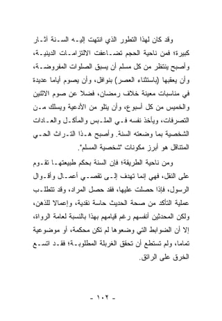 ‫ﻭﻗﺩ ﻜﺎﻥ ﻟﻬﺫﺍ ﺍﻟﺘﻁﻭﺭ ﺍﻟﺫﻱ ﺍﻨﺘﻬﺕ ﺇﻟﻴـﻪ ﺍﻟﺴـﻨﺔ ﺁﺜـﺎﺭ‬
‫ﻜﺒﻴﺭﺓ؛ ﻓﻤﻥ ﻨﺎﺤﻴﺔ ﺍﻟﺤﺠﻡ ﺘﻀـﺎﻋﻔﺕ ﺍﻻﻟﺘﺯﺍﻤـﺎﺕ ﺍﻟﺩﻴﻨﻴـﺔ،‬
‫ﻭﺃﺼﺒﺢ ﻴﻨﺘﻅﺭ ﻤﻥ ﻜل ﻤﺴﻠﻡ ﺃﻥ ﻴﺴﺒﻕ ﺍﻟﺼﻠﻭﺍﺕ ﺍﻟﻤﻔﺭﻭﻀـﺔ،‬
‫ﻭﺃﻥ ﻴﻌﻘﺒﻬﺎ )ﺒﺎﺴﺘﺜﻨﺎﺀ ﺍﻟﻌﺼﺭ( ﺒﻨﻭﺍﻓل، ﻭﺃﻥ ﻴﺼﻭﻡ ﺃﻴﺎﻤﺎ ﻋﺩﻴﺩﺓ‬
       ‫‪‬‬
‫ﻓﻲ ﻤﻨﺎﺴﺒﺎﺕ ﻤﻌﻴﻨﺔ ﺨﻼﻑ ﺭﻤﻀﺎﻥ، ﻓﻀﻼ ﻋﻥ ﺼﻭﻡ ﺍﻻﺜﻨﻴﻥ‬
              ‫ﹰ‬
‫ﻭﺍﻟﺨﻤﻴﺱ ﻤﻥ ﻜل ﺃﺴﺒﻭﻉ، ﻭﺃﻥ ﻴﺘﻠﻭ ﻤﻥ ﺍﻷﺩﻋﻴﺔ ﻭﻴﺴﻠﻙ ﻤـﻥ‬
‫ﺍﻟﺘﺼﺭﻓﺎﺕ، ﻭﻴﺄﺨﺫ ﻨﻔﺴﻪ ﻓـﻲ ﺍﻟﻤﻠـﺒﺱ ﻭﺍﻟﻤﺄﻜـل ﻭﺍﻟﻌـﺎﺩﺍﺕ‬
‫ﺍﻟﺸﺨﺼﻴﺔ ﺒﻤﺎ ﻭﻀﻌﺘﻪ ﺍﻟﺴﻨﺔ. ﻭﺃﺼﺒﺢ ﻫـﺫﺍ ﺍﻟﺘـﺭﺍﺙ ﺍﻟﺤـﻲ‬
                ‫ﺍﻟﻤﺘﻨﺎﻗل ﻫﻭ ﺃﺒﺭﺯ ﻤﻜﻭﻨﺎﺕ "ﺸﺨﺼﻴﺔ ﺍﻟﻤﺴﻠﻡ".‬
‫ﻭﻤﻥ ﻨﺎﺤﻴﺔ ﺍﻟﻁﺭﻴﻘﺔ؛ ﻓﺈﻥ ﺍﻟﺴﻨﺔ ﺒﺤﻜﻡ ﻁﺒﻴﻌﺘﻬـﺎ ﺘﻘـﻭﻡ‬
‫ﻋﻠﻰ ﺍﻟﻨﻘل، ﻓﻬﻲ ﺇﻨﻤﺎ ﺘﻬﺩﻑ ﺇﻟـﻰ ﺘﻘﺼـﻲ ﺃﻋﻤـﺎل ﻭﺃﻗـﻭﺍل‬
‫ﺍﻟﺭﺴﻭل، ﻓﺈﺫﺍ ﺤﺼﻠﺕ ﻋﻠﻴﻬﺎ، ﻓﻘﺩ ﺤﺼل ﺍﻟﻤﺭﺍﺩ، ﻭﻗﺩ ﺘﺘﻁﻠـﺏ‬
‫ﻋﻤﻠﻴﺔ ﺍﻟﺘﺄﻜﺩ ﻤﻥ ﺼﺤﺔ ﺍﻟﺤﺩﻴﺙ ﺤﺎﺴﺔ ﻨﻘﺩﻴﺔ، ﻭﺇﻋﻤﺎﻻ ﻟﻠﺫﻫﻥ،‬
       ‫ﹰ‬
‫ﻭﻟﻜﻥ ﺍﻟﻤﺤﺩﺜﻴﻥ ﺃﻨﻔﺴﻬﻡ ﺭﻏﻡ ﻗﻴﺎﻤﻬﻡ ﺒﻬﺫﺍ ﺒﺎﻟﻨﺴﺒﺔ ﻟﻌﺎﻤﺔ ﺍﻟﺭﻭﺍﺓ،‬
‫ﺇﻻ ﺃﻥ ﺍﻟﻀﻭﺍﺒﻁ ﺍﻟﺘﻲ ﻭﻀﻌﻭﻫﺎ ﻟﻡ ﺘﻜﻥ ﻤﺤﻜﻤﺔ، ﺃﻭ ﻤﻭﻀﻭﻋﻴﺔ‬
‫ﺘﻤﺎﻤﺎ، ﻭﻟﻡ ﺘﺴﺘﻁﻊ ﺃﻥ ﺘﺤﻘﻕ ﺍﻟﻐﺭﺒﻠﺔ ﺍﻟﻤﻁﻠﻭﺒـﺔ؛ ﻓﻘـﺩ ﺍﺘﺴـﻊ‬
                                                  ‫‪‬‬
                                       ‫ﺍﻟﺨﺭﻕ ﻋﻠﻰ ﺍﻟﺭﺍﺘﻕ.‬




                     ‫- ٢٠١ -‬
 