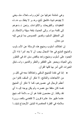 ‫ﻭﻫﻲ ﺸﻨﺸﻨﺔ ﻨﻌﺭﻓﻬﺎ ﻤﻥ ﺃﺨﺯﻡ ﻭﺍﺴـﺘﻌﻼﺀ ﻤﺸـﻴﺨﻲ‬
‫ﻻ ﻴﻔﻴﺩﻫﻡ ﺸﻴﺌﺎ، ﻓﺎﻟﺤﻕ ﺃﺒﻠﺞ، ﻭﻫـﻭ ﻻ ﻴﺘﻁﻠـﺏ ﻫـﺫﻩ‬
‫ﺍﻟﺘﻌﻘﻴﺩﺍﺕ ﻭﺍﻟﺘﻔﺭﻴﻌﺎﺕ ﻭﺍﻻﻟﺘﻭﺍﺀﺍﺕ. ﻭﻨﺤﻥ ﻨـﺩﻋﻭﻫﻡ‬
‫ﺇﻟﻰ ﻜﻠﻤﺔ ﺴﻭﺍﺀ. ﻭﺇﻟﻰ ﺍﻟﺤﺩﻴﺙ ﺒﻠﻐﺔ ﺴﻬﻠﺔ ﻭﺍﻻﺤﺘﻜـﺎﻡ‬
‫ﺇﻟﻰ ﺍﻟﻤﻨﻁﻕ ﺍﻟﺴﻠﻴﻡ، ﻭﺘﻔﺴﻴﺭ ﺍﻟﻨﺼﻭﺹ ﺒﻤﺎ ﺘﻭﺤﻲ ﺇﻟﻴﻪ‬
                                       ‫ﻤﻥ ﻤﻌﺎﻥ.‬
                                        ‫ٍ‬
‫ﺇﻥ ﺍﺨﺘﻼﻑ ﺃﺴﻠﻭﺏ ﻭﻤﻨﻬﺞ ﻫﺫﻩ ﺍﻟﺭﺴﺎﻟﺔ ﻋﻥ ﺍﻷﺴـﻠﻭﺏ‬
‫ﻭﺍﻟﻤﻨﻬﺞ ﺍﻟﻤﺘﺒﻊ ﻓﻲ ﻫﺫﺍ ﺍﻟﻤﺠﺎل ﻴﺠﺏ ﺃﻥ ﻻ ﻴﻌﺩ ﺃﻤﺭﺍ ﺇﺩﺍ؛ ﻷﻥ‬
     ‫‪ ‬‬
‫ﺍﻟﺠﻤﻭﺩ ﻋﻠﻰ ﺃﺴﻠﻭﺏ ﻭﻤﻨﻬﺞ ﻭﺍﺤﺩ ﻴﻨﺎﻗﺽ ﺴﻨﻥ ﺍﷲ ﻓﻲ ﺍﻟﺘﻁﻭﺭ‬
‫ﻭﻓﻲ ﺍﻟﺤﻴﺎﺓ، ﻭﻴﺤﺠﺭ ﻋﻠﻰ ﺍﻟﺘﻔﻜﻴﺭ ﻭﺍﻟﻨﻅﺭ ﻭﺍﻟﺘﺩﺒﻴﺭ، ﻭﺍﺴـﺘﺒﺎﻕ‬
                        ‫ﺍﻟﺨﻴﺭﺍﺕ ﺍﻟﺘﻲ ﺃﻤﺭ ﺒﻬﺎ ﻜﻠﻬﺎ ﺍﻟﻘﺭﺁﻥ.‬
‫• ﺇﻨﻨﺎ ﻓﻲ ﻨﻘﺩﻨﺎ ﻟﻠﻤﻨﻬﺞ ﺍﻟﺴﻠﻔﻲ ﻭﺍﺨﺘﻼﻓﻨﺎ ﻤﻌﻪ ﻓﻲ ﻜﺜﻴـﺭ‬
‫ﻤﻥ ﺍﻻﺘﺠﺎﻫﺎﺕ ﻭﺍﻟﻨﺘﺎﺌﺞ، ﻻ ﻨﻨﻜﺭ ﺃﻥ ﺍﻟﺴﻠﻑ ﻜﺎﻨﻭﺍ ﻤﻥ‬
‫ﺃﻋﻅﻡ ﺍﻟﺭﺠﺎل ﻓﻲ ﻋﺼﻭﺭﻫﻡ، ﻜﻤﺎ ﻻ ﻨﻨﻜﺭ ﺃﻥ ﺍﻟﻤﻨﻬﺞ‬
‫ﻨﻔﺴﻪ ﻜﺎﻥ ﻤﺘﻔﻘﺎ ﻤﻊ ﻋﺼﺭﻩ، ﻭﻟﻡ ﻴﻜﻥ ﻴﻭﺠﻪ ﺇﻟﻴـﻪ ﺃﻱ‬
                                ‫ﹰ‬
‫ﻨﻘﺩ ﻭﻗﺘﺌﺫ. ﺇﻥ ﻤﻀﻤﻭﻥ ﻨﻘﺩﻨﺎ ﻫﻭ ﺃﻥ ﺴـﻼﻤﺔ ﺍﻟﻤـﻨﻬﺞ‬
‫ﻋﻨﺩﻤﺎ ﻅﻬﺭ ﻤﻨﺫ ﻋﺸﺭﺓ ﻗﺭﻭﻥ ﻻ ﺘﻘﺘﻀﻲ ﺒﺎﻟﻀـﺭﻭﺭﺓ‬
‫ﺴﻼﻤﺘﻪ ﻓﻲ ﺍﻟﻔﺘﺭﺓ ﺍﻟﻤﻌﺎﺼﺭﺓ؛ ﻟﺘﺒﺎﻴﻥ ﺍﻷﻭﻀﺎﻉ ﺘﺒﺎﻴ ﹰـﺎ‬
  ‫ﻨ‬


                    ‫- ٠١ -‬
 