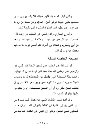 ‫ﻭﻜﺎﻥ ﻜﺒﺎﺭ ﺍﻟﺼﺤﺎﺒﺔ ﺃﻗﻠﻬﻡ ﺤﺩﻴﺜﺎ، ﻓﻼ ﻴﻜﺎﺩ ‪‬ﺭﻭﻯ ﻋـﻥ‬
       ‫ﻴ‬           ‫ﹰ‬
‫ﺒﻌﻀﻬﻡ ﻜﺄﺒﻲ ﻋﺒﻴﺩﺓ )ﻭﻫﻭ ﺃﻤﻴﻥ ﺍﻷﻤﺔ(، ﻭﻋﻥ ﺴﻌﻴﺩ ﺒﻥ ﺯﻴـﺩ‬
   ‫ﺍﺒﻥ ﻋﻤﺭﻭ ﺒﻥ ﻨﻔﻴل، ﺃﺤﺩ ﺍﻟﻌﺸﺭﺓ ﺍﻟﻤﺸﻬﻭﺩ ﻟﻬﻡ ﺒﺎﻟﺠﻨﺔ ﺸﻴﺌﺎ.‬
     ‫ً‬
‫ﻭﺃﺨﺭﺝ ﺍﻟﺒﺨﺎﺭﻱ ﻭﺍﻟﺩﺍﺭﻗﻁﻨﻲ ﻋﻥ ﺍﻟﺴﺎﺌﺏ ﺒﻥ ﺯﻴﺩ، ﻗﺎل:‬
‫"ﺼﺤﺒﺕ ﻋﺒﺩ ﺍﻟﺭﺤﻤﻥ ﺒﻥ ﻋﻭﻑ، ﻭﻁﻠﺤﺔ ﺒﻥ ﻋﺒﻴﺩ ﺍﷲ، ﻭﺴﻌﺩ‬
‫ﺒﻥ ﺃﺒﻲ ﻭﻗﺎﺹ، ﻭﺍﻟﻤﻘﺩﺍﺩ ﺒﻥ ﺃﺴﻭﺩ؛ ﻓﻠﻡ ﺃﺴﻤﻊ ﺍﻟﻭﺍﺤـﺩ ﻤـﻨﻬﻡ‬
                                    ‫ﻴﺤﺩﺙ ﻋﻥ ﺭﺴﻭل ﺍﷲ.‬

                            ‫ﺍﻟﻁﺒﻴﻌﺔ ﺍﻟﺨﺎﺼﺔ ﻟﻠﺴﻨﺔ:‬
‫ﻟﻭ ﺘﺴﺎﺀﻟﻨﺎ ﻋﻥ ﺃﺴﺒﺎﺏ ﻋﺩﻡ ﺘﺩﻭﻴﻥ ﺍﻟﺴﻨﺔ ﺃﻴﺎﻡ ﺍﻟﻨﺒﻲ ‪،‬‬
‫ﻭﺘﺭﺍﺠﻊ ﻋﻤﺭ ﺭﻀﻲ ﺍﷲ ﻋﻨﻪ ﻋﻤﺎ ﻓﻜﺭ ﻓﻴـﻪ ﻤـﻥ ﺘـﺩﻭﻴﻨﻬﺎ،‬
‫ﻭﺍﺘﺠﺎﻩ ﺠﻠﺔ ﺍﻟﺼﺤﺎﺒﺔ ﺇﻟﻰ ﺍﻹﻗﻼل ﻤﻥ ﺍﻟﺘﺤﺩﻴﺙ؛ ﻟﻤـﺎ ﻭﺠـﺩﻨﺎ‬
‫ﺘﻌﻠﻴﻼ ﺼﺭﻴﺤﺎ ﺴﻭﻯ ﻤﺎ ﺫﻜﺭﻩ ﻋﻤﺭ ﻭﺃﺒﻭ ﺴﻌﻴﺩ ﺍﻟﺨـﺩﺭﻱ ﺃﻥ‬
                                      ‫‪‬‬    ‫ﹰ‬
‫ﺘﺨﺘﻠﻁ ﺍﻟﺴﻨﻥ ﺒﺎﻟﻘﺭﺁﻥ، ﺃﻭ ﺃﻥ "ﺘﺼﺒﺢ ﻤﺼﺎﺤﻑ"، "ﻭﺃﻥ ﻴﻨﻜﺒـﻭﺍ‬
                                 ‫ﻋﻠﻴﻬﺎ ﻭﻴﺘﺭﻜﻭﺍ ﻜﺘﺎﺏ ﺍﷲ".‬
‫ﻭﻗﺩ ﺃﻋﺎﺩ ﺒﻌﺽ ﺍﻟﻌﻠﻤﺎﺀ ﺍﻟﻨﻬﻲ ﻋﻥ ﻜﺘﺎﺒﺔ ﺍﻟﺤـﺩﻴﺙ ﻓـﻲ‬
‫ﻋﻬﺩ ﺍﻟﻨﺒﻲ ‪ ‬ﺇﻟﻰ ﺨﺸﻴﺔ ﺃﻥ ﺘﺨﺘﻠﻁ ﺒﺎﻟﻘﺭﺁﻥ "ﻓﻠﻤـﺎ ﺯﺍل ﻫـﺫﺍ‬
‫ﺍﻟﻤﺤﺫﻭﺭ ﻨﺴﺦ ﺍﻟﺤﻜﻡ"، ﻭﻗﺎﻟﻭﺍ ﺇﻥ ﺍﻟﻨﻬﻲ ﻋﻥ ﺍﻟﻜﺘﺎﺒﺔ ﺇﻨﻤﺎ ﻴﻌﻨـﻲ‬


                    ‫- ٠١١ -‬
 