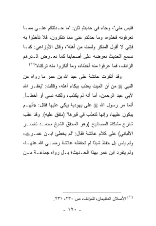 ‫ﻓﻠﻴﺱ ﻤﻨﻲ"، ﻭﺠﺎﺀ ﻓﻲ ﺤﺩﻴﺙ ﺜﺎﻥ: "ﻤﺎ ﺤـﺩﺜﺘﻜﻡ ﻋﻨـﻲ ﻤﻤـﺎ‬
                       ‫ٍ ٍ‬
‫ﺘﻌﺭﻓﻭﻨﻪ ﻓﺨﺫﻭﻩ، ﻭﻤﺎ ﺤﺩﺜﺘﻡ ﻋﻨﻲ ﻤﻤﺎ ﺘﻨﻜﺭﻭﻥ، ﻓﻼ ﺘﺄﺨﺫﻭﺍ ﺒﻪ‬
‫ﻓﺈﻨﻲ ﻻ ﺃﻗﻭل ﺍﻟﻤﻨﻜﺭ ﻭﻟﺴﺕ ﻤﻥ ﺃﻫﻠﻪ"، ﻭﻗﺎل ﺍﻷﻭﺯﺍﻋﻲ: ﻜﻨـﺎ‬
‫ﻨﺴﻤﻊ ﺍﻟﺤﺩﻴﺙ ﻨﻌﺭﻀﻪ ﻋﻠﻰ ﺃﺼﺤﺎﺒﻨﺎ ﻜﻤﺎ ﻨﻌـﺭﺽ ﺍﻟـﺩﺭﻫﻡ‬
  ‫)١٢(‬
         ‫ﺍﻟﺯﺍﺌﻑ، ﻓﻤﺎ ﻋﺭﻓﻭﺍ ﻤﻨﻪ ﺃﺨﺫﻨﺎﻩ، ﻭﻤﺎ ﺃﻨﻜﺭﻭﺍ ﻤﻨﻪ ﺘﺭﻜﻨﺎﻩ"‬
‫ﻭﻗﺩ ﺃﻨﻜﺭﺕ ﻋﺎﺌﺸﺔ ﻋﻠﻰ ﻋﺒﺩ ﺍﷲ ﺒﻥ ﻋﻤﺭ ﻤﺎ ﺭﻭﺍﻩ ﻋﻥ‬
‫ﺍﻟﻨﺒﻲ ‪ ‬ﻤﻥ ﺃﻥ ﺍﻟﻤﻴﺕ ﻴﻌﺫﺏ ﺒﺒﻜﺎﺀ ﺃﻫﻠﻪ، ﻭﻗﺎﻟﺕ: "ﻴﻐﻔـﺭ ﺍﷲ‬
‫ﻷﺒﻲ ﻋﺒﺩ ﺍﻟﺭﺤﻤﻥ، ﺃﻤﺎ ﺃﻨﻪ ﻟﻡ ﻴﻜﺫﺏ، ﻭﻟﻜﻨﻪ ﻨﺴﻲ ﺃﻭ ﺃﺨﻁـﺄ.‬
‫ﺃﻨﻤﺎ ﻤﺭ ﺭﺴﻭل ﺍﷲ ‪ ‬ﻋﻠﻰ ﻴﻬﻭﺩﻴﺔ ﻴﺒﻜﻲ ﻋﻠﻴﻬﺎ ﻓﻘﺎل: »ﺃﻨﻬـﻡ‬
‫ﻴﺒﻜﻭﻥ ﻋﻠﻴﻬﺎ، ﻭﺇﻨﻬﺎ ﻟﺘﻌﺫﺏ ﻓﻲ ﻗﺒﺭﻫﺎ" )ﻤﺘﻔﻕ ﻋﻠﻴﻪ(. ﻭﻗﺩ ﻋﻘﺏ‬
‫ﺸﺎﺭﺡ ﻤﺸﻜﺎﺓ ﺍﻟﻤﺼﺎﺒﻴﺢ )ﻭﻫﻭ ﺍﻟﻤﺤﻘﻕ ﺍﻟﺸﻴﺦ ﻤﺤﻤـﺩ ﻨﺎﺼـﺭ‬
‫ﺍﻷﻟﺒﺎﻨﻲ( ﻋﻠﻰ ﻜﻼﻡ ﻋﺎﺌﺸﺔ ﻓﻘﺎل: "ﻟﻡ ﻴﺨﻁﺊ ﺍﺒـﻥ ﻋﻤـﺭ‪،‬‬
‫ﻭﻟﻡ ﻴﻨﺱ ﺒل ﺤﻔﻅ ﺸﻴﺌﺎ ﻟﻡ ﺘﺤﻔﻅﻪ ﻋﺎﺌﺸﺔ ﺭﻀـﻲ ﺍﷲ ﻋﻨﻬـﺎ،‬
                               ‫ً‬
‫ﻭﻟﻡ ﻴﻨﻔﺭﺩ ﺍﺒﻥ ﻋﻤﺭ ﺒﻬﺫﺍ ﺍﻟﺤـﺩﻴﺙ؛ ﺒـل ﺭﻭﺍﻩ ﺠﻤﺎﻋـﺔ ﻤـﻥ‬




                                                          ‫)١٢(‬
                  ‫ﺍﻷﺼﻼﻥ ﺍﻟﻌﻅﻴﻤﺎﻥ، ﻟﻠﻤﺅﻟﻑ، ﺹ ٠٣٢، ١٣٢.‬

                       ‫- ٠٢١ -‬
 