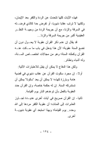 ‫ﻓﻬﺫﻩ ﺍﻵﻴﺎﺕ ﻜﻠﻬﺎ ﺘﺘﺤﺩﺙ ﻋﻥ ﺍﻟﺭﺩﺓ ﻭﺍﻟﻜﻔﺭ ﺒﻌﺩ ﺍﻹﻴﻤﺎﻥ،‬
‫ﻭﻟﻜﻨﻬﺎ ﻻ ﺘﺭﺘﺏ ﻋﻘﺎﺒﺎ ﺩﻨﻴﻭﻴﺎ، ﺃﻭ ﺘﻔﺭﺽ ﺤﺩﺍ ﻜﺎﻟﺫﻱ ﻓﺭﻀـﺘﻪ‬
              ‫‪‬‬            ‫‪‬‬      ‫‪‬‬
‫ﻓﻲ ﺍﻟﺴﺭﻗﺔ ﻭﺍﻟﺯﻨﺎ، ﻤﻊ ﺃﻥ ﺠﺭﻴﻤﺔ ﺍﻟﺭﺩﺓ ﻤﻥ ﻭﺠﻬـﺔ ﺍﻟﻨﻅـﺭ‬
                  ‫ﺍﻟﻌﻘﻴﺩﻴﺔ ﺃﻜﺒﺭ ﻤﻥ ﺠﺭﻴﻤﺔ ﺍﻟﺴﺭﻗﺔ ﻭﺍﻟﺯﻨﺎ...‬
‫ﻗﺩ ﻴﻘﺎل ﺇﻥ ﻋﺩﻡ ﺫﻜﺭ ﺍﻟﻘﺭﺁﻥ ﻋﻘﻭﺒﺔ ﻻ ﻴﺤـﻭل ﺩﻭﻥ ﺃﻥ‬
‫ﺘﻀﻊ ﺍﻟﺴﻨﺔ ﻋﻘﻭﺒﺔ؛ ﻷﻥ ﻫﺫﺍ ﻴﺩﺨل ﻓﻲ ﺒﺎﺏ ﻤﺎ ﺴـﻜﺕ ﻋﻨـﻪ‬
‫ﺍﻟﻘﺭﺁﻥ ﻭﻜﻤﻠﺘﻪ ﺍﻟﺴﻨﺔ؛ ﻭﻫﻭ ﻤﻥ ﻤﺠﺎﻻﺕ ﺍﺨﺘﺼـﺎﺹ ﺍﻟﺴـﻨﺔ،‬
                                         ‫ﻭﻟﻪ ﺃﺸﺒﺎﻩ ﻭﻨﻅﺎﺌﺭ.‬
  ‫ﻭﻟﻜﻥ ﻫﺫﺍ ﺍﻟﺩﻓﺎﻉ ﻻ ﻴﻤﻜﻥ ﺃﻥ ﻴﻘﺒل ﻟﻼﻋﺘﺒﺎﺭﺍﺕ ﺍﻵﺘﻴﺔ:‬
‫ﺃﻭﻻ- ﺇﻥ ﻤﺠﺭﺩ ﺴﻜﻭﺕ ﺍﻟﻘﺭﺁﻥ ﻋﻥ ﻋﻘﺎﺏ ﺩﻨﻴﻭﻱ ﻓﻲ ﻗﻀﻴﺔ‬
                                           ‫ﹰ‬
‫ﻫﺎﻤﺔ ﻭﺒﺎﺭﺯﺓ ﻜﻬﺫﻩ؛ ﻻ ﻴﻤﻜﻥ ﺃﻥ ﻴﻌﺩ "ﺴﻜﻭﺘﺎ" ﻴﻤﻜﻥ ﺃﻥ‬
          ‫ﹰ‬
‫ﺘﺴﺘﺩﺭﻜﻪ ﺍﻟﺴﻨﺔ. ﺇﻥ ﻟﻪ ﺤﻜﻤﺔ ﺨﺎﺼﺔ، ﻭﺇﻥ ﺍﻟﻘﺭﺁﻥ ﺤﺩﺩ‬
        ‫ﺍﻟﻌﻘﻭﺒﺔ ﺒﺎﻟﻔﻌل ﺒﺄﻥ ﺘﻭﻋﺩﻫﻡ ﺍﻟﻨﺎﺭ ﻴﻭﻡ ﺍﻟﻘﻴﺎﻤﺔ.‬
‫ﺜﺎﻨﻴﺎ- ﺇﻥ ﺍﻟﻘﺭﺁﻥ ﺼﺭﻴﺢ ﻓﻲ ﺁﻴﺎﺕ ﺃﺨﺭﻯ ﻋﺩﻴـﺩﺓ ﺘﺠـﺎﻭﺯ‬
                                            ‫‪‬‬
‫ﺍﻟﻌﺸﺭﺍﺕ ﺇﻟﻰ ﺍﻟﻤﺌﺎﺕ؛ ﺃﻥ ﻋﻘﻭﺒﺔ ﺍﻟﻜﻔﺭ ﻤﺭﺩﻫﺎ ﺇﻟﻰ ﺍﷲ‬
‫ﻭﺤﺩﻩ.. ﻴﻭﻡ ﺍﻟﻘﻴﺎﻤﺔ؛ ﻭﺒﻬﺫﺍ ﺍﺴﺘﺒﻌﺩ ﺃﻱ ﻋﻘﻭﺒﺔ ﺩﻨﻴﻭﻴـﺔ‬
                                             ‫ﺃﺨﺭﻯ.‬



                    ‫- ٤٢١ -‬
 