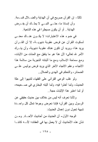 ‫ﺜﺎﻟﺜﺎ- ﺇﻥ ﺍﻟﻘﺭﺁﻥ ﺼﺭﻴﺢ ﻓﻲ ﺃﻥ ﺍﻟﻬﺩﺍﻴﺔ ﻭﺍﻟﻀـﻼل ﻗﺴـﻤﺔ.‬
                                              ‫ﹰ‬
‫ﻭﺃﻥ ﺇﻨﺴﺎﻨﺎ ﻤﺎ، ﺤﺘـﻰ ﺍﻟﻨﺒـﻲ ﻻ ﻴﻤﻠـﻙ ﺃﻥ ﻴﻔـﺭﺽ‬
                                  ‫ﹰ‬
      ‫ﺍﻟﻬﺩﺍﻴﺔ.. ﺃﻭ ﺃﻥ ﻴﻜﻭﻥ ﻤﺴﻴﻁﺭﺍ ﻓﻲ ﻫﺫﻩ ﺍﻟﻨﺎﺤﻴﺔ.‬
                       ‫‪‬‬
‫ﻓﻲ ﻀﻭﺀ ﻫﺫﻩ ﺍﻻﻋﺘﺒﺎﺭﺍﺕ؛ ﻻ ﻴﻜـﻭﻥ ﻫﻨـﺎﻙ ﻤﻌﻨـﻰ‬
‫ﻟﺴﻜﻭﺕ ﺍﻟﻘﺭﺁﻥ ﻋﻥ ﻓﺭﺽ ﻋﻘﻭﺒﺔ ﺩﻨﻴﻭﻴـﺔ، ﺇﻻ ﺃﻥ ﺍﻟﻘـﺭﺁﻥ‬
‫ﻴﺭﻴﺩ ﻫﺫﺍ، ﻭﻴﺭﻴﺩ ﺃﻥ ﺘﻜﻭﻥ ﻫﻨﺎﻙ ﻋﻘﻭﺒﺔ ﺩﻨﻴﻭﻴﺔ، ﻭﺃﻥ ﻴﺘـﺭﻙ‬
‫ﺍﻷﻤﺭ ﷲ ﺘﻌﺎﻟﻰ؛ ﻷﻥ ﻫﺫﺍ ﻫﻭ ﻤﺎ ﻴﺘﻔﻕ ﻤﻊ ﺍﻟﻤﺌﺎﺕ ﻤﻥ ﺍﻵﻴﺎﺕ،‬
‫ﻭﻤﻊ ﺴﻤﺎﺤﺔ ﺍﻹﺴﻼﻡ، ﻭﻤﻊ ﻤﺎ ﺃﺜﺒﺘﺘﻪ ﺍﻟﺘﺠﺭﺒﺔ ﻤﻥ ﺴﻼﻤﺔ ﻫﺫﺍ‬
‫ﺍﻻﺘﺠﺎﻩ، ﻭﻋﻘﻡ ﺍﻻﺘﺠﺎﻩ ﺍﻵﺨﺭ ﺍﻟﺫﻱ ﻴﺭﻴﺩ ﻓﺭﺽ ﺒﻭﻟﻴﺱ ﻋﻠـﻰ‬
                  ‫ﺍﻟﻀﻤﺎﺌﺭ، ﻭﺍﻟﺘﺤﻜﻡ ﻓﻲ ﺍﻟﻬﺩﻯ ﻭﺍﻟﻀﻼل..‬
‫ﻭﻟﻭ ﻏﻠﺏ ﺍﻟﻭﻋﻲ ﺍﻟﻘﺭﺁﻨﻲ ﻋﻠﻰ ﺍﻟﻔﻘﻬﺎﺀ ﻟﺘﻨﺒﻬﻭﺍ ﺇﻟﻰ ﻋﻠﺔ‬
‫ﺍﻟﺤﺩﻴﺙ، ﻭﻟﻤﺎ ﺃﺨﺫﻭﺍ ﻓﻴﻪ، ﻭﻟﻤﺎ ﺃﺜﺒﺘﻪ ﺍﻟﺒﺨﺎﺭﻱ ﻓﻲ ﺼـﺤﻴﺤﻪ،‬
                          ‫ﺃﻭ ﻟﻤﺎ ﺍﻋﺘﺒﺭ ﻫﺫﺍ ﺍﻹﺜﺒﺎﺕ ﺤﺠﺔ..‬
‫ﻭﻷﻨﻨﺎ ﻨﻌﺭﻑ ﺃﻨﻪ ﻟﻴﺱ ﻤﻥ ﺨﻼﻑ ﺒﻴﻥ ﺤﺩﻴﺙ ﺤﻘﻴﻘﻲ ﻋﻥ‬
‫ﺍﻟﺭﺴﻭل ﻭﺒﻴﻥ ﺍﻟﻘﺭﺁﻥ؛ ﻓﺈﻨﻨﺎ ﻨﻌﺭﺽ ﻭﺠﻭﻫﺎ ﺘﻤﺜل ﻜل ﻭﺍﺤـﺩﺓ‬
                ‫‪‬‬
                          ‫ﺸﺒﻬﺔ ﺘﺤﻭل ﺩﻭﻥ ﺇﻋﻤﺎل ﺍﻟﺤﺩﻴﺙ:‬
‫ﺍﻟﻭﺠﻪ ﺍﻷﻭل- ﺃﻥ ﺍﻟﺤﺩﻴﺙ ﻤﻥ ﺃﺤﺎﺩﻴﺙ ﺍﻵﺤـﺎﺩ. ﻭﻤـﻥ‬
‫ﺸﺄﻥ ﻫﺫﻩ ﺍﻷﺤﺎﺩﻴﺙ ﺃﻥ ﻻ ﻴﻌﻤل ﺒﻬﺎ ﻓﻲ ﺍﻟﻌﻘﺎﺌﺩ؛ ﻷﻨـﻪ ﻜﺎﺌ ﹰـﺎ‬
  ‫ﻨ‬

                    ‫- ٥٢١ -‬
 