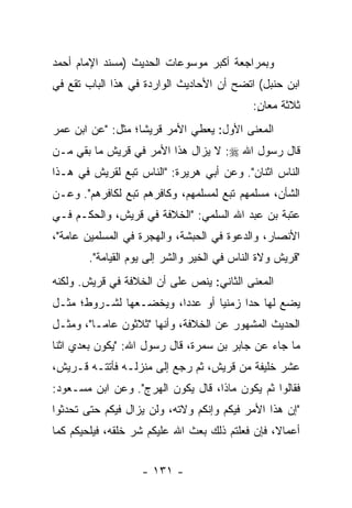 ‫ﻭﺒﻤﺭﺍﺠﻌﺔ ﺃﻜﺒﺭ ﻤﻭﺴﻭﻋﺎﺕ ﺍﻟﺤﺩﻴﺙ )ﻤﺴﻨﺩ ﺍﻹﻤﺎﻡ ﺃﺤﻤﺩ‬
‫ﺍﺒﻥ ﺤﻨﺒل( ﺍﺘﻀﺢ ﺃﻥ ﺍﻷﺤﺎﺩﻴﺙ ﺍﻟﻭﺍﺭﺩﺓ ﻓﻲ ﻫﺫﺍ ﺍﻟﺒﺎﺏ ﺘﻘﻊ ﻓﻲ‬
                                            ‫ﺜﻼﺜﺔ ﻤﻌﺎﻥ:‬
                                             ‫ٍ‬
‫ﺍﻟﻤﻌﻨﻰ ﺍﻷﻭل: ﻴﻌﻁﻲ ﺍﻷﻤﺭ ﻗﺭﻴﺸﺎ؛ ﻤﺜل: "ﻋﻥ ﺍﺒﻥ ﻋﻤﺭ‬
                   ‫ﹰ‬
‫ﻗﺎل ﺭﺴﻭل ﺍﷲ ‪ :‬ﻻ ﻴﺯﺍل ﻫﺫﺍ ﺍﻷﻤﺭ ﻓﻲ ﻗﺭﻴﺵ ﻤﺎ ﺒﻘﻲ ﻤـﻥ‬
‫ﺍﻟﻨﺎﺱ ﺍﺜﻨﺎﻥ". ﻭﻋﻥ ﺃﺒﻲ ﻫﺭﻴﺭﺓ: "ﺍﻟﻨﺎﺱ ﺘﺒﻊ ﻟﻘﺭﻴﺵ ﻓﻲ ﻫـﺫﺍ‬
‫ﺍﻟﺸﺄﻥ، ﻤﺴﻠﻤﻬﻡ ﺘﺒﻊ ﻟﻤﺴﻠﻤﻬﻡ، ﻭﻜﺎﻓﺭﻫﻡ ﺘﺒﻊ ﻟﻜﺎﻓﺭﻫﻡ". ﻭﻋـﻥ‬
‫ﻋﺘﺒﺔ ﺒﻥ ﻋﺒﺩ ﺍﷲ ﺍﻟﺴﻠﻤﻲ: "ﺍﻟﺨﻼﻓﺔ ﻓﻲ ﻗﺭﻴﺵ، ﻭﺍﻟﺤﻜـﻡ ﻓـﻲ‬
‫ﺍﻷﻨﺼﺎﺭ، ﻭﺍﻟﺩﻋﻭﺓ ﻓﻲ ﺍﻟﺤﺒﺸﺔ، ﻭﺍﻟﻬﺠﺭﺓ ﻓﻲ ﺍﻟﻤﺴﻠﻤﻴﻥ ﻋﺎﻤﺔ"،‬
       ‫"ﻗﺭﻴﺵ ﻭﻻﺓ ﺍﻟﻨﺎﺱ ﻓﻲ ﺍﻟﺨﻴﺭ ﻭﺍﻟﺸﺭ ﺇﻟﻰ ﻴﻭﻡ ﺍﻟﻘﻴﺎﻤﺔ".‬
‫ﺍﻟﻤﻌﻨﻰ ﺍﻟﺜﺎﻨﻲ: ﻴﻨﺹ ﻋﻠﻰ ﺃﻥ ﺍﻟﺨﻼﻓﺔ ﻓﻲ ﻗﺭﻴﺵ. ﻭﻟﻜﻨﻪ‬
‫ﻴﻀﻊ ﻟﻬﺎ ﺤﺩﺍ ﺯﻤﻨﻴﺎ ﺃﻭ ﻋﺩﺩﺍ، ﻭﻴﺨﻀـﻌﻬﺎ ﻟﺸـﺭﻭﻁ؛ ﻤﺜـل‬
                        ‫‪‬‬       ‫‪‬‬     ‫‪‬‬
‫ﺍﻟﺤﺩﻴﺙ ﺍﻟﻤﺸﻬﻭﺭ ﻋﻥ ﺍﻟﺨﻼﻓﺔ، ﻭﺃﻨﻬﺎ "ﺜﻼﺜﻭﻥ ﻋﺎ ‪‬ـﺎ"، ﻭﻤﺜـل‬
          ‫ﻤ‬
‫ﻤﺎ ﺠﺎﺀ ﻋﻥ ﺠﺎﺒﺭ ﺒﻥ ﺴﻤﺭﺓ، ﻗﺎل ﺭﺴﻭل ﺍﷲ: "ﻴﻜﻭﻥ ﺒﻌﺩﻱ ﺍﺜﻨﺎ‬
‫ﻋﺸﺭ ﺨﻠﻴﻔﺔ ﻤﻥ ﻗﺭﻴﺵ، ﺜﻡ ﺭﺠﻊ ﺇﻟﻰ ﻤﻨﺯﻟـﻪ ﻓﺄﺘﺘـﻪ ﻗـﺭﻴﺵ،‬
‫ﻓﻘﺎﻟﻭﺍ ﺜﻡ ﻴﻜﻭﻥ ﻤﺎﺫﺍ، ﻗﺎل ﻴﻜﻭﻥ ﺍﻟﻬﺭﺝ". ﻭﻋﻥ ﺍﺒﻥ ﻤﺴـﻌﻭﺩ:‬
‫"ﺇﻥ ﻫﺫﺍ ﺍﻷﻤﺭ ﻓﻴﻜﻡ ﻭﺇﻨﻜﻡ ﻭﻻﺘﻪ، ﻭﻟﻥ ﻴﺯﺍل ﻓﻴﻜﻡ ﺤﺘﻰ ﺘﺤﺩﺜﻭﺍ‬
‫ﺃﻋﻤﺎﻻ، ﻓﺈﻥ ﻓﻌﻠﺘﻡ ﺫﻟﻙ ﺒﻌﺙ ﺍﷲ ﻋﻠﻴﻜﻡ ﺸﺭ ﺨﻠﻘﻪ، ﻓﻴﻠﺤﻴﻜﻡ ﻜﻤﺎ‬
                                                 ‫ﹰ‬


                   ‫- ١٣١ -‬
 