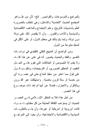 ‫ﺒﺎﻟﻤﺭﺍﺠﻊ ﻭﺍﻟﻤﻭﺴﻭﻋﺎﺕ ﻭﺍﻟﻘﻭﺍﻤﻴﺱ.. ﺇﻟﺦ؛ ﻷﻥ ﻤﻥ ﻅـﻭﺍﻫﺭ‬
‫ﺍﻟﻤﺠﺘﻤﻊ ﺍﻟﺤﺩﻴﺙ "ﺍﻟﺘﻌﺩﺩﻴﺔ" ﻭﺍﻟﺘﺩﺍﺨل، ﻭﻫﻲ ﺘﺘﻁﻠﺏ ﺒﺎﻟﻀﺭﻭﺭﺓ‬
‫ﺍﻟﻌﻠﻡ ﺒﺄﺴﺎﺴﻴﺎﺕ ﺍﻟﺘﺎﺭﻴﺦ، ﻭﻋﻠﻡ ﺍﻻﺠﺘﻤﺎﻉ ﻭﺍﻟﻤﺫﺍﻫﺏ ﺍﻻﻗﺘﺼﺎﺩﻴﺔ‬
‫ﻭﺍﻟﺴﻴﺎﺴﻴﺔ ﻭﺍﻵﺩﺍﺏ ﻭﺍﻟﻔﻨﻭﻥ... ﻭﺃﻥ ﻻ ﻴﻘﺘﺼﺭ ﺫﻟﻙ ﻋﻠﻰ ﺩﻭﻟﺔ‬
‫ﺩﻭﻥ ﺩﻭﻟﺔ، ﻭﺇﻨﻤﺎ ﻴﻠﻡ ﺒﺫﻟﻙ ﻓﻲ ﻤﻌﻅﻡ ﺍﻟﺩﻭل، ﺃﻭ ﻋﻠﻰ ﺍﻷﻗل ﻓﻲ‬
                                ‫ﺃﻨﻤﺎﻁ ﻤﺘﻨﻭﻋﺔ ﻤﻥ ﺍﻟﺩﻭل.‬
‫ﻭﻤﻥ ﺍﻟﻭﺍﻀﺢ ﺃﻥ ﺍﻟﻤﻨﻬﺞ ﺍﻟﻨﻘﻠﻲ ﺍﻟﺘﻘﻠﻴﺩﻱ ﻓﻲ ﺩﺭﺍﺴـﺎﺕ‬
‫ﺍﻟﺘﻔﺴﻴﺭ ﻭﺍﻟﻔﻘﻪ ﻭﺍﻟﺤﺩﻴﺙ ﻴﺘﺼﻭﺭ ﺃﻨﻪ ﻓﻲ ﻏﻨﻰ ﻋﻥ ﻫﺫﺍ ﻜﻠـﻪ،‬
‫ﻭﻻ ﻴﻘﺩﻡ ﺇﻻ ﺍﻟﻨﺼﻭﺹ ﺃﻭ ﺍﻟﺨﻼﻓﺎﺕ ﺍﻟﺘﻲ ﺘﻘﻭﻡ ﻋﻠـﻰ ﺍﻟﺠـﺩل‬
‫ﺍﻟﻌﻘﻴﻡ، ﺃﻭ ﺍﻟﻤﻨﻁﻕ ﺍﻟﺼﻭﺭﻱ، ﺃﻭ ﺍﻟﺘﺭﺠﻴﺤﺎﺕ، ﻭﺘﻐﻠﻴـﺏ ﻗـﻭل‬
‫ﻋﻠﻰ ﻗﻭل ﻤﻤﺎ ﺍﻋﺘﺒﺭ ﻤﻥ ﺴﻘﻁ ﺍﻟﻤﺘﺎﻉ ﺤﺘﻰ ﻓﻲ ﻋﺼـﺭﻩ؛ ﺃﻱ‬
‫ﻤﻥ ﺨﻤﺴﺔ ﺃﻭ ﺴﺘﺔ ﻗﺭﻭﻥ ﻤﺎﻀﻴﺔ.. ﻭﺍﺴﺘﻬﻠﻜﺕ ﻋﺒﺭ ﺍﻟﻘـﺭﻭﻥ‬
‫ﻭﺒﺎﻟﺘﻜﺭﺍﺭ ﻭﺍﻻﺠﺘﺭﺍﺭ، ﻓﻀﻼ ﻋﻥ ﺃﻨﻬﺎ ﻟﻡ ﺘﻌﺩ ﺫﺍﺕ ﻤﻭﻀـﻭﻉ‬
                          ‫ﹰ‬
                                       ‫ﻓﻲ ﻫﺫﺍ ﺍﻟﻌﺼﺭ..‬
‫ﻤﻥ ﺃﺠل ﻫﺫﺍ؛ ﻓﻼ ﺒﺩ ﻟﻠﻤﻔﻜﺭ ﺍﻹﺴـﻼﻤﻲ ﻓـﻲ ﺍﻟﻌﺼـﺭ‬
‫ﺍﻟﺤﺩﻴﺙ ﺃﻥ ﻴﺴﺘﻭﻋﺏ ﺍﻟﺜﻘﺎﻓﺔ ﺍﻟﺤﺩﻴﺜﺔ ﻤﻥ ﻜل ﻤﻅﺎﻨﻬـﺎ، ﺴـﻭﺍﺀ‬
‫ﻜﺎﻨﺕ ﺃﻭﺭﻭﺒﻴﺔ ﺃﻭ ﺃﻤﺭﻴﻜﻴﺔ ﺃﻭ ﻏﻴﺭﻫﺎ، ﻭﺃﻥ ﻴﻠـﻡ ﺒﺎﻟﻨﻅﺭﻴـﺎﺕ‬
‫ﺍﻟﺴﻴﺎﺴﻴﺔ ﻭﺍﻻﻗﺘﺼﺎﺩﻴﺔ ﻭﺍﻻﺠﺘﻤﺎﻋﻴﺔ، ﻭﺃﻥ ﻴﻌﻭﺩ ﺇﻟﻰ ﺍﻟﻤﺭﺍﺠـﻊ‬


                   ‫- ١٦١ -‬
 