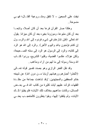 ‫ﻨﻴﻔﺕ ﻋﻠﻰ ﺍﻟﺴﺒﻌﻴﻥ – ﻻ ﺘﺘﻔﻕ ﻭﻤﺸـﺭﻭﻋﻴﺔ ﺍﻟﻘﺘـﺎل؛ ﻓﻬـﻲ‬
                                                 ‫ﻤﻨﺴﻭﺨﺔ..‬
‫ﻭﻫﻜﺫﺍ ﺼﺎﺭ ﺍﻟﻘﺭﺁﻥ ﻓﺭﻋﺎ ﺒﻌﺩ ﺃﻥ ﻜﺎﻥ ﺃﺼﻼ، ﻭﺘﺎﺒ ‪‬ـﺎ‬
  ‫ﻌ‬       ‫ﹰ‬               ‫‪‬‬
‫ﺒﻌﺩ ﺃﻥ ﻜﺎﻥ ﻤﺘﺒﻭﻋﺎ، ﻭﻤﻭﺯﻭﻨﺎ ﺒﻐﻴﺭﻩ ﺒﻌﺩ ﺃﻥ ﻜﺎﻥ ﻤﻴﺯﺍﻨﺎ. ﻴﻘﻭل‬
       ‫ﹰ‬                       ‫ﹰ‬        ‫‪‬‬
‫ﺍﷲ ﺘﻌﺎﻟﻰ ‪‬ﻓ ِﻥ ﺘ ﹶﺎﺯﻋﺘﻡ ِﻲ ﺸﻲ ٍ ﻓﺭ ‪‬ﻭﻩ ﺇ ﹶﻰ ﺍﷲ ‪‬ﺍﻟﺭ ‪‬ـﻭل‬
‫ِ ﻭ ‪‬ﺴ ِ‬      ‫ﹶﺈ ﹶﻨ ‪  ‬ﹸ ‪ ‬ﻓ ﹶ ‪‬ﺀ ﹶ ‪‬ﺩ ‪ِ ‬ﻟ‬
‫ِﻥ ﻜﻨﺘﻡ ﺘﺅﻤ ﹸﻭﻥ ِﺎﷲ ‪‬ﺍﻟﻴﻭﻡ ﺍﻵ ِ ِ‪ .‬ﻭﺍﻟﺭﺩ ﺇﻟﻰ ﺍﷲ ﻫﻭ ﺍﻟﺭﺩ‬
                       ‫ﺇ ﹸ ﹾ ﹸ ‪ ‬ﹸ ْ ِﻨ ‪ ‬ﺒ ِ ﻭ ﹾ ‪َ ِ  ‬ﺨﺭ‬
‫ﺇﻟﻰ ﻜﺘﺎﺒﻪ، ﻭﺍﻟﺭﺩ ﺇﻟﻰ ﺍﻟﺭﺴﻭل ﻫﻭ ﺍﻟﺭﺩ ﺇﻟﻰ ﺴﻨﺘﻪ ﺍﻟﺼـﺤﻴﺤﺔ،‬
‫ﻭﻟﻜﻥ ﻫﺅﻻﺀ ﻋﻜﺴﻭﺍ ﺍﻟﻘﻀﻴﺔ، ﻭﻗﻠﺒﻭﺍ ﺍﻟﺘﺸﺭﻴﻊ، ﻭﺭﺩﻭﺍ ﻜﺘـﺎﺏ‬
             ‫ﺍﷲ ﻭﺴﻨﺔ ﺭﺴﻭﻟﻪ ﺇﻟﻰ ﻤﺎ ﻟﻬﻡ ﻤﻥ ﺁﺭﺍﺀ ﻭﻤﺫﺍﻫﺏ..‬
‫ﻭﻗﺩ ﻨﻘل ﺍﻟﻔﺨﺭ ﺍﻟﺭﺍﺯﻱ ﻭﻫﻭ ﺒﺼﺩﺩ ﺘﻔﺴﻴﺭ ﻗﻭﻟﻪ ﺘﻌـﺎﻟﻰ‬
‫‪‬ﺍﺘﺨ ﹸﻭﺍ ﺃﺤ ‪‬ﺎﺭﻫﻡ ﻭﺭﻫ ‪‬ﺎﻨﻬﻡ ﺃﺭ ‪‬ﺎ ‪‬ﺎ ﻤـﻥ ‪‬ﻭﻥ ﺍﷲ‪ ‬ﻋﻥ ﺸﻴﺨﻪ‬
         ‫ﺩ ِ ِ‬       ‫ﱠ ﹶﺫ َ ‪‬ﺒ ‪     ‬ﺒ ﹶ ‪ َ  ‬ﺒ ﺒ‬
‫ﺨﺎﺘﻡ ﺍﻟﻤﺤﻘﻘﻴﻥ ﻭﺍﻟﻤﺠﺘﻬﺩﻴﻥ: "ﻭﻗﺩ ﺸﺎﻫﺩﺕ ﺠﻤﺎﻋﺔ ﻤﻥ ﻤﻘﻠـﺩﺓ‬
‫ﺍﻟﻔﻘﻬﺎﺀ، ﻗﺭﺃﺕ ﻋﻠﻴﻬﻡ ﺁﻴﺎﺕ ﻜﺜﻴﺭﺓ ﻤﻥ ﻜﺘﺎﺏ ﺍﷲ ﻓـﻲ ﺒﻌـﺽ‬
‫ﺍﻟﻤﺴﺎﺌل، ﻭﻜﺎﻨﺕ ﻤﺫﺍﻫﺒﻬﻡ ﺒﺨﻼﻑ ﺘﻠﻙ ﺍﻵﻴﺎﺕ؛ ﻓﻠﻡ ﻴﻘﺒﻠﻭﺍ ﺘﻠـﻙ‬
‫ﺍﻵﻴﺎﺕ، ﻭﻟﻡ ﻴﻠﺘﻔﺘﻭﺍ ﺇﻟﻴﻬﺎ، ﻭﺒﻘﻭﺍ ﻴﻨﻅﺭﻭﻥ ﻜﺎﻟﻤﺘﻌﺠـﺏ ﻴﻌﻨـﻲ‬




                      ‫- ٠٢ -‬
 