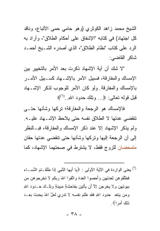 ‫ﺍﻟﺸﻴﺦ ﻤﺤﻤﺩ ﺯﺍﻫﺩ ﺍﻟﻜﻭﺜﺭﻱ )ﻭﻫﻭ ﺤﺎﻤﻲ ﺤﻤﻰ ﺍﻷﺘﺒﺎﻉ، ﻭﻨﺎﻗﺩ‬
‫ﻜل ﺍﺠﺘﻬﺎﺩ( ﻓﻲ ﻜﺘﺎﺒﻪ "ﺍﻹﺸﻔﺎﻕ ﻋﻠﻰ ﺃﺤﻜﺎﻡ ﺍﻟﻁﻼﻕ"، ﻭﺃﺭﺍﺩ ﺒﻪ‬
‫ﺍﻟﺭﺩ ﻋﻠﻰ ﻜﺘﺎﺏ "ﻨﻅﺎﻡ ﺍﻟﻁﻼﻕ"، ﺍﻟﺫﻱ ﺃﺼﺩﺭﻩ ﺍﻟﺸـﻴﺦ ﺃﺤﻤـﺩ‬
                                                      ‫ﺸﺎﻜﺭ ﺍﻟﻘﺎﻀﻲ:‬
‫"ﻻ ﺸﻙ ﺃﻥ ﺁﻴﺔ ﺍﻹﺸﻬﺎﺩ ﺫﻜﺭﺕ ﺒﻌﺩ ﺍﻷﻤﺭ ﺒﺎﻟﺘﺨﻴﻴﺭ ﺒﻴﻥ‬
‫ﺍﻹﻤﺴﺎﻙ ﻭﺍﻟﻤﻔﺎﺭﻗﺔ، ﻓﺴﺒﻴل ﺍﻷﻤﺭ ﺒﺎﻹﺸـﻬﺎﺩ ﻜﺴـﺒﻴل ﺍﻷﻤـﺭ‬
‫ﺒﺎﻹﻤﺴﺎﻙ ﻭﺍﻟﻤﻔﺎﺭﻗﺔ. ﻭﻟﻭ ﻜﺎﻥ ﺍﻷﻤﺭ ﻟﻠﻭﺠﻭﺏ ﻟﺫﻜﺭ ﺍﻹﺸـﻬﺎﺩ‬
                     ‫ﻗﺒل ﻗﻭﻟﻪ ﺘﻌﺎﻟﻰ: ‪ ...‬ﻭﺘﻠﻙ ﺤﺩﻭﺩ ﺍﷲ..)٦(‪‬‬
                           ‫‪ِ‬ﹾ ‪ِ    ‬‬
‫ﻓﺎﻹﻤﺴﺎﻙ ﻫﻭ ﺍﻟﺭﺠﻌﺔ ﻭﺍﻟﻤﻔﺎﺭﻗﺔ؛ ﺘﺭﻜﻬﺎ ﻭﺸﺄﻨﻬﺎ ﺤﺘـﻰ‬
‫ﺘﻨﻘﻀﻲ ﻋﺩﺘﻬﺎ ﻻ ﺍﻟﻁﻼﻕ ﻨﻔﺴﻪ ﺤﺘﻰ ﻴﻼﺤﻅ ﺍﻹﺸـﻬﺎﺩ ﻋﻠﻴـﻪ.‬
‫ﻭﻟﻡ ﻴﺫﻜﺭ ﺍﻹﺸﻬﺎﺩ ﺇﻻ ﻋﻨﺩ ﺫﻜﺭ ﺍﻹﻤﺴﺎﻙ ﻭﺍﻟﻤﻔﺎﺭﻗﺔ، ﻓﺒـﺎﻟﻨﻅﺭ‬
‫ﺇﻟﻰ ﺃﻥ ﺍﻟﺭﺠﻌﺔ ﺇﻟﻴﻬﺎ ﻭﺘﺭﻜﻬﺎ ﻭﺸﺄﻨﻬﺎ ﺤﺘﻰ ﺘﻨﻘﻀﻲ ﻋﺩﺘﻬﺎ ﺤﻘﺎﻥ‬
‫ﻤﺘﻤﺤﻀﺎﻥ ﻟﻠﺯﻭﺝ ﻓﻘﻁ، ﻻ ﻴﺸﺘﺭﻁ ﻓﻲ ﺼﺤﺘﻬﻤﺎ ﺍﻹﺸﻬﺎﺩ، ﻜﻤﺎ‬


                                                                       ‫)٦(‬
‫ﻴﻌﻨﻰ ﺍﻟﻭﺍﺭﺩﺓ ﻓﻲ ﺍﻵﻴﺔ ﺍﻷﻭﻟﻰ : ‪ ‬ﺎ ﺃﻴ ‪‬ﺎ ﺍﻟﻨﺒﻲ ﺇ ﹶﺍ ﻁﻠﻘﹾـ ﹸﻡ ﺍﻟﻨ ‪‬ـﺎﺀ‬
‫ﻴ َ ‪‬ﻬ ﱠ ِ ‪ِ ‬ﺫ ﹶﱠ ﺘ ‪ ‬ﱢﺴ ‪‬‬
‫ﻓﻁﻠ ﹸﻭﻫ ‪ ‬ﻟﻌﺩﺘﻬﻥ ﻭﺃﺤ ‪‬ﻭﺍ ﺍﻟ ِﺩﺓ ‪‬ﺍﺘ ﹸﻭﺍ ﺍﷲ ﺭﺒﻜﻡ ﻻ ﺘﺨﺭ ‪‬ﻭﻫﻥ ِﻥ‬
 ‫َ ‪  ‬ﹸ ‪ ‬ﹶ ﹸ ﹾ ِﺠ ‪  ‬ﻤ‬ ‫ﹶ ﹶﱢﻘ ‪‬ﻥ ِ ِ ‪ َ  ِ ِ ‬ﺼ ﹾﻌ ‪ ‬ﹶ ﻭ ﱠﻘ‬
‫ﺒ ‪‬ﻭﺘﻬﻥ ‪‬ﻻ ﻴﺨﺭﺠﻥ ﺇﻻ َﻥ ﻴﺄ ِﻴﻥ ﺒ ﹶﺎ ِﺸ ٍ ﻤ ‪‬ﻴﻨ ٍ ﻭﺘﻠﹾـﻙ ‪‬ـ ‪‬ﻭﺩ ﺍﷲ‬
‫‪‬ﻴ ِ ِ ‪ ‬ﻭ ﹶ ‪ ‬ﹾ ‪ ِ   ‬ﱠ ﺃ ‪ْ ‬ﺘ ‪ِ ‬ﻔ ﺤ ﹶﺔ ‪‬ﺒ ‪ ‬ﹶﺔ ‪  ِ ‬ﺤ ﺩ ‪ِ ‬‬
‫ﻭ ‪‬ﻥ ‪‬ﺘ ‪‬ﺩ ﺤ ‪‬ﻭﺩ ﺍﷲ ﻓﻘﺩ ﻅﻠ ‪ ‬ﻨﻔﺴﻪ ﻻ ﺘﺩ ِﻱ ﻟﻌل ﺍﷲ ﻴﺤﺩﺙ ﺒﻌ‪‬ـﺩ‬
‫‪‬ﻤ ﻴ ﹶﻌ ‪ ‬ﺩ ‪ ِ ‬ﹶ ﹶ ‪ ‬ﹶ ﹶﻡ ﹶ ﹾ ‪  ‬ﹶ ﹶ ‪‬ﺭ ﹶ ‪ ‬ﱠ َ ‪ ِ  ‬ﹸ ‪ ‬‬
                                                       ‫ﺫ ِ ‪ ‬ﺃﻤ ‪‬ﺍ‪.‬‬
                                                          ‫ﹶﻟﻙ َ ‪‬ﺭ‬

                          ‫- ٨٣ -‬
 