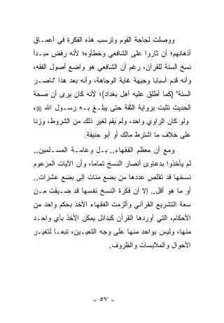 ‫ﻭﻭﺼﻠﺕ ﻟﺠﺎﺠﺔ ﺍﻟﻘﻭﻡ ﻭﺘﺭﺴﺏ ﻫﺫﻩ ﺍﻟﻔﻜﺭﺓ ﻓﻲ ﺃﻋﻤـﺎﻕ‬
‫ﺃﺫﻫﺎﻨﻬﻡ؛ ﺃﻥ ﺜﺎﺭﻭﺍ ﻋﻠﻰ ﺍﻟﺸﺎﻓﻌﻲ ﻭﺨﻁﺄﻭﻩ؛ ﻷﻨﻪ ﺭﻓﺽ ﻤﺒـﺩﺃ‬
‫ﻨﺴﺦ ﺍﻟﺴﻨﺔ ﻟﻠﻘﺭﺁﻥ، ﺭﻏﻡ ﺃﻥ ﺍﻟﺸﺎﻓﻌﻲ ﻫﻭ ﻭﺍﻀﻊ ﺃﺼﻭل ﺍﻟﻔﻘﻪ،‬
‫ﻭﺃﻨﻪ ﻗﺩﻡ ﺃﺴﺒﺎﺒﺎ ﻭﺠﻴﻬﺔ ﻏﺎﻴﺔ ﺍﻟﻭﺠﺎﻫﺔ، ﻭﺃﻨﻪ ﺒﻌﺩ ﻫﺫﺍ "ﻨﺎﺼـﺭ‬
                                         ‫‪‬‬
‫ﺍﻟﺴﻨﺔ" )ﻜﻤﺎ ﺃﻁﻠﻕ ﻋﻠﻴﻪ ﺃﻫل ﺒﻐﺩﺍﺩ(؛ ﻷﻨﻪ ﻜﺎﻥ ﻴﺭﻯ ﺃﻥ ﺼﺤﺔ‬
‫ﺍﻟﺤﺩﻴﺙ ﺘﺜﺒﺕ ﺒﺭﻭﺍﻴﺔ ﺍﻟﺜﻘﺔ ﺤﺘﻰ ﻴﺒﻠـﻎ ﺒـﻪ ﺭﺴـﻭل ﺍﷲ ‪،‬‬
‫ﻭﻟﻭ ﻜﺎﻥ ﺍﻟﺭﺍﻭﻱ ﻭﺍﺤﺩ، ﻭﻟﻡ ﻴﻘﻡ ﻟﻐﻴﺭ ﺫﻟﻙ ﻤﻥ ﺍﻟﺸﺭﻭﻁ، ﻭﺯﻨﺎ‬
                 ‫ﻋﻠﻰ ﺨﻼﻑ ﻤﺎ ﺍﺸﺘﺭﻁ ﻤﺎﻟﻙ ﺃﻭ ﺃﺒﻭ ﺤﻨﻴﻔﺔ.‬
‫ﻭﻤﻊ ﺃﻥ ﻤﻌﻅﻡ ﺍﻟﻔﻘﻬﺎﺀ.. ﺒـل ﻭﻋﺎﻤـﺔ ﺍﻟﻤﺴـﻠﻤﻴﻥ..‬
‫ﻟﻡ ﻴﺄﺨﺫﻭﺍ ﺒﺩﻋﺎﻭﻯ ﺃﻨﺼﺎﺭ ﺍﻟﻨﺴﺦ ﺘﻤﺎﻤﺎ، ﻭﺃﻥ ﺍﻵﻴﺎﺕ ﺍﻟﻤﺯﻋﻭﻡ‬
                    ‫‪‬‬
‫ﻨﺴﺨﻬﺎ ﻗﺩ ﺘﻘﻠﺹ ﻋﺩﺩﻫﺎ ﻤﻥ ﺒﻀﻊ ﻤﺌﺎﺕ ﺇﻟﻰ ﺒﻀﻊ ﻋﺸﺭﺍﺕ..‬
‫ﺃﻭ ﻤﺎ ﻫﻭ ﺃﻗل.. ﺇﻻ ﺃﻥ ﻓﻜﺭﺓ ﺍﻟﻨﺴﺦ ﻨﻔﺴﻬﺎ ﻗﺩ ﻀـﻴﻘﺕ ﻤـﻥ‬
‫ﺴﻌﺔ ﺍﻟﺘﺸﺭﻴﻊ ﺍﻟﻘﺭﺁﻨﻲ ﻭﺃﻟﺯﻤﺕ ﺍﻟﻔﻘﻬﺎﺀ ﺍﻷﺨﺫ ﺒﺤﻜﻡ ﻭﺍﺤﺩ ﻤﻥ‬
‫ﺍﻷﺤﻜﺎﻡ، ﺍﻟﺘﻲ ﺃﻭﺭﺩﻫﺎ ﺍﻟﻘﺭﺁﻥ ﻜﺒﺩﺍﺌل ﻴﻤﻜﻥ ﺍﻷﺨﺫ ﺒﺄﻱ ﻭﺍﺤـﺩ‬
‫ﻤﻨﻬﺎ، ﻭﻟﻴﺱ ﺒﻭﺍﺤﺩ ﻤﻨﻬﺎ ﻋﻠﻰ ﻭﺠﻪ ﺍﻟﺘﻌﻴـﻴﻥ، ﺘﺒ ‪‬ـﺎ ﻟﺘﻐﻴـﺭ‬
         ‫ﻌ‬
                          ‫ﺍﻷﺤﻭﺍل ﻭﺍﻟﻤﻼﺒﺴﺎﺕ ﻭﺍﻟﻅﺭﻭﻑ.‬




                    ‫- ٧٥ -‬
 