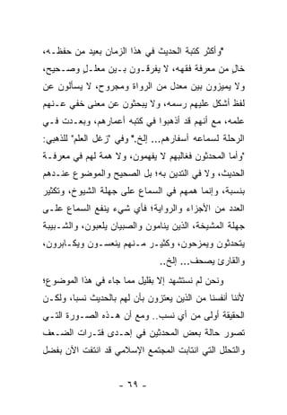 ‫"ﻭﺃﻜﺜﺭ ﻜﺘﺒﺔ ﺍﻟﺤﺩﻴﺙ ﻓﻲ ﻫﺫﺍ ﺍﻟﺯﻤﺎﻥ ﺒﻌﻴﺩ ﻤﻥ ﺤﻔﻅـﻪ،‬
‫ﺨﺎل ﻤﻥ ﻤﻌﺭﻓﺔ ﻓﻘﻬﻪ، ﻻ ﻴﻔﺭﻗـﻭﻥ ﺒـﻴﻥ ﻤﻌﻠـل ﻭﺼـﺤﻴﺢ،‬
        ‫ٍ‬                                   ‫ٍ‬
‫ﻭﻻ ﻴﻤﻴﺯﻭﻥ ﺒﻴﻥ ﻤﻌﺩل ﻤﻥ ﺍﻟﺭﻭﺍﺓ ﻭﻤﺠﺭﻭﺡ، ﻻ ﻴﺴﺄﻟﻭﻥ ﻋﻥ‬
‫ﻟﻔﻅ ﺃﺸﻜل ﻋﻠﻴﻬﻡ ﺭﺴﻤﻪ، ﻭﻻ ﻴﺒﺤﺜﻭﻥ ﻋﻥ ﻤﻌﻨﻰ ﺨﻔﻲ ﻋـﻨﻬﻡ‬
‫ﻋﻠﻤﻪ، ﻤﻊ ﺃﻨﻬﻡ ﻗﺩ ﺃﺫﻫﺒﻭﺍ ﻓﻲ ﻜﺘﺒﻪ ﺃﻋﻤﺎﺭﻫﻡ، ﻭﺒﻌـﺩﺕ ﻓـﻲ‬
‫ﺍﻟﺭﺤﻠﺔ ﻟﺴﻤﺎﻋﻪ ﺃﺴﻔﺎﺭﻫﻡ... ﺇﻟﺦ." ﻭﻓﻲ "ﺯﻏل ﺍﻟﻌﻠﻡ" ﻟﻠﺫﻫﺒﻲ:‬
‫"ﻭﺃﻤﺎ ﺍﻟﻤﺤﺩﺜﻭﻥ ﻓﻐﺎﻟﺒﻬﻡ ﻻ ﻴﻔﻬﻤﻭﻥ، ﻭﻻ ﻫﻤﺔ ﻟﻬﻡ ﻓﻲ ﻤﻌﺭﻓـﺔ‬
‫ﺍﻟﺤﺩﻴﺙ، ﻭﻻ ﻓﻲ ﺍﻟﺘﺩﻴﻥ ﺒﻪ؛ ﺒل ﺍﻟﺼﺤﻴﺢ ﻭﺍﻟﻤﻭﻀﻭﻉ ﻋﻨـﺩﻫﻡ‬
‫ﺒﻨﺴﺒﺔ، ﻭﺇﻨﻤﺎ ﻫﻤﻬﻡ ﻓﻲ ﺍﻟﺴﻤﺎﻉ ﻋﻠﻰ ﺠﻬﻠﺔ ﺍﻟﺸﻴﻭﺥ، ﻭﺘﻜﺜﻴﺭ‬
‫ﺍﻟﻌﺩﺩ ﻤﻥ ﺍﻷﺠﺯﺍﺀ ﻭﺍﻟﺭﻭﺍﻴﺔ؛ ﻓﺄﻱ ﺸﻲﺀ ﻴﻨﻔﻊ ﺍﻟﺴﻤﺎﻉ ﻋﻠـﻰ‬
‫ﺠﻬﻠﺔ ﺍﻟﻤﺸﻴﺨﺔ، ﺍﻟﺫﻴﻥ ﻴﻨﺎﻤﻭﻥ ﻭﺍﻟﺼﺒﻴﺎﻥ ﻴﻠﻌﺒﻭﻥ، ﻭﺍﻟﺸـﺒﻴﺒﺔ‬
‫ﻴﺘﺤﺩﺜﻭﻥ ﻭﻴﻤﺯﺤﻭﻥ، ﻭﻜﺜﻴـﺭ ﻤـﻨﻬﻡ ﻴﻨﻌﺴـﻭﻥ ﻭﻴﻜـﺎﺒﺭﻭﻥ،‬
                               ‫ﻭﺍﻟﻘﺎﺭﺉ ﻴﺼﺤﻑ... ﺇﻟﺦ..‬
‫ﻭﻨﺤﻥ ﻟﻡ ﻨﺴﺘﺸﻬﺩ ﺇﻻ ﺒﻘﻠﻴل ﻤﻤﺎ ﺠﺎﺀ ﻓﻲ ﻫﺫﺍ ﺍﻟﻤﻭﻀﻭﻉ؛‬
‫ﻷﻨﻨﺎ ﺃﻨﻔﺴﻨﺎ ﻤﻥ ﺍﻟﺫﻴﻥ ﻴﻌﺘﺯﻭﻥ ﺒﺄﻥ ﻟﻬﻡ ﺒﺎﻟﺤﺩﻴﺙ ﻨﺴﺒﺎ، ﻭﻟﻜـﻥ‬
        ‫‪‬‬
‫ﺍﻟﺤﻘﻴﻘﺔ ﺃﻭﻟﻰ ﻤﻥ ﺃﻱ ﻨﺴﺏ.. ﻭﻤﻊ ﺃﻥ ﻫـﺫﻩ ﺍﻟﺼـﻭﺭﺓ ﺍﻟﺘـﻲ‬
‫ﺘﺼﻭﺭ ﺤﺎﻟﺔ ﺒﻌﺽ ﺍﻟﻤﺤﺩﺜﻴﻥ ﻓﻲ ﺇﺤـﺩﻯ ﻓﺘـﺭﺍﺕ ﺍﻟﻀـﻌﻑ‬
‫ﻭﺍﻟﺘﺤﻠل ﺍﻟﺘﻲ ﺍﻨﺘﺎﺒﺕ ﺍﻟﻤﺠﺘﻤﻊ ﺍﻹﺴﻼﻤﻲ ﻗﺩ ﺍﻨﺘﻔﺕ ﺍﻵﻥ ﺒﻔﻀل‬


                    ‫- ٩٦ -‬
 