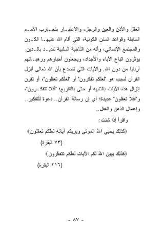 ‫ﺍﻟﻌﻘل ﻭﺍﻷﺫﻥ ﻭﺍﻟﻌﻴﻥ ﻭﺍﻟﺭﺠل، ﻭﺍﻻﻋﺘﺒـﺎﺭ ﺒﺘﺠـﺎﺭﺏ ﺍﻷﻤـﻡ‬
‫ﺍﻟﺴﺎﺒﻘﺔ ﻭﻗﻭﺍﻋﺩ ﺍﻟﺴﻨﻥ ﺍﻟﻜﻭﻨﻴﺔ، ﺍﻟﺘﻲ ﺃﻗﺎﻡ ﺍﷲ ﻋﻠﻴﻬـﺎ ﺍﻟﻜـﻭﻥ‬
‫ﻭﺍﻟﻤﺠﺘﻤﻊ ﺍﻹﻨﺴﺎﻨﻲ، ﻭﺃﻨﻪ ﻤﻥ ﺍﻟﻨﺎﺤﻴﺔ ﺍﻟﺴﻠﺒﻴﺔ ﺘﻨﺩﻴـﺩ ﺒﺎﻟـﺩﻴﻥ.‬
‫ﻴﺅﺜﺭﻭﻥ ﺍﺘﺒﺎﻉ ﺍﻵﺒﺎﺀ ﻭﺍﻷﺠﺩﺍﺩ، ﻭﻴﺠﻌﻠﻭﻥ ﺃﺤﺒﺎﺭﻫﻡ ﻭﺭﻫﺒـﺎﻨﻬﻡ‬
‫ﺃﺭﺒﺎﺒﺎ ﻤﻥ ﺩﻭﻥ ﺍﷲ. ﻭﺍﻵﻴﺎﺕ ﺍﻟﺘﻲ ﺘﺼﺩﻉ ﺒﺄﻥ ﺍﷲ ﺘﻌﺎﻟﻰ ﺃﻨﺯل‬
                                               ‫‪‬‬
‫ﺍﻟﻘﺭﺁﻥ ﻟﺴﺒﺏ ﻫﻭ "ﻟﻌﻠﻜﻡ ﺘﻔﻜﺭﻭﻥ" ﺃﻭ "ﻟﻌﻠﻜﻡ ﺘﻌﻘﻠﻭﻥ"، ﺃﻭ ﺘﻘﺭﻥ‬
‫ﺇﻨﺯﺍل ﻫﺫﻩ ﺍﻵﻴﺎﺕ ﺒﺎﻟﺘﻨﺒﻴﻪ ﺃﻭ ﺤﺘﻰ ﺒﺎﻟﺘﻘﺭﻴﻊ؛ "ﺃﻓﻼ ﺘﺘﻔﻜـﺭﻭﻥ"،‬
‫ﻭ"ﺃﻓﻼ ﺘﻌﻘﻠﻭﻥ" ﻋﺩﻴﺩﺓ؛ ﺃﻱ ﺇﻥ ﺭﺴﺎﻟﺔ ﺍﻟﻘﺭﺁﻥ.. ﺩﻋﻭﺓ ﻟﻠﺘﻔﻜﻴﺭ..‬
                                     ‫ﻭﺇﻋﻤﺎل ﺍﻟﺫﻫﻥ ﻭﺍﻟﻌﻘل..‬
                                       ‫ﻭﺍﻗﺭﺃ ﺇﺫﺍ ﺸﺌﺕ:‬
 ‫‪‬ﻜﺫ ِ ‪ ‬ﻴﺤ ِﻲ ﺍﷲ ﺍﻟﻤﻭ ﹶﻰ ﻭﻴ ِﻴﻜﻡ ﺁ ‪‬ﺎﺘﻪ ﻟﻌﻠﻜﻡ ﺘﻌﻘﹸﻭﻥ‪‬‬
    ‫ُ ﹾ ‪ ‬ﺘ ‪ ‬ﺭ ﹸ ‪ ‬ﻴ ِ ِ ﹶ ‪‬ﱠ ﹸ ‪ ‬ﹶ ‪ِ ‬ﻠ‬ ‫ﹶ ﹶﻟﻙ ‪ ‬ﻴ‬
        ‫)٣٧ ﺍﻟﺒﻘﺭﺓ(‬
          ‫‪‬ﻜﺫ ِ ‪ ‬ﻴﺒ ‪‬ﻥ ﺍﷲ ﻟ ﹸﻡ ﺍﻵ ‪‬ﺎﺕ ﻟﻌﻠﻜﻡ ﺘﺘﻔﻜ ‪‬ﻭﻥ‪‬‬
           ‫ﹶ ﹶﻟﻙ ‪ ‬ﻴ ‪ ُ ‬ﹶﻜ ‪َ ‬ﻴ ِ ﹶ ‪‬ﱠ ﹸ ‪ ‬ﹶ ﹶ ﹶ ﱠﺭ ‪‬‬
      ‫)٦١٢ ﺍﻟﺒﻘﺭﺓ(‬




                      ‫- ٧٨ -‬
 