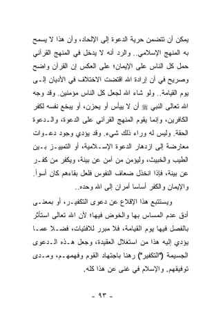 ‫ﻴﻤﻜﻥ ﺃﻥ ﺘﺘﻀﻤﻥ ﺤﺭﻴﺔ ﺍﻟﺩﻋﻭﺓ ﺇﻟﻰ ﺍﻹﻟﺤﺎﺩ، ﻭﺃﻥ ﻫﺫﺍ ﻻ ﻴﺴﻤﺢ‬
‫ﺒﻪ ﺍﻟﻤﻨﻬﺞ ﺍﻹﺴﻼﻤﻲ.. ﻭﺍﻟﺭﺩ ﺃﻨﻪ ﻻ ﻴﺩﺨل ﻓﻲ ﺍﻟﻤﻨﻬﺞ ﺍﻟﻘﺭﺁﻨﻲ‬
‫ﺤﻤل ﻜل ﺍﻟﻨﺎﺱ ﻋﻠﻰ ﺍﻹﻴﻤﺎﻥ؛ ﻋﻠﻰ ﺍﻟﻌﻜﺱ ﺇﻥ ﺍﻟﻘﺭﺁﻥ ﻭﺍﻀﺢ‬
‫ﻭﺼﺭﻴﺢ ﻓﻲ ﺃﻥ ﺇﺭﺍﺩﺓ ﺍﷲ ﺍﻗﺘﻀﺕ ﺍﻻﺨﺘﻼﻑ ﻓﻲ ﺍﻷﺩﻴﺎﻥ ﺇﻟـﻰ‬
‫ﻴﻭﻡ ﺍﻟﻘﻴﺎﻤﺔ.. ﻭﻟﻭ ﺸﺎﺀ ﺍﷲ ﻟﺠﻌل ﻜل ﺍﻟﻨﺎﺱ ﻤﺅﻤﻨﻴﻥ. ﻭﻗﺩ ﻭﺠﻪ‬
‫ﺍﷲ ﺘﻌﺎﻟﻰ ﺍﻟﻨﺒﻲ ‪ ‬ﺃﻥ ﻻ ﻴﻴﺄﺱ ﺃﻭ ﻴﺤﺯﻥ، ﺃﻭ ﻴﺒﺨﻊ ﻨﻔﺴﻪ ﻟﻜﻔﺭ‬
‫ﺍﻟﻜﺎﻓﺭﻴﻥ، ﻭﺇﻨﻤﺎ ﻴﻘﻭﻡ ﺍﻟﻤﻨﻬﺞ ﺍﻟﻘﺭﺁﻨﻲ ﻋﻠﻰ ﺍﻟﺩﻋﻭﺓ، ﻭﺍﻟـﺩﻋﻭﺓ‬
‫ﺍﻟﺤﻘﺔ. ﻭﻟﻴﺱ ﻟﻪ ﻭﺭﺍﺀ ﺫﻟﻙ ﺸﻲﺀ. ﻭﻗﺩ ﻴﺅﺩﻱ ﻭﺠﻭﺩ ﺩﻋـﻭﺍﺕ‬
‫ﻤﻌﺎﺭﻀﺔ ﺇﻟﻰ ﺍﺯﺩﻫﺎﺭ ﺍﻟﺩﻋﻭﺓ ﺍﻹﺴـﻼﻤﻴﺔ، ﺃﻭ ﺍﻟﺘﻤﻴﻴـﺯ ﺒـﻴﻥ‬
‫ﺍﻟﻁﻴﺏ ﻭﺍﻟﺨﺒﻴﺙ، ﻭﻟﻴﺅﻤﻥ ﻤﻥ ﺁﻤﻥ ﻋﻥ ﺒﻴﻨﺔ، ﻭﻴﻜﻔﺭ ﻤﻥ ﻜﻔـﺭ‬
‫ﻋﻥ ﺒﻴﻨﺔ، ﻓﺈﺫﺍ ﺍﻨﺨﺫل ﻀﻌﺎﻑ ﺍﻟﻨﻔﻭﺱ ﻓﻠﻌل ﺒﻘﺎﺀﻫﻡ ﻜﺎﻥ ﺃﺴﻭﺃ.‬
               ‫ﻭﺍﻹﻴﻤﺎﻥ ﻭﺍﻟﻜﻔﺭ ﺃﺴﺎﺴﺎ ﺃﻤﺭﺍﻥ ﺇﻟﻰ ﺍﷲ ﻭﺤﺩﻩ..‬
                                    ‫‪‬‬
‫ﻭﻴﺴﺘﺘﺒﻊ ﻫﺫﺍ ﺍﻹﻗﻼﻉ ﻋﻥ ﺩﻋﻭﻯ ﺍﻟﺘﻜﻔﻴـﺭ، ﺃﻭ ﺒﻤﻌﻨـﻰ‬
‫ﺃﺩﻕ ﻋﺩﻡ ﺍﻟﻤﺴﺎﺱ ﺒﻬﺎ ﻭﺍﻟﺨﻭﺽ ﻓﻴﻬﺎ؛ ﻷﻥ ﺍﷲ ﺘﻌﺎﻟﻰ ﺍﺴﺘﺄﺜﺭ‬
‫ﺒﺎﻟﻔﺼل ﻓﻴﻬﺎ ﻴﻭﻡ ﺍﻟﻘﻴﺎﻤﺔ، ﻓﻼ ﻤﺒﺭﺭ ﻟﻼﻓﺘﻴﺎﺕ، ﻓﻀـﻼ ﻋﻤـﺎ‬
     ‫ﹰ‬
‫ﻴﺅﺩﻱ ﺇﻟﻴﻪ ﻫﺫﺍ ﻤﻥ ﺍﺴﺘﻐﻼل ﺍﻟﻌﻘﻴﺩﺓ، ﻭﺠﻌل ﻫـﺫﻩ ﺍﻟـﺩﻋﻭﻯ‬
‫ﺍﻟﺠﺴﻴﻤﺔ )"ﺍﻟﺘﻜﻔﻴﺭ"( ﺭﻫﻨﺎ ﺒﺎﺠﺘﻬﺎﺩ ﺍﻟﻘﻭﻡ ﻭﻓﻬﻤﻬـﻡ، ﻭﻤـﺩﻯ‬
                              ‫ﹰ‬
                  ‫ﺘﻭﻓﻴﻘﻬﻡ. ﻭﺍﻹﺴﻼﻡ ﻓﻲ ﻏﻨﻰ ﻋﻥ ﻫﺫﺍ ﻜﻠﻪ.‬


                     ‫- ٣٩ -‬
 