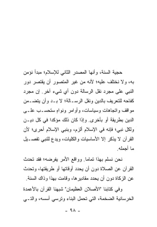 ‫ﺤﺠﻴﺔ ﺍﻟﺴﻨﺔ، ﻭﺃﻨﻬﺎ ﺍﻟﻤﺼﺩﺭ ﺍﻟﺜﺎﻨﻲ ﻟﻺﺴﻼﻡ؛ ﻤﺒﺩﺃ ﻨﺅﻤﻥ‬
‫ﺒﻪ، ﻭﻻ ﻨﺨﺘﻠﻑ ﻋﻠﻴﻪ؛ ﻷﻨﻪ ﻤﻥ ﻏﻴﺭ ﺍﻟﻤﺘﺼﻭﺭ ﺃﻥ ﻴﻘﺘﺼﺭ ﺩﻭﺭ‬
‫ﺍﻟﻨﺒﻲ ﻋﻠﻰ ﻤﺠﺭﺩ ﻨﻘل ﺍﻟﺭﺴﺎﻟﺔ ﺩﻭﻥ ﺃﻱ ﺸﻲﺀ ﺁﺨﺭ. ﺇﻥ ﻤﺠﺭﺩ‬
‫ﻜﻔﺎﺤﻪ ﻟﻠﺘﻌﺭﻴﻑ ﺒﺎﻟﺩﻴﻥ ﻭﻨﻘل ﺍﻟﺭﺴـﺎﻟﺔ؛ ﻻ ﺒـﺩ ﻭﺃﻥ ﻴﺘﻀـﻤﻥ‬
‫ﻤﻭﺍﻗﻑ ﻭﺍﺘﺠﺎﻫﺎﺕ ﻭﺴﻴﺎﺴﺎﺕ، ﻭﺃﻭﺍﻤﺭ ﻭﻨﻭﺍﻩ ﺴﺘﺤﺴـﺏ ﻋﻠـﻰ‬
            ‫ٍ‬
‫ﺍﻟﺩﻴﻥ ﺒﻁﺭﻴﻘﺔ ﺃﻭ ﺒﺄﺨﺭﻯ. ﻭﺇﺫﺍ ﻜﺎﻥ ﺫﻟﻙ ﻤﺅﻜﺩﺍ ﻓﻲ ﻜل ﺩﻴـﻥ‬
            ‫‪‬‬
‫ﻭﻟﻜل ﻨﺒﻲ؛ ﻓﺈﻨﻪ ﻓﻲ ﺍﻹﺴﻼﻡ ﺃﻟﺯﻡ، ﻭﺒﻨﺒﻲ ﺍﻹﺴﻼﻡ ﺃﺤﺭﻯ؛ ﻷﻥ‬
‫ﺍﻟﻘﺭﺁﻥ ﻻ ﻴﺫﻜﺭ ﺇﻻ ﺍﻷﺴﺎﺴﻴﺎﺕ ﻭﺍﻟﻜﻠﻴﺎﺕ، ﻭﻴﺩﻉ ﻟﻠﻨﺒﻲ ﺘﻔﺼـﻴل‬
                                              ‫ﻤﺎ ﺃﺠﻤﻠﻪ.‬
‫ﻨﺤﻥ ﻨﺴﻠﻡ ﺒﻬﺫﺍ ﺘﻤﺎﻤﺎ. ﻭﻭﺍﻗﻊ ﺍﻷﻤﺭ ﻴﻔﺭﻀﻪ؛ ﻓﻘﺩ ﺘﺤﺩﺙ‬
                             ‫‪‬‬
‫ﺍﻟﻘﺭﺁﻥ ﻋﻥ ﺍﻟﺼﻼﺓ ﺩﻭﻥ ﺃﻥ ﻴﺤﺩﺩ ﺃﻭﻗﺎﺘﻬﺎ ﺃﻭ ﻁﺭﻴﻘﺘﻬﺎ، ﻭﺘﺤﺩﺙ‬
 ‫ﻋﻥ ﺍﻟﺯﻜﺎﺓ ﺩﻭﻥ ﺃﻥ ﻴﺤﺩﺩ ﻤﻘﺎﺩﻴﺭﻫﺎ، ﻭﻗﺎﻤﺕ ﺒﻬﺫﺍ ﻭﺫﺍﻙ ﺍﻟﺴﻨﺔ.‬
‫ﻭﻓﻲ ﻜﺘﺎﺒﻨﺎ "ﺍﻷﺼﻼﻥ ﺍﻟﻌﻅﻴﻤﺎﻥ" ﺸﺒﻬﻨﺎ ﺍﻟﻘﺭﺁﻥ ﺒﺎﻷﻋﻤﺩﺓ‬
‫ﺍﻟﺨﺭﺴﺎﻨﻴﺔ ﺍﻟﻀﺨﻤﺔ، ﺍﻟﺘﻲ ﺘﺤﻤل ﺍﻟﺒﻨﺎﺀ ﻭﺘﺭﺴﻲ ﺃﺴﺴﻪ، ﻭﺍﻟﺘـﻲ‬

                    ‫- ٨٩ -‬
 