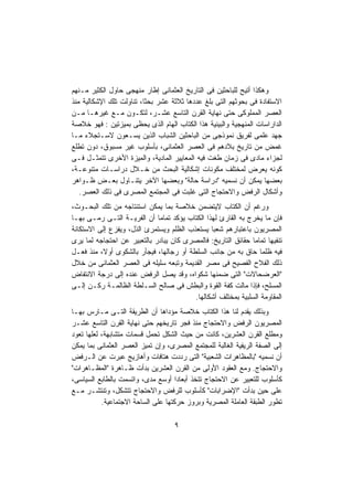 ‫ﻭﻫﻜﺫﺍ ﺃﺘﻴﺢ ﻟﻠﺒﺎﺤﺜﻴﻥ ﻓﻰ ﺍﻟﺘﺎﺭﻴﺦ ﺍﻟﻌﺜﻤﺎﻨﻰ ﺇﻁﺎﺭ ﻤﻨﻬﺠﻰ ﺤﺎﻭل ﺍﻟﻜﺜﻴﺭ ﻤـﻨﻬﻡ‬
‫ﺍﻻﺴﺘﻔﺎﺩﺓ ﻓﻰ ﺒﺤﻭﺜﻬﻡ ﺍﻟﺘﻰ ﺒﻠﻎ ﻋﺩﺩﻫﺎ ﺜﻼﺜﺔ ﻋﺸﺭ ﺒﺤﺜﹰ، ﺘﻨﺎﻭﻟﺕ ﺘﻠﻙ ﺍﻹﺸﻜﺎﻟﻴﺔ ﻤﻨﺫ‬
                         ‫ﺎ‬
‫ﺍﻟﻌﺼﺭ ﺍﻟﻤﻤﻠﻭﻜﻰ ﺤﺘﻰ ﻨﻬﺎﻴﺔ ﺍﻟﻘﺭﻥ ﺍﻟﺘﺎﺴﻊ ﻋﺸـﺭ، ﻟﺘﻜـﻭﻥ ﻤـﻊ ﻏﻴﺭﻫـﺎ ﻤـﻥ‬
‫ﺍﻟﺩﺍﺭﺍﺴﺎﺕ ﺍﻟﻤﻨﻬﺠﻴﺔ ﻭﺍﻟﺒﻴﻨﻴﺔ ﻫﺫﺍ ﺍﻟﻜﺘﺎﺏ ﺍﻟﻬﺎﻡ ﺍﻟﺫﻯ ﻴﺤﻅﻰ ﺒﻤﻴﺯﺘﻴﻥ : ﻓﻬﻭ ﺨﻼﺼﺔ‬
‫ﺠﻬﺩ ﻋﻠﻤﻰ ﻟﻔﺭﻴﻕ ﻨﻤﻭﺫﺠﻰ ﻤﻥ ﺍﻟﺒﺎﺤﺜﻴﻥ ﺍﻟﺸﺒﺎﺏ ﺍﻟﺫﻴﻥ ﻴﺴـﻌﻭﻥ ﻻﺴـﺘﺠﻼﺀ ﻤـﺎ‬
‫ﻏﻤﺽ ﻤﻥ ﺘﺎﺭﻴﺦ ﺒﻼﺩﻫﻡ ﻓﻰ ﺍﻟﻌﺼﺭ ﺍﻟﻌﺜﻤﺎﻨﻰ، ﺒﺄﺴﻠﻭﺏ ﻏﻴﺭ ﻤﺴﺒﻭﻕ، ﺩﻭﻥ ﺘﻁﻠﻊ‬
‫ﻟﺠﺯﺍﺀ ﻤﺎﺩﻯ ﻓﻰ ﺯﻤﺎﻥ ﻁﻐﺕ ﻓﻴﻪ ﺍﻟﻤﻌﺎﻴﻴﺭ ﺍﻟﻤﺎﺩﻴﺔ، ﻭﺍﻟﻤﻴﺯﺓ ﺍﻷﺨﺭﻯ ﺘﺘﻤﺜـل ﻓـﻰ‬
‫ﻜﻭﻨﻪ ﻴﻌﺭﺽ ﻟﻤﺨﺘﻠﻑ ﻤﻜﻭﻨﺎﺕ ﺇﺸﻜﺎﻟﻴﺔ ﺍﻟﺒﺤﺙ ﻤﻥ ﺨـﻼل ﺩﺭﺍﺴـﺎﺕ ﻤﺘﻨﻭﻋـﺔ،‬
‫ﺒﻌﻀﻬﺎ ﻴﻤﻜﻥ ﺃﻥ ﻨﺴﻤﻴﻪ "ﺩﺭﺍﺴﺔ ﺤﺎﻟﺔ" ﻭﺒﻌﻀﻬﺎ ﺍﻵﺨﺭ ﻴﺘﻨـﺎﻭل ﺒﻌـﺽ ﻅـﻭﺍﻫﺭ‬
   ‫ﻭﺃﺸﻜﺎل ﺍﻟﺭﻓﺽ ﻭﺍﻻﺤﺘﺠﺎﺝ ﺍﻟﺘﻰ ﻏﻠﺒﺕ ﻓﻰ ﺍﻟﻤﺠﺘﻤﻊ ﺍﻟﻤﺼﺭﻯ ﻓﻰ ﺫﻟﻙ ﺍﻟﻌﺼﺭ.‬
‫ﻭﺭﻏﻡ ﺃﻥ ﺍﻟﻜﺘﺎﺏ ﻻﻴﺘﻀﻤﻥ ﺨﻼﺼﺔ ﺒﻤﺎ ﻴﻤﻜﻥ ﺍﺴﺘﻨﺘﺎﺠﻪ ﻤﻥ ﺘﻠﻙ ﺍﻟﺒﺤـﻭﺙ،‬
‫ﻓﺈﻥ ﻤﺎ ﻴﺨﺭﺝ ﺒﻪ ﺍﻟﻘﺎﺭﺉ ﻟﻬﺫﺍ ﺍﻟﻜﺘﺎﺏ ﻴﺅﻜﺩ ﺘﻤﺎﻤﺎ ﺃﻥ ﺍﻟﻔﺭﻴـﺔ ﺍﻟﺘـﻰ ﺭﻤـﻰ ﺒﻬـﺎ‬
                             ‫ﹰ‬
‫ﺍﻟﻤﺼﺭﻴﻭﻥ ﺒﺎﻋﺘﺒﺎﺭﻫﻡ ﺸﻌﺒﺎ ﻴﺴﺘﻌﺫﺏ ﺍﻟﻅﻠﻡ ﻭﻴﺴﺘﻤﺭﺉ ﺍﻟﺫل، ﻭﻴﻔﺯﻉ ﺇﻟﻰ ﺍﻻﺴﺘﻜﺎﻨﺔ‬
                                                ‫ﹰ‬
‫ﺘﻨﻔﻴﻬﺎ ﺘﻤﺎﻤﺎ ﺤﻘﺎﺌﻕ ﺍﻟﺘﺎﺭﻴﺦ: ﻓﺎﻟﻤﺼﺭﻯ ﻜﺎﻥ ﻴﺒﺎﺩﺭ ﺒﺎﻟﺘﻌﺒﻴﺭ ﻋﻥ ﺍﺤﺘﺠﺎﺠﻪ ﻟﻤﺎ ﻴﺭﻯ‬
                                                               ‫ﹰ‬
‫ﻓﻴﻪ ﻅﻠﻤﺎ ﺤﺎﻕ ﺒﻪ ﻤﻥ ﺠﺎﻨﺏ ﺍﻟﺴﻠﻁﺔ ﺃﻭ ﺭﺠﺎﻟﻬﺎ، ﻓﻴﺠﺄﺭ ﺒﺎﻟﺸﻜﻭﻯ ﺃﻭ ﹰ، ﻤﻨﺫ ﻓﻌـل‬
          ‫ﻻ‬                                                       ‫ﹰ‬
‫ﺫﻟﻙ ﺍﻟﻔﻼﺡ ﺍﻟﻔﺼﻴﺢ ﻓﻰ ﻤﺼﺭ ﺍﻟﻘﺩﻴﻤﺔ ﻭﺘﺒﻌﻪ ﺴﻠﻴﻠﻪ ﻓﻰ ﺍﻟﻌﺼﺭ ﺍﻟﻌﺜﻤﺎﻨﻰ ﻤﻥ ﺨﻼل‬
‫"ﺍﻟﻌﺭﻀﺤﺎﻻﺕ" ﺍﻟﺘﻰ ﻀﻤﻨﻬﺎ ﺸﻜﻭﺍﻩ، ﻭﻗﺩ ﻴﺼل ﺍﻟﺭﻓﺽ ﻋﻨﺩﻩ ﺇﻟﻰ ﺩﺭﺠﺔ ﺍﻻﻨﺘﻔﺎﺽ‬
‫ﺍﻟﻤﺴﻠﺢ، ﻓﺈﺫﺍ ﻤﺎﻟﺕ ﻜﻔﺔ ﺍﻟﻘﻭﺓ ﻭﺍﻟﺒﻁﺵ ﻓﻰ ﺼﺎﻟﺢ ﺍﻟﺴـﻠﻁﺔ ﺍﻟﻅﺎﻟﻤـﺔ ﺭﻜـﻥ ﺇﻟـﻰ‬
                                          ‫ﺍﻟﻤﻘﺎﻭﻤﺔ ﺍﻟﺴﻠﺒﻴﺔ ﺒﻤﺨﺘﻠﻑ ﺃﺸﻜﺎﻟﻬﺎ.‬
‫ﻭﺒﺫﻟﻙ ﻴﻘﺩﻡ ﻟﻨﺎ ﻫﺫﺍ ﺍﻟﻜﺘﺎﺏ ﺨﻼﺼﺔ ﻤﺅﺩﺍﻫﺎ ﺃﻥ ﺍﻟﻁﺭﻴﻘﺔ ﺍﻟﺘـﻰ ﻤـﺎﺭﺱ ﺒﻬـﺎ‬
‫ﺍﻟﻤﺼﺭﻴﻭﻥ ﺍﻟﺭﻓﺽ ﻭﺍﻻﺤﺘﺠﺎﺝ ﻤﻨﺫ ﻓﺠﺭ ﺘﺎﺭﻴﺨﻬﻡ ﺤﺘﻰ ﻨﻬﺎﻴﺔ ﺍﻟﻘﺭﻥ ﺍﻟﺘﺎﺴﻊ ﻋﺸـﺭ‬
‫ﻭﻤﻁﻠﻊ ﺍﻟﻘﺭﻥ ﺍﻟﻌﺸﺭﻴﻥ، ﻜﺎﻨﺕ ﻤﻥ ﺤﻴﺙ ﺍﻟﺸﻜل ﺘﺤﻤل ﻗﺴﻤﺎﺕ ﻤﺘﺸﺎﺒﻬﺔ، ﻟﻌﻠﻬﺎ ﺘﻌﻭﺩ‬
‫ﺇﻟﻰ ﺍﻟﺼﻔﺔ ﺍﻟﺭﻴﻔﻴﺔ ﺍﻟﻐﺎﻟﺒﺔ ﻟﻠﻤﺠﺘﻤﻊ ﺍﻟﻤﺼﺭﻯ، ﻭﺇﻥ ﺘﻤﻴﺯ ﺍﻟﻌﺼﺭ ﺍﻟﻌﺜﻤﺎﻨﻰ ﺒﻤﺎ ﻴﻤﻜﻥ‬
‫ﺃﻥ ﻨﺴﻤﻴﻪ "ﺒﺎﻟﻤﻅﺎﻫﺭﺍﺕ ﺍﻟﺸﻌﺒﻴﺔ" ﺍﻟﺘﻰ ﺭﺩﺩﺕ ﻫﺘﺎﻓﺎﺕ ﻭﺃﻫﺎﺯﻴﺞ ﻋﺒﺭﺕ ﻋﻥ ﺍﻟـﺭﻓﺽ‬
‫ﻭﺍﻻﺤﺘﺠﺎﺝ. ﻭﻤﻊ ﺍﻟﻌﻘﻭﺩ ﺍﻷﻭﻟﻰ ﻤﻥ ﺍﻟﻘﺭﻥ ﺍﻟﻌﺸﺭﻴﻥ ﺒﺩﺃﺕ ﻅـﺎﻫﺭﺓ "ﺍﻟﻤﻅـﺎﻫﺭﺍﺕ"‬
‫ﻜﺄﺴﻠﻭﺏ ﻟﻠﺘﻌﺒﻴﺭ ﻋﻥ ﺍﻻﺤﺘﺠﺎﺝ ﺘﺘﺨﺫ ﺃﺒﻌﺎﺩﺍ ﺃﻭﺴﻊ ﻤﺩﻯ، ﻭﺍﺘﺴﻤﺕ ﺒﺎﻟﻁﺎﺒﻊ ﺍﻟﺴﻴﺎﺴﻰ،‬
                                     ‫ﹰ‬
‫ﻋﻠﻰ ﺤﻴﻥ ﺒﺩﺃﺕ "ﺍﻹﻀﺭﺍﺒﺎﺕ" ﻜﺄﺴﻠﻭﺏ ﻟﻠﺭﻓﺽ ﻭﺍﻻﺤﺘﺠﺎﺝ ﺘﺘﺸﻜل، ﻭﺘﻨﺘﺸـﺭ ﻤـﻊ‬
           ‫ﺘﻁﻭﺭ ﺍﻟﻁﺒﻘﺔ ﺍﻟﻌﺎﻤﻠﺔ ﺍﻟﻤﺼﺭﻴﺔ ﻭﺒﺭﻭﺯ ﺤﺭﻜﺘﻬﺎ ﻋﻠﻰ ﺍﻟﺴﺎﺤﺔ ﺍﻻﺠﺘﻤﺎﻋﻴﺔ.‬

                                    ‫٩‬
 